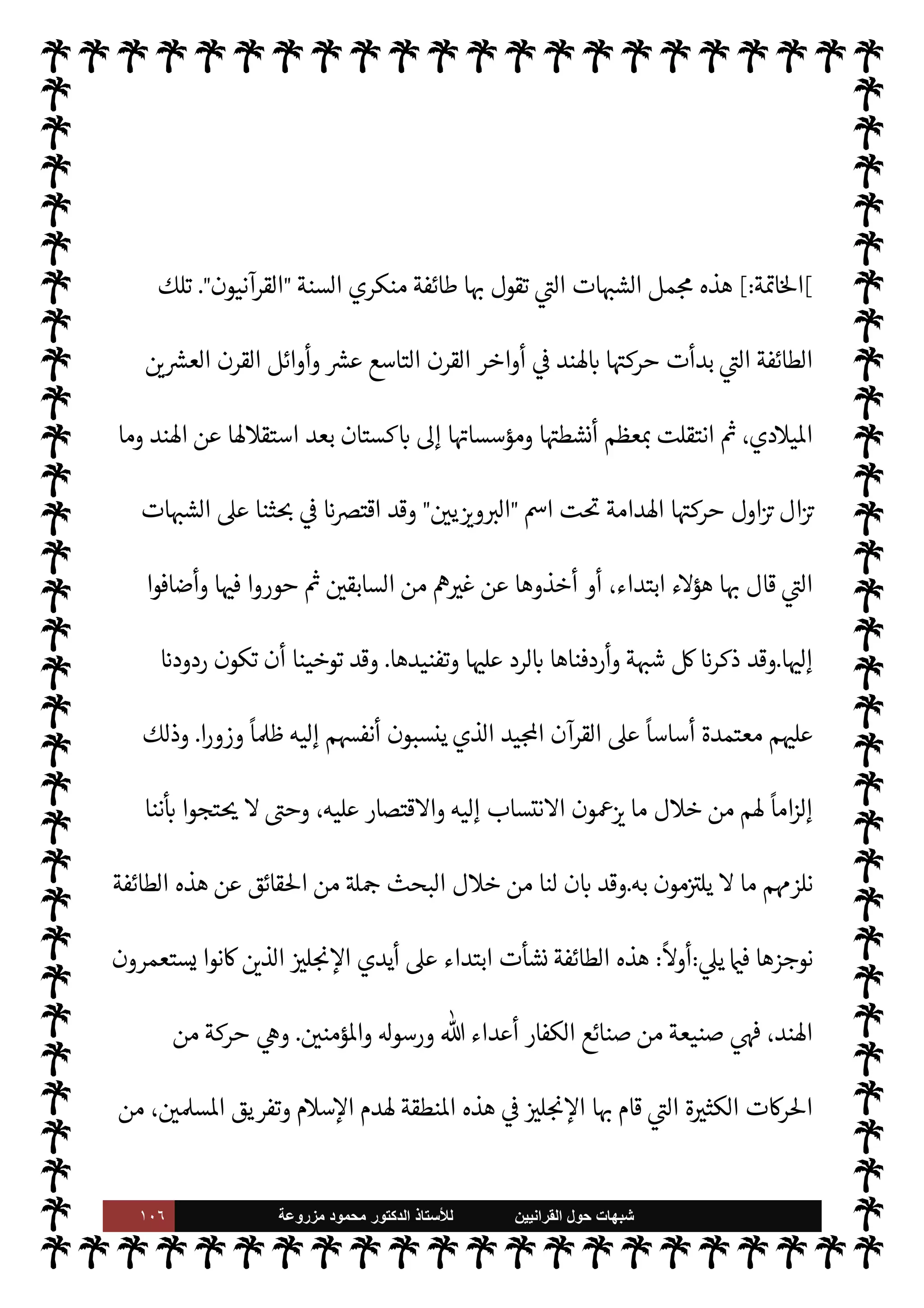 ١٠٥ ‫ﺷﺑﻬﺎﺕ‬
‫ﺍﻟﻘﺭﺍﻧﻳﻳﻥ‬ ‫ﺣﻭﻝ‬
‫ﻟﻸ‬
‫ﺳﺗﺎﺫ‬
‫ﻣﺯﺭﻭﻋﺔ‬ ‫ﻣﺣﻣﻭﺩ‬ ‫ﺍﻟﺩﻛﺗﻭﺭ‬
‫م‬0‫س‬‰
M‫ا‬ ‫ع›اء‬ ‫إليه‬ ‫وصل‬ ‫ما‬ .‫إ‬ ‫يصلوا‬ Ò ‫م‬ 
O‫لك‬‫و‬ ،‫الدينية‬ š‫وأسفار‬ ‫م‬ I
b N
‘‫مكتو‬
.‫إ‬ M‫و‬
‫منه‬ ‫قريب‬
.
،‫ا‬ 
Ñ‫وتصني‬ ‫ا‬ N
 ‫ب‬ N
‘ 


– ‫أتوا‬ ‫قد‬ ‫السنة‬ ‫ع›اء‬ ‫ن‬
—
N
‘ ‫يا‬ N
 (
—
M‫ا‬ ‫دت‬ `
 ‫وقد‬
‫اوضوع‬ ‫من‬ ‫الضعيف‬ ‫من‬ ‫الصحيح‬ ‫ومعرفة‬ ،‫ها‬ 

J‫ي‬ I‡‫و‬
.
‫قبل‬ ‫من‬ (
—
M‫ا‬ ‫تعرفه‬ Ò ‫ما‬
.
‫والسؤال‬
:
 ‫من‬ ‫توفيق‬ ‫دون‬ I
‫ي‬ ‫أن‬ ‫كن‬ 

‡ ‫هذا‬ ‫ن‬u ‫هل‬
-
‫سبحانه‬
-
‫ومعونة‬ ‫وهداية‬
‫وإرشاد؟‬
.
‫توفيق‬ ‫إنه‬
-

.‫تعا‬
-
‫الكتاب‬ ‫اجة‬% ،‫كتابه‬ ‫حفظ‬ ‫من‬ ‫هو‬ ‫الذي‬ ‫سنته‬ ‫فظ‬%
ً
‫يعا‬ N
 ‫والسنة‬ ‫الكتاب‬ .‫إ‬ ‫م‬0‫س‬‰M‫ا‬   

‫د‬ ‫وحاجة‬ ،T‫وتفصي‬ ‫بيانه‬ 


– ‫السنة‬ .‫إ‬
.
‫أما‬
‫كذب‬ ‫فذلك‬ ،‫اوضوع‬ ‫من‬ ‫الصحيح‬ ‫ا‬ 
O‫م‬ ‫يعرف‬ M
ً
‫خليطا‬ ‫ت‬ 
6‫أ‬ ‫السنة‬ ‫ن‬
—
N
‘ ‫هم‬ª‫ز‬
‫ومعرفة‬ ‫ء‬u‫ذ‬ ‫الناس‬ ‫أقل‬ ‫فإن‬ ،‫ة‬ N
GŠ‫وم‬ ‫تبجح‬ ‫بل‬ ‫اء‬ I
J‫واف‬
‫واحدة‬ ‫رة‬ 

‘‫ز‬ ‫تكفيه‬ ‫لسنة‬ N
‘
‫ليدرك‬ ‫ا‬ 
à‫بع‬ ‫أو‬ ‫السنة‬ ‫كتب‬ 

‫ت‬ 

I
z‫ال‬ ‫ديثية‬%‫ا‬ ‫اكتبات‬ ‫حدى‬‰
M
-
 

‫لعناو‬ ‫تصفح‬ ‫بعد‬
‫ا‬ 

O‫ف‬ ‫ما‬ ‫وبعض‬ ‫ت‬ 
‘‫ادو‬ ‫هذه‬
-
 ‫أن‬
-
.‫تعا‬
-
‫الصحاح‬ ‫كتب‬ ‫وأن‬ ،‫نبيه‬ ‫سنة‬ ‫حفظ‬
 

‫والد‬ ‫الدنيا‬ 


– ‫’م‬ ‫النافع‬ ‫اد‬‫ز‬‫ال‬ ‫اس›ون‬ ‫ا‬ 
O‫م‬ ‫ل‬ 
O‫ي‬ ‫موجودة‬  ‫والس‬
.
‫ه‬ ‫أنوف‬

©‫ر‬
‫ء‬M‫ؤ‬
 

‫الŠفر‬
-
‫السنة‬ ‫منكري‬
-
 
›‫اس‬ ‫وأعداء‬ '‫رسو‬ ‫وأعداء‬  ‫أعداء‬
.
 