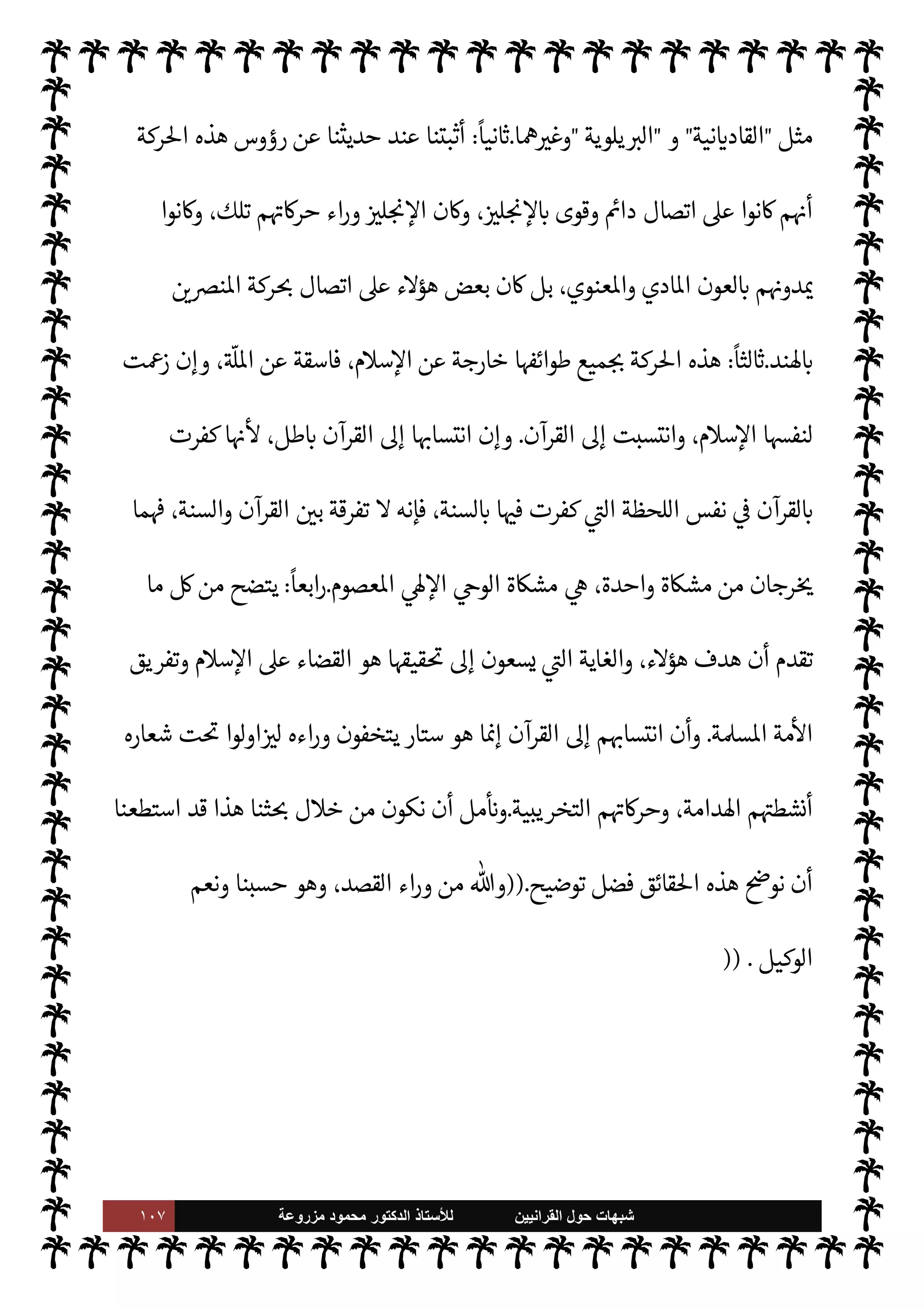 ١٠٦ ‫ﺷﺑﻬﺎﺕ‬
‫ﺍﻟﻘﺭﺍﻧﻳﻳﻥ‬ ‫ﺣﻭﻝ‬
‫ﻟﻸ‬
‫ﺳﺗﺎﺫ‬
‫ﻣﺯﺭﻭﻋﺔ‬ ‫ﻣﺣﻣﻭﺩ‬ ‫ﺍﻟﺩﻛﺗﻭﺭ‬
[
‫ة‬ I‡‫ا‬%‫ا‬
[:
‫السنة‬ ‫منكري‬ ‫طائفة‬ ‫ا‬ N
b ‫تقول‬ 

I
z‫ال‬ ‫ات‬ N
O‫الش‬ ‫مل‬ N ‫هذه‬

‫القرآنيون‬
.
‫تلك‬
 

 `
}‫الع‬ ‫القرن‬ ‫وأوائل‬ `
}‫ع‬ ‫التاسع‬ ‫القرن‬ ‫أواخر‬ 


– ‫’ند‬ N
‘ ‫ا‬ I
O‫حرك‬ ‫بدأت‬ 

I
z‫ال‬ ‫الطائفة‬
‫عظم‬ N
‡ ‫انتقلت‬ C̀ ،‫دي‬0‫اي‬
‫وما‬ ‫ا’ند‬ ‫عن‬ ‫’ا‬0‫استق‬ ‫بعد‬ ‫كستان‬ N
‘ .‫إ‬ ‫ا‬ I
b‫ومؤسسا‬ ‫ا‬ I
O‫أنشط‬
‫ا‬ ‫ت‬
I
x ‫ا’دامة‬ ‫ا‬ I
O‫حرك‬ ‫اول‬ I
G ‫ال‬ I
G

 
‫ي‬  

G‫و‬ N
J‫ال‬

‫ات‬ N
O‫الش‬ ,‫ع‬ ‫ثنا‬ N
x 


– 
‘Ý‫اقت‬ ‫وقد‬
‫وأضافوا‬ ‫ا‬ 

O‫ف‬ ‫حوروا‬ C̀  
‫السابق‬ ‫من‬ š 

J‫غ‬ ‫عن‬ ‫أخذوها‬ ‫أو‬ ،‫ابتداء‬ ‫ء‬M‫هؤ‬ ‫ا‬ N
b ‫قال‬ 

I
z‫ال‬
‫ا‬ 

O‫إل‬
.
‫لر‬ N
‘ ‫وأردفناها‬ ‫ة‬ N
O‫ش‬ _ 
‘‫ذكر‬ ‫وقد‬
‫وتفنيدها‬ ‫ا‬ 

O‫عل‬ ‫د‬
.

‘‫ردود‬ ‫تكون‬ ‫أن‬ ‫توخينا‬ ‫وقد‬
‫ا‬‫ر‬‫وزو‬
ً
‫ظ›ا‬ ‫إليه‬ ‫م‬±‫أنف‬ ‫ينسبون‬ ‫الذي‬ ‫يد‬ N^‫ا‬ ‫القرآن‬ ,‫ع‬
ً
‫أساسا‬ ‫معتمدة‬ ‫م‬ 

O‫عل‬
.
‫وذلك‬
‫ننا‬
—
N
‘ ‫تجوا‬ 

x M I
z‫وح‬ ،‫عليه‬ ‫قتصار‬M‫وا‬ ‫إليه‬ ‫نتساب‬M‫ا‬ ‫ون‬ª 

G ‫ما‬ ‫ل‬0‫خ‬ ‫من‬ ‫’م‬
ً
‫اما‬‫ز‬‫إل‬
‫به‬ ‫مون‬ I
J‫يل‬ M ‫ما‬ ‫م‬Q‫نلز‬
.
N
 ‫البحث‬ ‫ل‬0‫خ‬ ‫من‬ ‫لنا‬ ‫ن‬ N
‘ ‫وقد‬
‫الطائفة‬ ‫هذه‬ ‫عن‬ ‫قائق‬%‫ا‬ ‫من‬ IT


,‫ي‬ 

£‫ف‬ ‫نوجزها‬
:
ً
M‫أو‬
:
‫يستعمرون‬ ‫نوا‬u  

‫الذ‬  

J‫ل‬ N

x ‰M‫ا‬ ‫أيدي‬ ,‫ع‬ ‫ابتداء‬ ‫نشأت‬ ‫الطائفة‬ ‫هذه‬
 
‫واؤمن‬ '‫ورسو‬  ‫أعداء‬ ‫الكفار‬ ‫صنائع‬ ‫من‬ ‫صنيعة‬ 


ô ،‫ا’ند‬
.
‫من‬ ‫حركة‬ 

¾‫و‬
‫م‬0‫س‬‰
M‫ا‬ ‫’دم‬ ‫انطقة‬ ‫هذه‬ 


–  

J‫ل‬ N

x ‰
M‫ا‬ ‫ا‬ N
b ‫قام‬ 

I
z‫ال‬ ‫ة‬ 

J‫الكث‬ ‫ت‬u‫ر‬%‫ا‬
‫من‬ ،  
›‫اس‬ ‫وتفريق‬
 