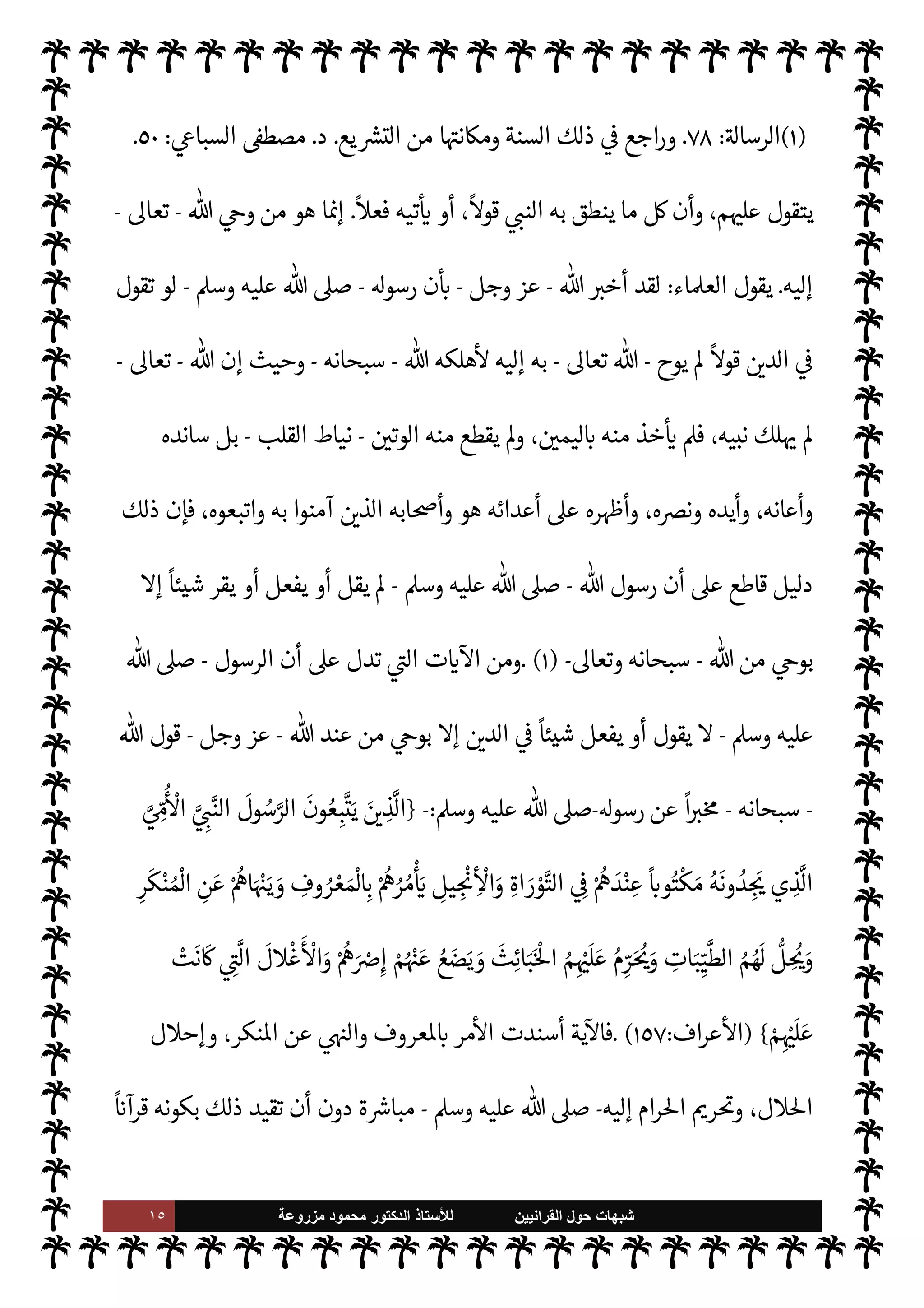 ١٤ ‫ﺷﺑﻬﺎﺕ‬
‫ﺍﻟﻘﺭﺍﻧﻳﻳﻥ‬ ‫ﺣﻭﻝ‬
‫ﻟﻸ‬
‫ﺳﺗﺎﺫ‬
‫ﻣﺯﺭﻭﻋﺔ‬ ‫ﻣﺣﻣﻭﺩ‬ ‫ﺍﻟﺩﻛﺗﻭﺭ‬
 ‫لكتاب‬ M‫إ‬
-
.‫تعا‬
-
'‫رسو‬ ‫وسنة‬
-
A‫وس‬ ‫عليه‬  ,‫ص‬
) .....
١
) .


‘
¿
M‫ا‬ ‫ومن‬


I
z‫ال‬ ‫ت‬
 ‫عند‬ ‫من‬ 

v‫و‬ ‫السنة‬ ‫ن‬
—
N
‘ ‫تقطع‬
-
.‫تعا‬
-
‫الرسول‬ ‫وأن‬
-
A‫وس‬ ‫عليه‬  ,‫ص‬
-
‫ينطق‬ M
 

v‫يو‬ ‫ا‬ N
‡ M‫إ‬ ‫يع‬ `
}‫لت‬ N
‘ ‫يتصل‬ 

£‫ف‬
-
.‫تعا‬
-
'‫قو‬ ،‫إليه‬
-
‫سبحانه‬
-
'‫رسو‬ ‫شأن‬ 


–
-
,‫ص‬
A‫وس‬ ‫عليه‬ 
:
}
ِ‫م‬ َ
‘
ْ
‫ذ‬
َ
‫خ‬
َ— َ
M ِ
‫يل‬ ِ
‫او‬
َ
‫ق‬
َ— ْ
M‫ا‬ َ
‫ض‬ ْ‫ع‬َ‫ب‬ ‫ا‬َ‫ن‬ْ‫ي‬
َ
‫ل‬َ‫ع‬
َ
‫ل‬k
‫و‬
َ
‫ق‬
َ
‫ت‬ ْ
‫و‬
َ
‫ل‬ َ
‫و‬
َ 
 ِ‫ت‬ َ
‫و‬
ْ
‫ال‬ ُ‫ه‬ْ‫ن‬ ِ‫م‬ ‫ا‬َ‫ن‬ ْ‫ع‬
َ
‫ط‬
َ
‫ق‬
َ
‫ل‬ k ُ
C̀ ِ
 
 ِ‫م‬َ‫ي‬
ْ
‫ل‬ ِN
‘ ُ‫ه‬ْ‫ن‬
َ 

 ِ‫ز‬ ِ
‫اج‬ َ‫ح‬ ُ‫ه‬ْ‫ن‬َ‫ع‬ ٍ
‫د‬ َ‫ح‬
َ
‫أ‬ ْ
‫ن‬ ِ‫م‬ ْ ُ
öْ‫ن‬ ِ‫م‬ ‫ا‬ َ َ
÷
{
)
‫اقة‬%‫ا‬
:
٤٤
-
٤٧
. (
,‫ع‬ ‫شديد‬ ‫بوضوح‬ ‫تدل‬ ‫ت‬ 

‘
¿
M‫ا‬ ‫ذه‬

¡
‫الرسول‬ ‫أن‬
-
A‫وس‬ ‫عليه‬  ,‫ص‬
-
ً
‫شيئا‬ ‫يقول‬ M
-
 

‫لد‬ N
‘ ‫يتصل‬ 

£‫ف‬
-
‫إليه‬ 

v‫يو‬ ‫ا‬ N
‡ M‫إ‬
‫به‬ 
-
‫يفع‬ M ‫وكذلك‬
T‫ودلي‬ ‫الفعل‬ ‫من‬ ©‫أ‬ ‫القول‬ ‫فإن‬ ،‫ل‬
-
‫الرسول‬ ‫أن‬ ‫لو‬‫و‬
-
 ,‫ص‬
A‫وس‬ ‫عليه‬
-
 ‫يوح‬ Ò  

‫الد‬ 


–
ً
‫شيئا‬ ‫قال‬
-
.‫تعا‬
-
 ‫هلكه‬
—
M ،‫إليه‬ ‫به‬
-
.‫تعا‬
-
‫من‬ ‫وما‬
 ‫نع‬ 

‡ ‫أن‬ ,‫ع‬ ‫بقادر‬ ‫أحد‬
-
‫سبحانه‬
-
 ‫من‬ ‫وعيد‬ ‫وهذا‬ ،‫آنئذ‬ ‫كه‬0‫إه‬ ‫من‬
-
.‫تعا‬
-
‫لنبيه‬ ‫وعيد‬ ،‫ووعد‬
-
,‫ص‬
A‫وس‬ ‫عليه‬ 
-
‫إليه‬ ‫به‬ ‫يوح‬ Ò ‫ما‬ ‫عليه‬ ‫يتقول‬ ‫أن‬
-
‫وحاشاه‬
-
A‫وس‬ ‫عليه‬  ,‫ص‬
-
‫ذلك‬ ‫يفعل‬ ‫أن‬
-
‫نه‬
—
N
‘  
‫ل›ؤمن‬ ‫ووعد‬
-
.‫تعا‬
-
‫أن‬ ‫من‬ ‫ه‬َ‫دين‬
ٌ
‫حافظ‬
‫تعد‬ ‫ت‬ 

‘
¿
M‫ا‬ ‫وهذه‬ ،‫نبيه‬ ‫لسان‬ ,‫ع‬ ‫منه‬ ‫ليس‬ ‫ما‬ ‫به‬ ‫تلط‬ 

x ‫أو‬ ‫إليه‬ ‫يدخل‬
-
‫الوقت‬ 


–
‫ذاته‬
-
 ‫من‬
ً
‫ا‬‫ر‬‫أم‬
-
.‫تعا‬
-
—
M
ً
‫جازما‬
‫به‬ ‫م‬ 

O‫ت‬
—


‘ ‫ما‬ ø‫ل‬ ‫ويس›وا‬ ‫ويوقنوا‬ ‫يؤمنوا‬ ‫أن‬ ‫مته‬

 N
z‫الن‬
-
A‫وس‬ ‫عليه‬  ,‫ص‬
-
 ‫إن‬ ‫حيث‬
-
‫وجل‬ ‫عز‬
-
‫لن‬ ‫نبيه‬ ‫أن‬ ‫’م‬ ‫ن‬ 
ù
 