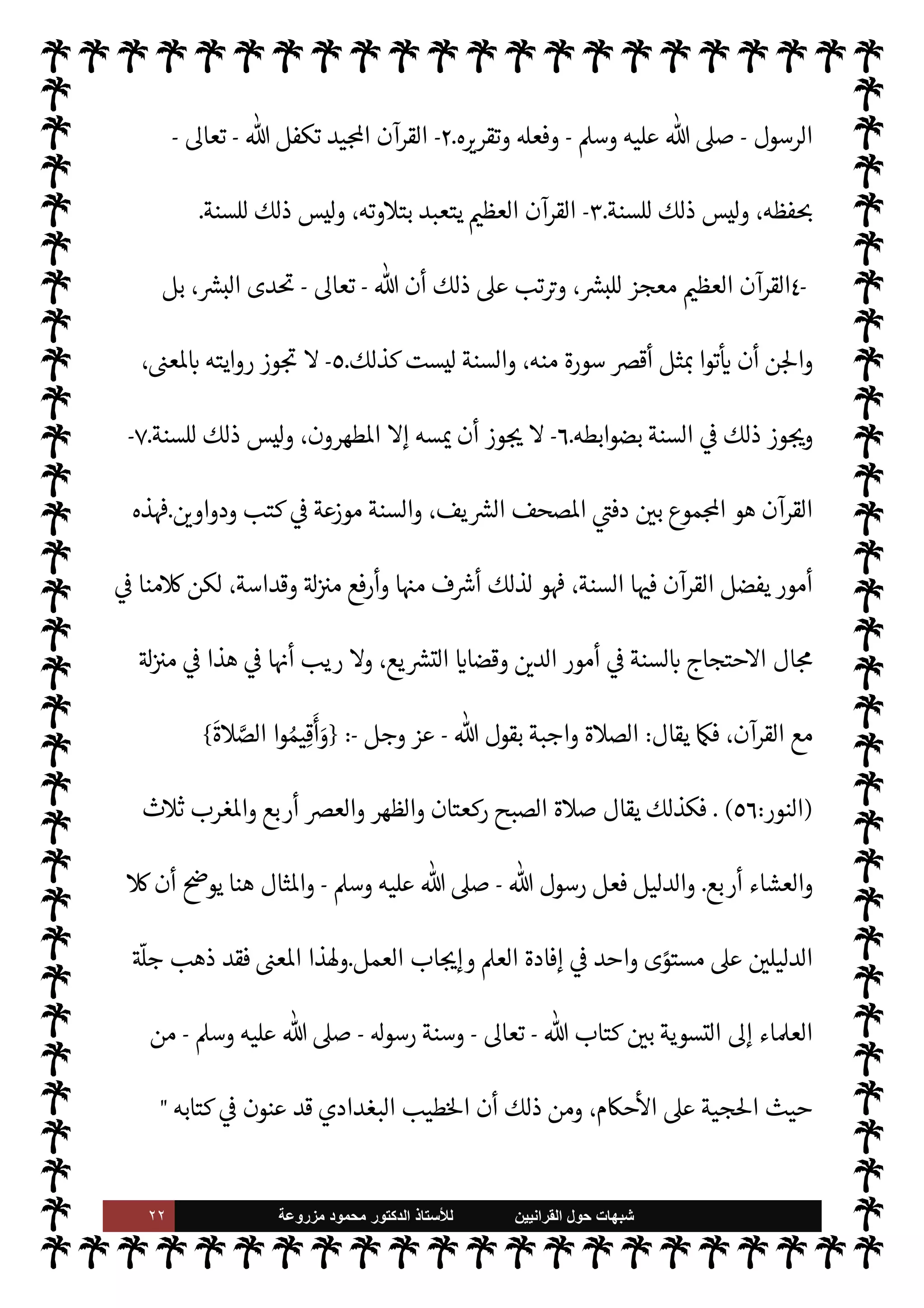 ٢١ ‫ﺷﺑﻬﺎﺕ‬
‫ﺍﻟﻘﺭﺍﻧﻳﻳﻥ‬ ‫ﺣﻭﻝ‬
‫ﻟﻸ‬
‫ﺳﺗﺎﺫ‬
‫ﻣﺯﺭﻭﻋﺔ‬ ‫ﻣﺣﻣﻭﺩ‬ ‫ﺍﻟﺩﻛﺗﻭﺭ‬
$ N
‘ ‫ان‬ 

‡ ‰
M‫ا‬ ‫من‬ ‫ون‬ª 

G ‫ما‬ ‫زيف‬ ‫عن‬
‫دليل‬ ‫عن‬  
‫وتب‬ ،‫وكفر‬ ‫نفاق‬ ‫ذلك‬ ‫وأن‬ ،'‫ورسو‬
 ‫رسول‬ .‫إ‬ ‫حتŠم‬M‫ا‬ ‫عن‬ ‫اض‬‫ر‬‫ع‬ ‰
M‫ا‬ ‫وهو‬ ‫ذلك‬
-
A‫وس‬ ‫عليه‬  ,‫ص‬
-
،‫ه‬Í N
x ‫والرضا‬
 
‫تب‬ C̀ ،'‫رسو‬ »‫ح‬ .‫إ‬ ‫طمئنان‬M‫وا‬ $ N
‘ ‫ان‬ 

‡ ‰
M‫ا‬ ‫عدم‬ ‫من‬ ‫نفوم‬ ‫دخائل‬ ‫عن‬ ‫تكشف‬ C̀
-
‫قابل‬ N
‘
-
'‫ورسو‬ $ ‫والطاعة‬ ‫السمع‬ ‫وهو‬  
‫اؤمن‬ ‫موقف‬
‫الفوز‬ ‫ن‬
—
N
‘ ‫اقام‬ I
 I
x C̀ ،
'‫ورسو‬  ‫يطيع‬ ‫ن‬ ‫ا‬ ‫ا‬ ‡‫إ‬ ‫والنجاة‬
.


I
z‫ال‬ ‫القرآنية‬ ‫ت‬ 

‘
¿
M‫ا‬ ‫من‬ 
‘‫ذكر‬ ‫الذي‬ ‫هذا‬ _ ‫من‬
‫الرسول‬ ‫أن‬ ,‫ع‬ ‫قاطع‬ ‫سلوب‬
—
N
‘ ‫تنص‬
-
A‫وس‬ ‫عليه‬  ,‫ص‬
-
‫من‬ 

v‫و‬ ‫عن‬ M‫إ‬ ‫ينطق‬ M

-
.‫تعا‬
-
 ‫به‬ 

v‫يو‬ ‫ا‬ N
‡ M‫إ‬  

‫الد‬ 


– ‫يقول‬ M‫و‬
-
.‫تعا‬
-
‫إليه‬
.
‫و‬
 ‫رسول‬ ‫طاعة‬ ‫ن‬
—
N
‘
-
A‫وس‬ ‫عليه‬  ,‫ص‬
-
‫ن‬
—
N
‘‫و‬ ، ‫أطاع‬ ‫فقد‬ ‫الرسول‬ ‫أطاع‬ ‫من‬ ‫وأن‬ ،‫مؤمن‬ _ ,‫ع‬ ‫فرض‬
 ‫رسول‬ .‫إ‬ ‫حتŠم‬M‫ا‬
-
A‫وس‬ ‫عليه‬  ,‫ص‬
-
‫آية‬ ‫عنه‬ ‫خذ‬
—
M‫وا‬ ،' 

‫والتسل‬ ‫والرضا‬
‫ان‬ 

‡ ‰
M‫ا‬
.
‫نقول‬
:
‫وتتضح‬ ، 

«0‫س‬‰
M‫ا‬ ‫يع‬ `
}‫الت‬ ‫من‬ ‫النبوية‬ ‫السنة‬ ‫مŠنة‬ ‫تتضح‬ ‫هذا‬ _ ‫من‬
‫هذا‬ ‫من‬ ‫م‬ 
Ñ‫ي‬ ‫أن‬ 


õ‫ينب‬ M‫و‬ ،‫يد‬N^‫ا‬ ‫القرآن‬ I' 
J‫م‬ 


– 

¾ ‫جية‬%‫ا‬ ‫حيث‬ ‫من‬ ‫ا‬ 
b‫وأ‬ ،‫ا‬ I
O‫ي‬ N
ë
‫أن‬ ‫ريب‬ 0‫ف‬ ،A‫مس‬ ‫به‬ ‫يقول‬ M è ‫ذا‬

¡ ،‫ف‬ `
}‫وال‬ ‫اŠنة‬ 


– ‫القرآن‬ I' 
J N
‡ ‫السنة‬ ‫عل‬ N

x ‫أننا‬
‫أها‬ .‫إ‬ 

J‫نش‬ ‫مة‬
—
M‫ا‬ ‫ا‬ 

O‫عل‬ ‫اتفقت‬ ‫مور‬
—
N
‘ ‫السنة‬ ‫يفضل‬ ‫القرآن‬
-
‫از‬ N 

x‰ N
‘
:
-
١
-


C‫الكر‬ ‫القرآن‬
v‫مو‬
 ‫من‬ ‫به‬
-
‫وجل‬ ‫عز‬
-
 ‫قول‬ ‫و‬

¡ ،‫ومعناه‬ ‫بلفظه‬
-
‫سبحانه‬
-
‫قول‬ 


ô ‫السنة‬ ‫أما‬
 