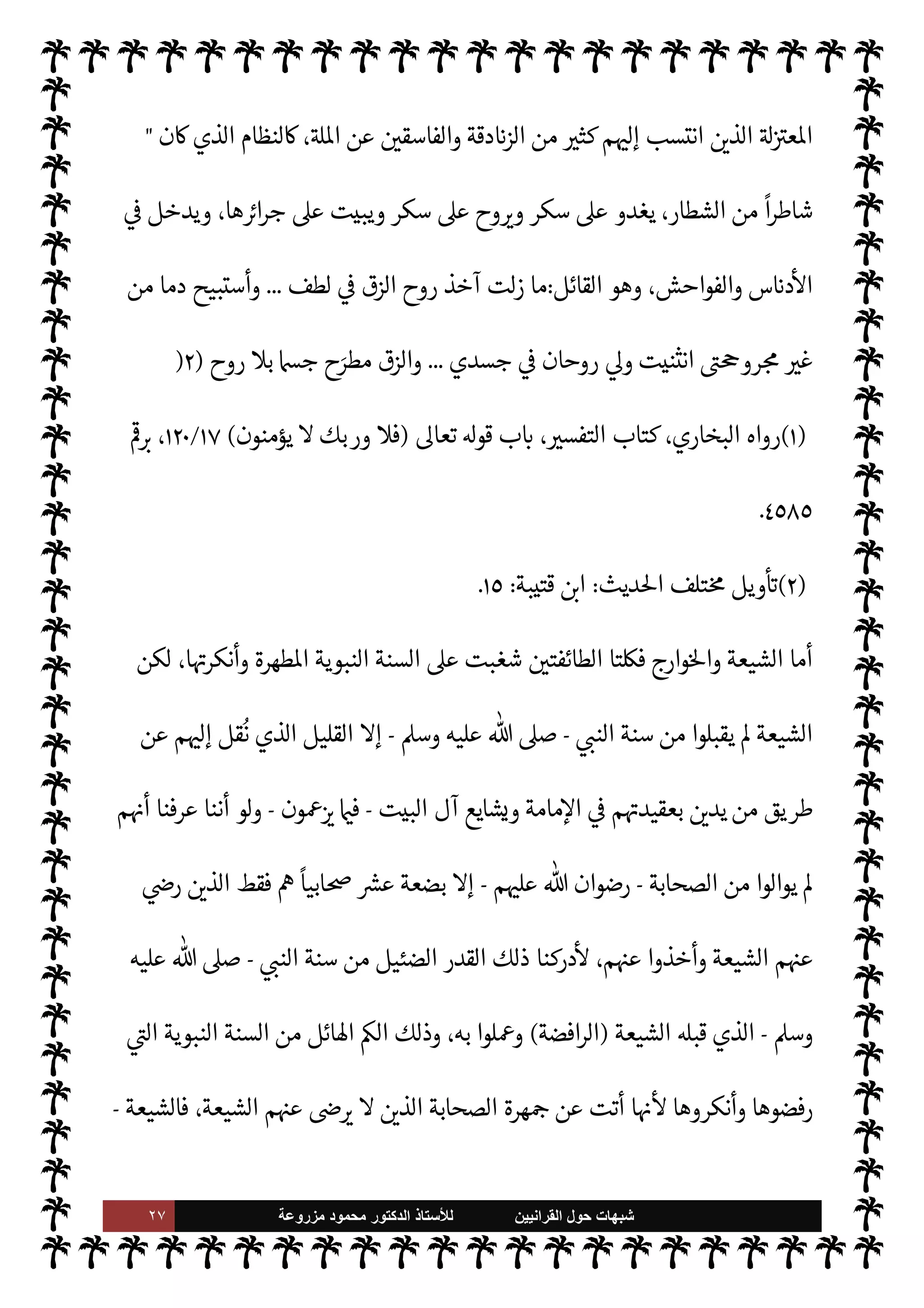 ٢٦ ‫ﺷﺑﻬﺎﺕ‬
‫ﺍﻟﻘﺭﺍﻧﻳﻳﻥ‬ ‫ﺣﻭﻝ‬
‫ﻟﻸ‬
‫ﺳﺗﺎﺫ‬
‫ﻣﺯﺭﻭﻋﺔ‬ ‫ﻣﺣﻣﻭﺩ‬ ‫ﺍﻟﺩﻛﺗﻭﺭ‬
‫ويفعلون‬ ،‫يقل‬ Ò ‫ما‬ ‫لون‬‫و‬‫فيق‬ ،‫وأقر‬ ‫وفعل‬ ‫قال‬ ‫ما‬ _ 


– ‫الفته‬ ,‫ع‬ ‫ويقبلون‬ ' 

‫والتسل‬
‫به‬ 


Ï‫ور‬ ‫أقره‬ ‫ما‬ ‫فضون‬ 

G‫و‬ ،‫يفعل‬ Ò ‫ما‬
.
‫ا‬ 

O‫عل‬ ‫والشغب‬ ‫السنة‬ ‫إنŠر‬ ‫ة‬ 

J‫مس‬ ‫بدأت‬ ‫لقد‬‫و‬
‫ا‬ N
b ‫اعتبار‬ M ‫درة‬ 
‘ ‫ت‬M‫حا‬ 


– ‫فردية‬ ‫هيئة‬ ,‫ع‬
.
 ‫رسول‬ ‫حياة‬ 


– ‫ذلك‬ ‫ن‬u‫و‬
-
 ,‫ص‬
A‫وس‬ ‫عليه‬
-
‫ة‬ 

‡‫الكر‬ ‫ية‬
¿
M‫ا‬ ‫ول‬ 
G ‫أسباب‬ 


–  ‫الس‬ ‫اب‬6‫أ‬ ‫روى‬ ‫ما‬ ‫ذلك‬ ‫ومن‬
:
{
‫ا‬k ِ

ً
‫جا‬َ
‫ر‬ َ‫ح‬ ْ‫م‬ ِ ِ
±
ُ
‫ف‬
ْ
‫ن‬
َ
‫أ‬ 
 ِ

– ‫وا‬ ُ
‫د‬ ِN
َ

x M k ُ
C̀ ْ‫م‬ُ َ
Oْ‫ي‬َ‫ب‬ َ
‫ر‬ َN
َ`
 ‫ا‬ َ‫م‬
‫ى‬ِ‫ف‬
َ
‫وك‬ ُ ِ
ّ
ðَ ُ

x kI
z َ‫ح‬
َ
‫ون‬ُ‫ن‬ ِ‫م‬ْ‫ؤ‬ُ‫ي‬ M
َ
‫ك‬ِ
ّ‫ب‬ َ‫ر‬ َ
‫و‬ 0
َ
‫ف‬
ً


£ِ‫ل‬ ْ
‫س‬
َ
‫ت‬ ‫وا‬ ُ ِ
ّ
› َ
‫س‬ُ‫ي‬ َ
‫و‬ َ
‫ت‬ْ‫ي‬ َ
‫ض‬
َ
‫ق‬
{
)
‫النساء‬
:
٦٥
. (
‫من‬
‫العوام‬  N
 

J‫الزب‬ ‫أن‬
-
ؒ
-
‫ورجل‬ 
‫اخت‬
 ‫رسول‬ ‫اب‬6‫أ‬ ‫من‬
-
A‫وس‬ ‫عليه‬  ,‫ص‬
-
‫بلتعة‬ 
 N
¢‫أ‬  N
 ‫حاطب‬ T‫لع‬
-
ؒ
-
 ‫رسول‬ »

K
-
A‫وس‬ ‫عليه‬  ,‫ص‬
-
.‫إ‬ ‫ااء‬ ‫سل‬ 

G C̀ ،
ً
M‫أو‬ ‫زرعه‬ 

I
¶‫يس‬ ‫أن‬ 

J‫للزب‬
‫وقال‬ ‫الرجل‬ ‫فغضب‬ ،‫صاحبه‬
:
u ‫أن‬  ‫رسول‬ 

‘
‫تك؟‬ª  N
‫ا‬ ‫ن‬
.
‫بسبب‬ ' ‫ت‬Í‫ح‬ ‫أي‬
 ‫رسول‬ ‫وجه‬ ‫فتلون‬ ،‫تك‬ª  N
‫ا‬ ‫أنه‬
-
A‫وس‬ ‫عليه‬  ,‫ص‬
-
 ‫ل‬ 
G‫وأ‬
-
.‫تعا‬
-



– ‫ية‬
¿
M‫ا‬
‫ذلك‬
)
١
. (
 ‫رسول‬ ‫سنة‬ ‫نكري‬  

‫التأر‬ ‫معرض‬ 


– ‫تذكر‬ M‫و‬ ‫شاذة‬ ‫ت‬M‫ا‬%‫ا‬ ‫هذه‬ ‫لكن‬
-
A‫وس‬ ‫عليه‬  ,‫ص‬
-
 

‫مر‬
—
M ‫وذلك‬
:
6‫أ‬ ‫لعودة‬ C̀ ،‫ا‬ I
b‫وندر‬ ‫لشذوذها‬
ً
‫يعا‬Ó ‫ق‬%‫ا‬ .‫إ‬ ‫ا‬ N
b‫ا‬
‫ها‬ `
G‫أ‬ ‫وانقضاء‬
.
، 

‫التار‬ 


– ‫ذكرها‬ ‫’ا‬ ‫طوائف‬ ‫أيدي‬ ,‫وع‬ ،‫ة‬ `
G‫مؤ‬ ‫هيئة‬ ,‫ع‬ ‫السنة‬ ‫إنŠر‬ ‫أما‬
‫من‬ ‫اصة‬ N
x‫و‬  
‫ات‬ ‫من‬ ‫طوائف‬ ‫م‬ 

O‫إل‬ 

‫ان‬ C̀ ،‫والشيعة‬ ‫وارج‬%‫ا‬ ‫أيدي‬ ,‫ع‬ ‫بدأت‬ ‫فقد‬
 