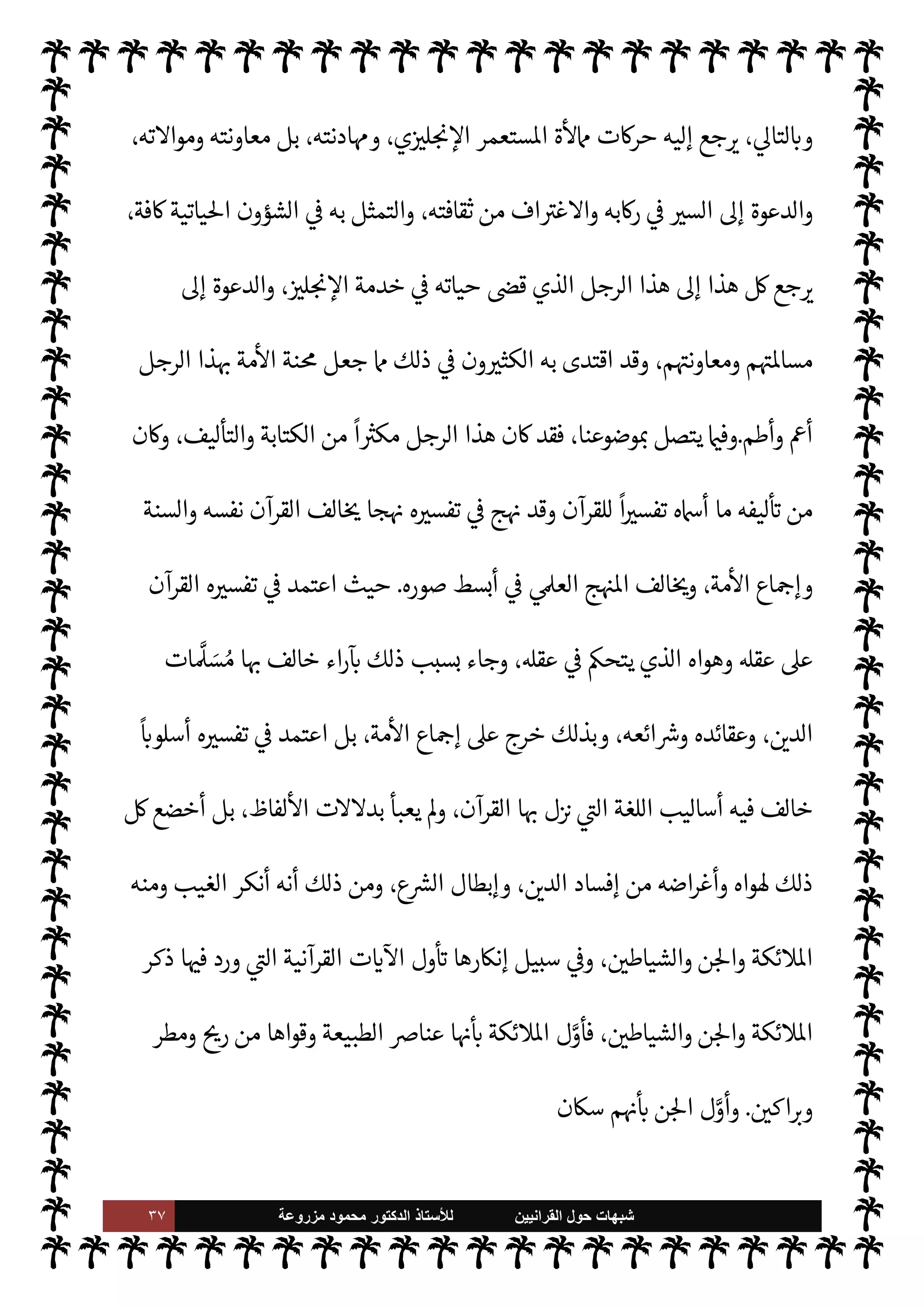 ٣٦ ‫ﺷﺑﻬﺎﺕ‬
‫ﺍﻟﻘﺭﺍﻧﻳﻳﻥ‬ ‫ﺣﻭﻝ‬
‫ﻟﻸ‬
‫ﺳﺗﺎﺫ‬
‫ﻣﺯﺭﻭﻋﺔ‬ ‫ﻣﺣﻣﻭﺩ‬ ‫ﺍﻟﺩﻛﺗﻭﺭ‬
N
G‫أكتو‬
١٨١٧
‫م‬
.
‫والفا‬ ‫العربية‬ A‫تع‬ C̀ ، 

C‫الكر‬ ‫لقرآن‬ N
‘ ‫استه‬‫ر‬‫د‬ ‫بدأ‬
‫العلوم‬ ‫درس‬ C̀ ،‫رسية‬
‫كة‬ `
}‫ب‬ ‫للعمل‬ ‫التحق‬ ‫ره‬ª ‫من‬  

 `
}‫والع‬ ‫ادية‬%‫ا‬ 


– ‫ن‬u‫و‬ ،‫والده‬ 


–‫تو‬ ‫وعندما‬ ،‫الدينية‬
‫فيه‬ ‫أوا‬‫ر‬‫و‬ ،‫وطموحه‬ ‫ئه‬u‫بذ‬ ‫بوا‬ N
²‫أ‬  

‫الذ‬  

J‫ل‬ N

x ‰
M N
‘ '‫اتصا‬ ‫بداية‬ ‫ذلك‬ ‫ن‬u‫و‬ ،‫قية‬ `
}‫ال‬ ‫ا’ند‬
‫ا‬ 
O‫ع‬ ‫يبحثون‬ 

I
z‫ال‬ ‫م‬ I
O‫ضال‬
.
، 

J‫ل‬ N

x ‰M‫ا‬ ‫لسادته‬ ‫ءه‬M‫و‬ ‫أعلن‬ .‫و‬
—
M‫ا‬ ‫اللحظة‬ ‫ومنذ‬
C̀ ‫ومن‬
‫وقد‬ ،‫ماية‬%‫وا‬ ‫اال‬ ‫عليه‬ ‫وأغدقوا‬ ،‫ية‬  

J‫ل‬ N

x ‰
M‫ا‬ Þ‫ا^ا‬ 


– ‫قاض‬ ‫مساعد‬ ‫درجة‬ .‫إ‬ ‫رفعوه‬
،‫ستعمارية‬M‫ا‬ ‫م‬ I
O‫سياس‬ ‫عن‬ ‫والدفاع‬ ،‫م‬ I
O‫ومعاون‬ ‫م‬ I
O‫خدم‬ 


– 
¢‫فتفا‬ ‫عليه‬ ‫فضلهم‬ ‫هو‬ ‫عرف‬
‫ضد‬ ‫مة‬
—
M‫ا‬ ‫ثورة‬ ‫عن‬
ً
N
‘‫كتا‬ ‫وضع‬ ‫أنه‬ ‫حد‬ .‫إ‬ ،‫ودينه‬ ‫أمته‬ ‫ضد‬
ً
‫واحدا‬
ً
‫صفا‬ ‫مم‬ ‫ووقف‬
‫ما‬ 


–  

J‫ل‬ N

x ‰
M‫ا‬
‫يو‬
١٨٥٧
‫ووضع‬ ، 

J‫ل‬ N

x ‰
0‫ل‬ Ý‫وانت‬ ،‫ا’ندية‬ ‫مة‬
—
M‫ا‬ ,‫ع‬ ‫التبعة‬ _ ‫فيه‬ I
¶‫أل‬ ،‫م‬
‫مة‬
—
M‫ا‬ ‫ضد‬ ‫م‬ I
O‫سياس‬ 


– ‫ا‬ N
b ‫انتفعوا‬ ‫حات‬ I
J‫مق‬ ‫’م‬
.
‫والكتابة‬ ‫التأليف‬ 


–
ً
‫نشطا‬ ‫ن‬u‫و‬
‫سبيل‬ 


–‫و‬ ،‫ساداته‬ ‫وأهداف‬ ‫أهدافه‬ ‫دمة‬% ‫[ه‬ ‫ذلك‬
ً
‫ا‬‫ر‬‫مسخ‬ ،‫الع›ية‬ ‫ت‬0 N^‫ا‬ ‫وإصدار‬
‫وادار‬ ‫اعاهد‬ ‫من‬ 

J‫الكث‬ ‫أنشأ‬ ‫ذلك‬
‫جامعة‬ ‫بتأسيس‬ ‫ذلك‬ _ I
‫خ‬ C̀ ،‫س‬

‫عليكره‬

‫ن‬u ‫ما‬ ‫أنه‬ ‫منه‬ ‫القريبون‬ ‫د‬ `
 ‫قد‬ ، 

ó‫الشخ‬ ‫استوى‬ ,‫وع‬ ،‫العام‬ ‫استوى‬ ,‫ع‬ ‫هذا‬
 

‫الد‬ —
G‫بشعا‬ I
 

b M‫و‬ ،‫يصوم‬ M‫و‬ 

,‫يص‬
.



–‫تو‬ ‫وقد‬

‫خان‬ ‫أد‬

‫مارس‬ 


–
١٨٩٧
‫ودفن‬ ،‫م‬
‫عليكره‬ ‫جامعة‬ ‫وسط‬ ‫بناه‬ ‫الذي‬ ‫اسجد‬ ‫وار‬ N N
x
) .
٣٠
) .
 