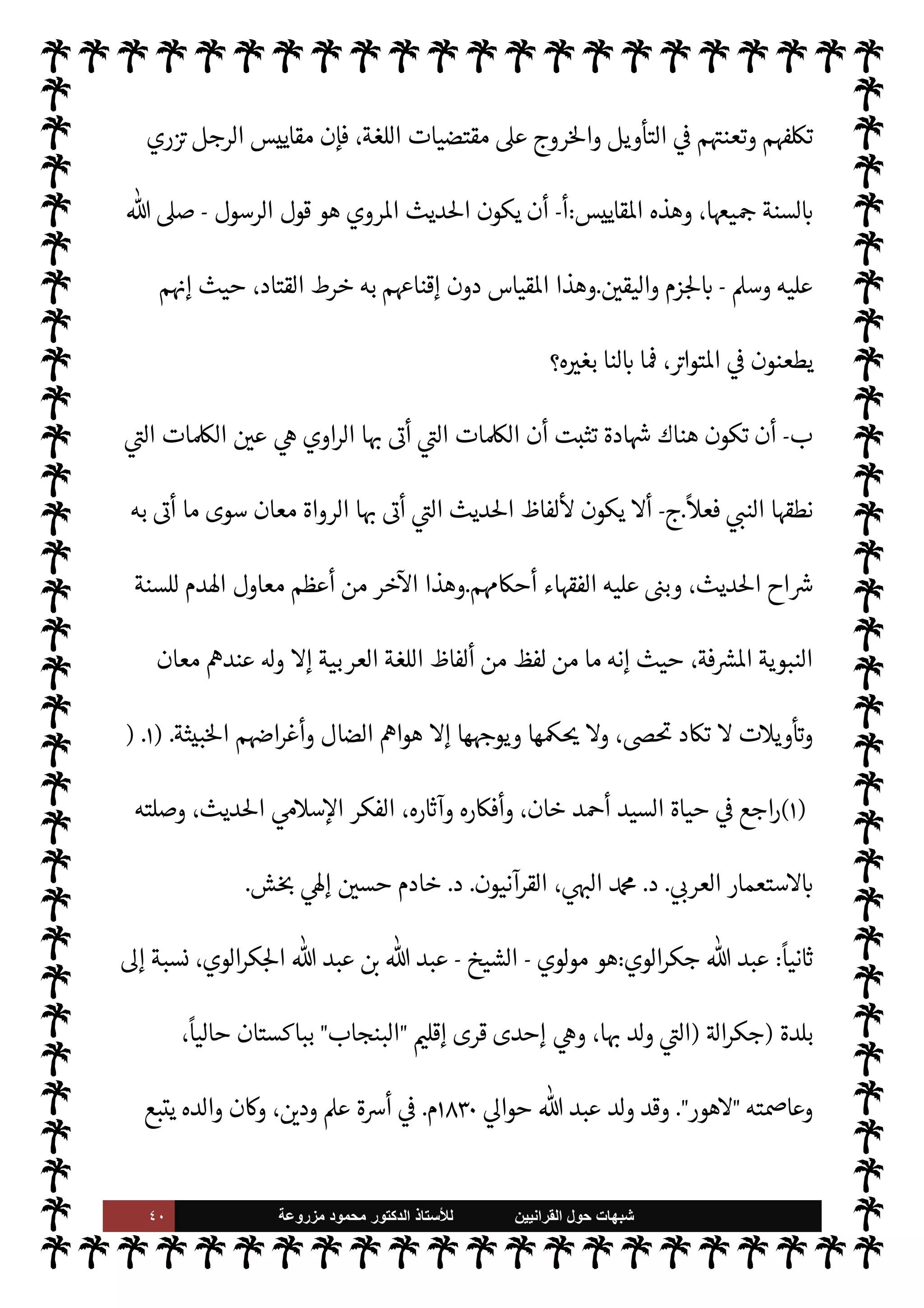 ٣٩ ‫ﺷﺑﻬﺎﺕ‬
‫ﺍﻟﻘﺭﺍﻧﻳﻳﻥ‬ ‫ﺣﻭﻝ‬
‫ﻟﻸ‬
‫ﺳﺗﺎﺫ‬
‫ﻣﺯﺭﻭﻋﺔ‬ ‫ﻣﺣﻣﻭﺩ‬ ‫ﺍﻟﺩﻛﺗﻭﺭ‬


C‫الكر‬ ‫القرآن‬ ‫ه‬ 

J‫تفس‬ ‫عن‬ ‫حديثنا‬ ‫عند‬ ‫إليه‬ 
‘Ó̀‫أ‬ ‫قد‬ ‫ما‬ ,‫ع‬ IT N
 ‫إنŠرها‬ .‫إ‬ ‫أدت‬
.
٢
-
‫ظلت‬ ،‫طويل‬ ‫مد‬
—
M ‫تدون‬ Ò ‫النبوية‬ ‫السنة‬ ‫أن‬ å‫اد‬
‫هيأ‬ è ،‫الصدور‬ ‫حبيسة‬ ‫مد‬
—
M‫ا‬ ‫ذلك‬
‫ووضع‬ ،‫تواها‬ 

J‫وتغي‬ ‫ا‬ 
O‫م‬ ‫والنقص‬ ‫ا‬ 

O‫عل‬ ‫دة‬ 

‘‫للز‬ ‫مر‬
—
M‫ا‬
 ‫رسول‬ .‫إ‬ ø‫ال‬ ‫ونسبة‬ ،‫ا‬ 
O‫م‬ 

J‫الكث‬
-
A‫وس‬ ‫عليه‬  ,‫ص‬
-
،‫يا‬ N
 


– ‫الثقة‬ ‫أفقد‬ è
‫[ها‬ ‫يشملها‬ ‫الشك‬ ‫وجعل‬
.
٣
-
‫به‬ ‫وردت‬ ‫ما‬ _ ‫الرجل‬ ‫جعل‬ ‫فقد‬ ،‫السابق‬ ‫مر‬
—
M‫ا‬ ,‫ع‬ ‫بناء‬
‫ا‬ ‫السنة‬
‫استنباطية‬
ً
‫ا‬‫ر‬‫أمو‬ ‫ذلك‬ _ ‫جعل‬ ،‫وأحŠم‬ ‫وأخبار‬ ،‫ونواه‬ ‫أوامر‬ ‫من‬ ‫اطهرة‬ ‫لنبوية‬
‫أو‬ ،‫ا‬ N
b ‫خذ‬
—
M‫ا‬ A‫اس‬ ‫يلزم‬ M C̀ ‫ومن‬ ،‫اذاهب‬ ‫اء‬ I
Ñ‫وف‬ ‫السنة‬ ‫اح‬Ó̀‫و‬ ‫ديث‬%‫ا‬ ‫ع›اء‬ ‫من‬
‫ول‬
—
M‫ا‬ ،  

‫مر‬
—
M ‫وذلك‬ ،‫ا‬ 

O‫ف‬ ‫ا‬ N
‡ ‫ام‬ I
J‫ل‬M‫ا‬
:
 ‫رسول‬ .‫إ‬ ‫حاديث‬
—
M‫ا‬ ‫نسبة‬ 


– ‫الشك‬
-
,‫ص‬
A‫وس‬ ‫عليه‬ 
-
‫لطول‬
 

‫تدو‬ 0‫ب‬ ‫ا‬ 

O‫ف‬ ‫كت‬ I
G 

I
z‫ال‬ ‫ة‬ I
J‫الف‬
-



¢‫والثا‬ ،0‫قب‬ ‫بينا‬ Õ
:
M‫أ‬ ‫ل‬ I
£‫ح‬M

 N
z‫الن‬ ‫مقصود‬ ‫موا‬

¡ ‫قد‬ ‫الع›اء‬ ‫يكون‬
-
A‫وس‬ ‫عليه‬  ,‫ص‬
-
،‫حاديث‬
—
M‫ا‬ ‫هذه‬ ‫من‬
‫خاطئة‬ ‫حŠم‬
—
M‫ا‬ ‫اءت‬ N

K —‫خا‬ ‫م‬

¡ ,‫ع‬ ‫م‬QŠ‫أح‬ ‫بنوا‬ ‫قد‬ ‫فيكونون‬
.
٤
-
‫الرجل‬ ‫وضع‬
‫به‬ ‫يؤخذ‬ ‫الذي‬ ‫ديث‬%‫ا‬ ‫لبيان‬ ‫عنده‬ ‫من‬ ‫مقاييس‬
‫تلك‬ ‫تكون‬ ‫أن‬ 
v‫تو‬ ‫وقد‬ ،‫ويعتمد‬
‫حديث‬ ,‫ع‬ ‫تنطبق‬ ‫اتعنتة‬ ‫اقاييس‬ ‫تلك‬ ‫تŠد‬ 0‫ف‬ ،‫ا‬ I
O‫ل‬ N
 


– ‫للسنة‬ IT‫مبط‬ ‫اقاييس‬
‫عتبار‬M‫ا‬ 


– 
‘‫أخذ‬ ‫إذا‬ ‫أما‬ ،‫ا‬ I
Ñ‫تطبي‬ 


– ‫النية‬ ‫صدقت‬ ‫إذا‬ ‫هذا‬ ،‫أحاديث‬ ‫بضعة‬ ‫أو‬ ‫واحد‬
 