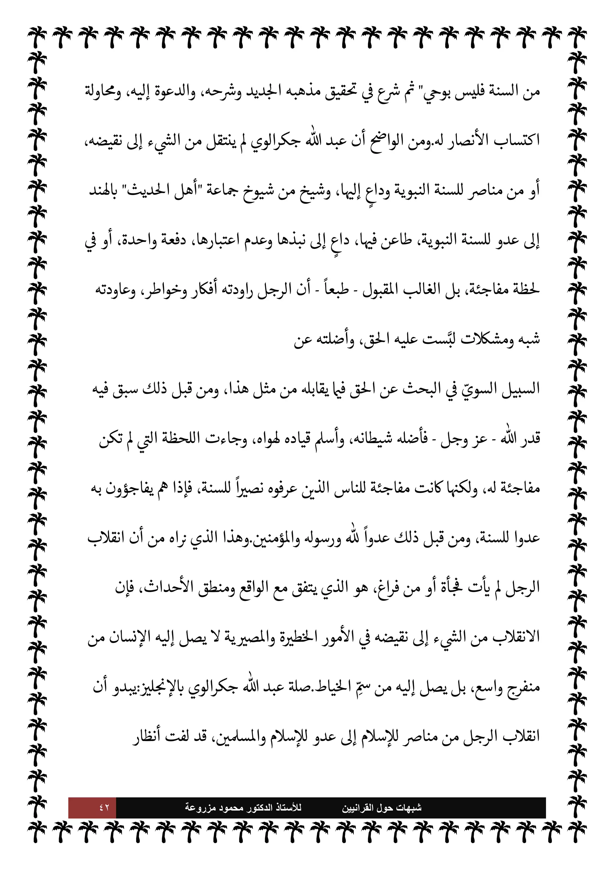 ٤١ ‫ﺷﺑﻬﺎﺕ‬
‫ﺍﻟﻘﺭﺍﻧﻳﻳﻥ‬ ‫ﺣﻭﻝ‬
‫ﻟﻸ‬
‫ﺳﺗﺎﺫ‬
‫ﻣﺯﺭﻭﻋﺔ‬ ‫ﻣﺣﻣﻭﺩ‬ ‫ﺍﻟﺩﻛﺗﻭﺭ‬
 ‫عبد‬ ‫ه‬Ö‫و‬ ‫ابنه‬ ‫لد‬‫و‬ ‫ف›ا‬ ،‫الطرق‬ ‫إحدى‬ ‫مشيخة‬
‫ودعا‬ ‫فباركه‬ ‫الطريقة‬ ‫شيخ‬ .‫إ‬ T ،
‫ه‬Ö‫و‬ '
 :

 N
z‫ن‬ ‫م‬0‫غ‬

‫أو‬ ، 
 N
z‫الن‬ ‫خادم‬ ‫أي‬


 N
z‫الن‬ ‫عبد‬
.
‫الذي‬ ‫هذا‬ ‫يتحول‬ ‫أن‬ ‫يب‬ N
² ‫ومن‬



 N
z‫الن‬ ‫عبد‬

-
‫سبحانه‬ ‫ه‬ 

J‫لغ‬ ‫عبودية‬ ‫من‬ $ N
‘ ‫نعوذ‬
-

 N
z‫للن‬ ‫عدو‬ .‫إ‬
-
‫عليه‬  ,‫ص‬
A‫وس‬
-
 ‫رسول‬ ,‫ع‬ ‫رب‬%‫ا‬ ‫ويعلن‬
-
A‫وس‬ ‫عليه‬  ,‫ص‬
-
،‫طاعته‬ ‫لع‬ 

x‫و‬ ،‫سنته‬ ,‫وع‬
‫اطهرة‬ ‫النبوية‬ ‫السنة‬ ‫منكري‬ ‫ة‬ —‡‫قا‬ ‫أس‬‫ر‬ 


– ‫ويصبح‬
.
}
َ َ
J̀
ْ
‫ك‬
َ
‫أ‬ k
‫ن‬ِ‫ك‬
َ
‫ل‬ َ
‫و‬ ِ‫ه‬ ِ‫ر‬ ْ‫م‬
َ
‫أ‬
َ
,َ‫ع‬ ٌ
‫ب‬ِ‫ل‬‫ا‬
َ
‫غ‬ ُk َ
‫و‬
َ
‫ون‬ ُ َ
› ْ‫ع‬َ‫ي‬ M ِ
‫اس‬k‫الن‬
{
)
‫يوسف‬
:
٢١
. (
I
¶‫تل‬ ‫وقد‬

‫لوي‬ ‫ا‬‫ر‬‫جك‬  ‫عبد‬

،‫هلية‬
—
M‫ا‬ ‫دارس‬ N
‘ ‫علومه‬
‫مدينة‬ .‫إ‬ ‫ذلك‬ ‫بعد‬ ‫سافر‬ C̀



,‫ده‬

’‫ا‬ ‫ة‬ 
‫حا‬
‫يف‬ `
}‫ال‬ ‫ديث‬%‫ا‬ ‫اسة‬‫ر‬‫لد‬ ‫ند‬
‫وتعليمه‬ ‫ديث‬%‫ا‬ ‫تدريس‬ ,‫ع‬ ‫القدرة‬ ‫من‬ ‫وس‬ ،‫استه‬‫ر‬‫د‬ I
C‫أ‬ ‫أن‬ ‫وبعد‬ ،‫فيه‬ ‫والتخصص‬
‫من‬ ‫عاد‬  

‫خر‬
¿
M‫ا‬



,‫ده‬

‫تلقاه‬ 

£‫ف‬ ‫والكتابة‬ ‫التأليف‬ ‫ال‬ N ‫دخل‬ C̀ ،
ً
‫ومع›ا‬
ً
‫مدرسا‬
‫يف‬ `
}‫ال‬ ‫ديث‬%‫ا‬ ‫علوم‬ ‫من‬ ‫فيه‬ ‫صص‬ I
x‫و‬
.
‫ديث‬%‫ا‬ 

‫تعل‬ ‫اول‬ 

G 
‘‫زما‬ ‫ذلك‬ ,‫ع‬ ‫ظل‬ ‫وقد‬
‫ا‬ ‫وخدمة‬
 

‫خر‬
¿
M‫ا‬ ‫مع‬ ‫ومناظرة‬
ً
‫ليفا‬
— I
‘‫و‬
ً


£‫تعل‬ ‫لسنة‬
.
‫افه‬‫ر‬

x‫ا‬ ‫بداية‬
:
‫الوي‬‫ر‬‫جك‬  ‫عبد‬ ‫ظل‬
،‫يف‬ `
}‫ال‬ ‫ديث‬%‫ا‬ ‫متشابه‬ ‫من‬ ‫ت‬ý‫مش‬ ‫ببعض‬ ‫اصطدم‬ I
z‫ح‬ ‫ديث‬% N
‘ '‫اشتغا‬ ,‫ع‬
‫ة‬ 

J±̀‫ال‬ ‫لته‬‫و‬‫ق‬ N
‡ ‫شعارها‬ ‫عن‬ ‫أعلن‬ 

I
z‫ال‬ ‫ديدة‬N%‫ا‬ ‫بعقيدته‬ ‫الناس‬ ,‫ع‬ ‫رج‬ 
K

‫القرآن‬ ‫هذا‬
 ‫عند‬ ‫من‬ ‫به‬ v‫او‬ ‫وحده‬ ‫هو‬
-
‫تعا‬
.
-
 .‫إ‬
-
A‫وس‬ ‫عليه‬  ,‫ص‬
-
‫عداه‬ ‫ما‬ ‫أما‬
 