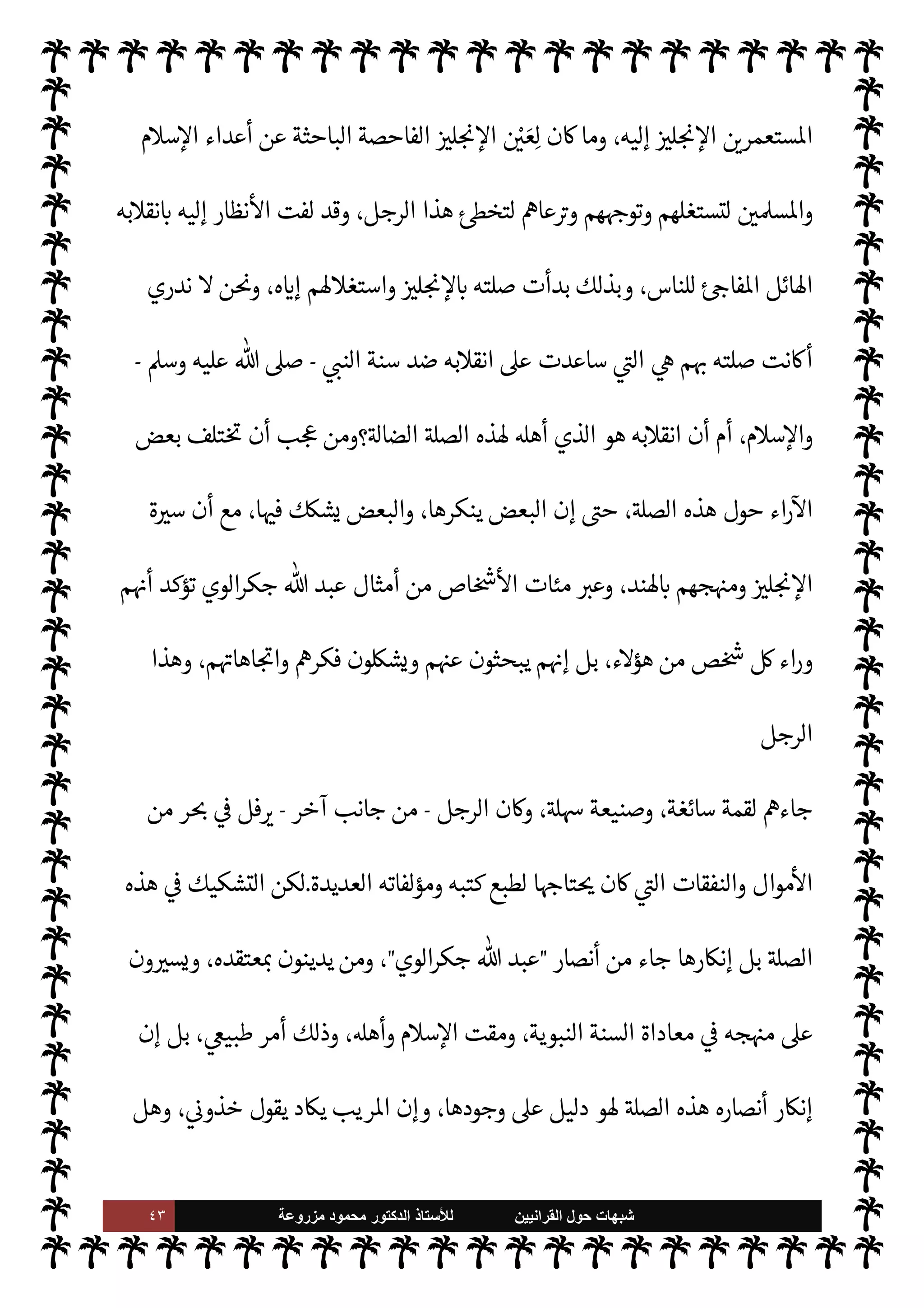 ٤٢ ‫ﺷﺑﻬﺎﺕ‬
‫ﺍﻟﻘﺭﺍﻧﻳﻳﻥ‬ ‫ﺣﻭﻝ‬
‫ﻟﻸ‬
‫ﺳﺗﺎﺫ‬
‫ﻣﺯﺭﻭﻋﺔ‬ ‫ﻣﺣﻣﻭﺩ‬ ‫ﺍﻟﺩﻛﺗﻭﺭ‬


v‫بو‬ ‫فليس‬ ‫السنة‬ ‫من‬

I'‫واو‬ ،‫إليه‬ ‫والدعوة‬ ،‫حه‬Ó̀‫و‬ ‫ديد‬N%‫ا‬ ‫مذهبه‬ ‫قيق‬
I
x 


– ‫ع‬Ó̀ C̀
' ‫نصار‬
—
M‫ا‬ ‫اكتساب‬
.
،‫نقيضه‬ .‫إ‬ ‫ء‬ 

Á̀‫ال‬ ‫من‬ ‫ينتقل‬ Ò ‫الوي‬‫ر‬‫جك‬  ‫عبد‬ ‫أن‬

Ú‫الوا‬ ‫ومن‬
‫شيوخ‬ ‫من‬ ‫وشيخ‬ ،‫ا‬ 

O‫إل‬ ٍ
‫وداع‬ ‫النبوية‬ ‫للسنة‬ ‫منا‬ ‫من‬ ‫أو‬
‫اعة‬ N


‫ديث‬%‫ا‬ ‫أهل‬

‫’ند‬ N
‘



– ‫أو‬ ،‫واحدة‬ ‫دفعة‬ ،‫اعتبارها‬ ‫وعدم‬ ‫نبذها‬ .‫إ‬ ٍ
‫داع‬ ،‫ا‬ 

O‫ف‬ ‫طاعن‬ ،‫النبوية‬ ‫للسنة‬ ‫عدو‬ .‫إ‬
‫اقبول‬ ‫الغالب‬ ‫بل‬ ،‫مفاجئة‬ ‫ظة‬%
-
ً
‫طبعا‬
-
‫وعاودته‬ ،‫وخواطر‬ ‫أفŠر‬ ‫اودته‬‫ر‬ ‫الرجل‬ ‫أن‬
‫عن‬ ‫وأضلته‬ ،‫ق‬%‫ا‬ ‫عليه‬ ‫ست‬k‫لب‬ ‫ت‬ý‫ومش‬ ‫شبه‬
%‫ا‬ ‫عن‬ ‫البحث‬ 


– ّ
‫السوي‬ ‫السبيل‬
‫فيه‬ ‫سبق‬ ‫ذلك‬ ‫قبل‬ ‫ومن‬ ،‫هذا‬ ‫مثل‬ ‫من‬ T‫يقاب‬ 

£‫ف‬ ‫ق‬
 ‫قدر‬
-
‫وجل‬ ‫عز‬
-
‫تكن‬ Ò 

I
z‫ال‬ ‫اللحظة‬ ‫وجاءت‬ ،‫’واه‬ ‫قياده‬ A‫وأس‬ ،‫شيطانه‬ T‫فأض‬
‫به‬ ‫يفاجؤون‬ š ‫فإذا‬ ،‫للسنة‬
ً
‫ا‬ 

J‫نص‬ ‫عرفوه‬  

‫الذ‬ ‫للناس‬ ‫مفاجئة‬ ‫نت‬u ‫ا‬ 
O‫لك‬‫و‬ ،' ‫مفاجئة‬
 
‫واؤمن‬ '‫ورسو‬ $
ً
‫عدوا‬ ‫ذلك‬ ‫قبل‬ ‫ومن‬ ،‫للسنة‬ ‫عدوا‬
.
‫ب‬0‫انق‬ ‫أن‬ ‫من‬ ‫اه‬ 
G ‫الذي‬ ‫وهذا‬
‫فإن‬ ،‫حداث‬
—
M‫ا‬ ‫ومنطق‬ ‫الواقع‬ ‫مع‬ ‫يتفق‬ ‫الذي‬ ‫هو‬ ،‫اغ‬‫ر‬‫ف‬ ‫من‬ ‫أو‬ ‫أة‬ N

K ‫ت‬
—


‘ Ò ‫الرجل‬
‫من‬ ‫نسان‬ ‰
M‫ا‬ ‫إليه‬ ‫يصل‬ M ‫ية‬ 

J‫واص‬ ‫ة‬ 

J‫ط‬%‫ا‬ ‫مور‬
—
M‫ا‬ 


– ‫نقيضه‬ .‫إ‬ ‫ء‬ 

Á̀‫ال‬ ‫من‬ ‫ب‬0‫نق‬M‫ا‬
‫ياط‬%‫ا‬ ِّ ‫من‬ ‫إليه‬ ‫يصل‬ ‫بل‬ ،‫واسع‬ ‫منفرج‬
.
 

J‫ل‬ N

x ‰
M N
‘ ‫الوي‬‫ر‬‫جك‬  ‫عبد‬ IT‫ص‬
:
‫أ‬ ‫يبدو‬
‫ن‬
‫أنظار‬ ‫لفت‬ ‫قد‬ ،  
›‫واس‬ ‫م‬0‫س‬‰0‫ل‬ ‫عدو‬ .‫إ‬ ‫م‬0‫س‬‰
0‫ل‬ ‫منا‬ ‫من‬ ‫الرجل‬ ‫ب‬0‫انق‬
 