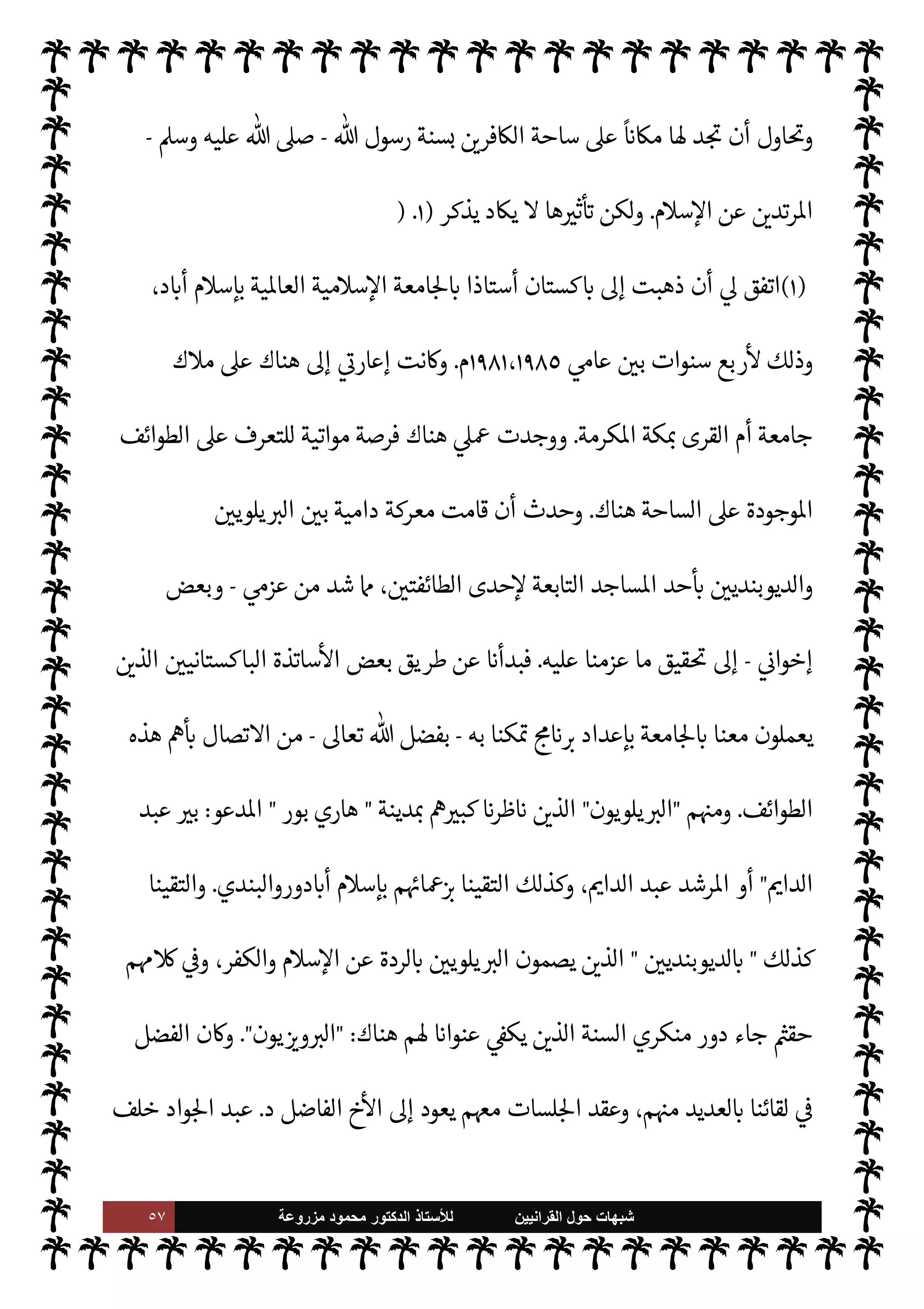 ٥٦ ‫ﺷﺑﻬﺎﺕ‬
‫ﺍﻟﻘﺭﺍﻧﻳﻳﻥ‬ ‫ﺣﻭﻝ‬
‫ﻟﻸ‬
‫ﺳﺗﺎﺫ‬
‫ﻣﺯﺭﻭﻋﺔ‬ ‫ﻣﺣﻣﻭﺩ‬ ‫ﺍﻟﺩﻛﺗﻭﺭ‬
š‫أفŠر‬ .‫إ‬ ‫ع‬ I
£‫س‬M‫وا‬
.
‫دينة‬ N‡ ‫ابتداء‬ ‫ذلك‬ ‫حدث‬ ‫وقد‬

‫روالبندي‬

،‫د‬ N
‘‫أ‬ ‫م‬0‫إس‬ ‫من‬ ‫القريبة‬
‫لقاءات‬ ‫لنا‬ ‫نت‬u C̀
-
0‫طوي‬ ‫تدم‬ Ò
-
‫دينة‬ N
‡



Á̀‫ات‬‫ر‬‫ك‬

،IT 
6 š‫أفŠر‬ ‫نت‬u ‫حيث‬ ،
‫معدومة‬ ‫ق‬%‫ا‬ .‫إ‬ ‫الوصول‬ 


– ‫م‬ I
O‫ورغب‬ ،‫متدنية‬ ‫م‬0‫س‬‰
M N
‘ ‫م‬ I
O‫ومعرف‬
‫م‬ 
b‫أ‬ ‫سنا‬ ‫وقد‬ ،
،‫ع‬ `
}‫ال‬ ‫وأحŠم‬ ، ‫حدود‬ ‫من‬ ‫التخلص‬ 


– ‫رغبة‬ ‫ل‬0‫ض‬ ‫من‬ ‫عليه‬ š ‫ا‬ N
‡ ‫يستمسكون‬
‫رج‬% N
‘ ‫شعور‬ ‫دون‬ ‫م‬ I
b‫وا‬±̀‫ل‬
ً
‫وإشباعا‬
.
‫أفŠر‬ ‫’م‬ ‫تضمنه‬ ‫ما‬ ‫وذلك‬

 

G‫و‬ N
G
.
}‫يف‬ ‫ما‬ ‫وهذا‬
‫الغربي‬ ‫لثقافة‬ N
‘  

 `
G‫اتأ‬  
‫اثقف‬ ‫من‬ ‫وكذلك‬ ،
ً `
‘ 
‘‫وإ‬
ً
‫ا‬‫ر‬‫ذكو‬ ‫الشباب‬ ‫من‬ ‫أتبا×م‬ ‫ة‬J̀‫ك‬ ‫لنا‬
‫ة‬
‫انية‬Ý‫الن‬
.
ً
‫لثا‬ `
‘
:


‫تنت‬ M
ً
‫جدا‬ ‫حديثة‬ ‫حركة‬ ‫نسانيةوهذه‬ ‰
M‫ا‬ ‫تثقيف‬ ‫حركة‬ ،‫ت‬k‫إنساني‬ 

J‫تعم‬ ‫ريك‬
I
x
‫ء‬ 

‘ `
G
—
M‫ا‬ ‫أحد‬ .‫إ‬ 

‫تنت‬ ‫ا‬ 
O‫لك‬‫و‬ ،‫م‬ 
O‫ع‬ ‫دثنا‬
I
x  

‫الذ‬ ‫السنة‬ ‫منكري‬ ‫اء‬ª‫ز‬ ‫من‬ ‫أحد‬ .‫إ‬
‫اصة‬ N
x‫و‬ ،‫السنة‬ ‫منكري‬ ‫من‬  
‫السابق‬ ‫فŠر‬
—
N
‘ ‫وا‬ `
G
— I
‘  

‫الذ‬
 :
 

G‫و‬ N
G

‫يكتف‬ Ò ‫اذا‬ ‫ندري‬ M‫و‬



– ‫الرغبة‬ 

¾ ‫أم‬ ‫مؤاخذات؟‬ ‫أو‬ ‫فظات‬
I
x ‫ا‬ 

O‫عل‬ ' ‫ن‬
—
M‫أ‬ ‫النشطة؟‬  

G‫و‬ N
G ‫حركة‬ .‫إ‬ ‫م‬ 
‫ن‬M N
‘
'‫ما‬ ‫إنفاق‬ ‫من‬
ً
M‫بد‬ ‫ه‬ò‫ا‬ ‫ار‬ 
ú‰
M ‫فلينفق‬ ،'‫ما‬ ‫من‬ ‫سينفق‬ ‫دام‬ ‫وما‬ ‫الظهور؟‬ ‫وحب‬ ‫رة‬±̀‫ال‬
 

‫خر‬
¿
M‫ا‬ ‫ار‬ 
ú‰
M
.
.‫إ‬ ‫هنا‬ ‫شارة‬‰
M‫وا‬
 :
‫لوادة‬ ‫ما‬ ‫الق‬%‫ا‬ ‫عبد‬

‫أا‬‫ر‬‫و‬ ‫الطائفة‬ ‫هذه‬ ‫أنشأ‬ ‫الذي‬
‫ع‬ ‫وينفق‬
'‫ما‬ ‫من‬ ‫ا‬ 

O‫ل‬
.
،‫حديثة‬ 


ô ‫فقط‬
ً
‫عاما‬  

 `
}‫الع‬ ‫ابة‬‫ر‬‫ق‬ ‫ا‬ 

O‫عل‬ 
ó‫م‬ ‫الطائفة‬ ‫وهذه‬
 