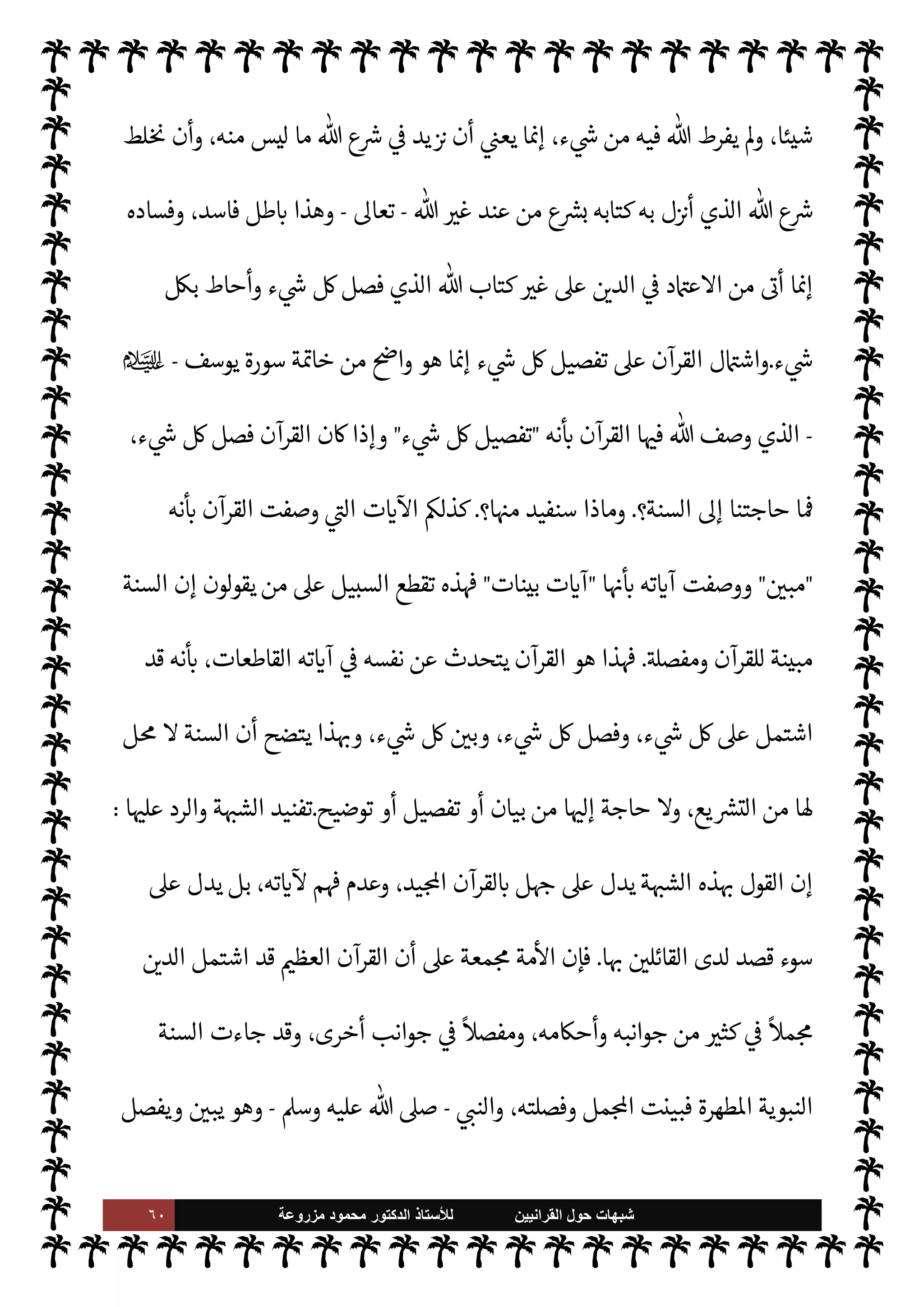٥٩ ‫ﺷﺑﻬﺎﺕ‬
‫ﺍﻟﻘﺭﺍﻧﻳﻳﻥ‬ ‫ﺣﻭﻝ‬
‫ﻟﻸ‬
‫ﺳﺗﺎﺫ‬
‫ﻣﺯﺭﻭﻋﺔ‬ ‫ﻣﺣﻣﻭﺩ‬ ‫ﺍﻟﺩﻛﺗﻭﺭ‬
‫الد‬ ,‫ع‬ ‫اشتمل‬ ‫قد‬ ‫القرآن‬ ‫وإن‬ ،‫يعة‬ `
}‫ال‬ ‫وأحŠم‬  

‫الد‬ 

‘‫قضا‬ ‫بيان‬ 


– ٍ
‫ف‬u 

C‫الكر‬
 


،‫ا‬ I
b0‫بتفصي‬ ‫يعية‬ `
}‫الت‬ ‫حŠم‬
—
M‫ا‬ ‫يع‬ N
 ‫توي‬ 

x ‫وأنه‬ ،‫وجزئياته‬ ‫ياته‬ä‫ب‬ ،T‫وتفصي‬ ‫ملته‬ N N
x ،‫[ه‬
‫ء‬ 

`
	 


– ‫فرط‬ M‫و‬
ً
‫شيئا‬ ‫ك‬ I
G ‫ما‬
.
‫ن‬ `
‘ ‫صدر‬ ‫حاجة‬ ‫ة‬ `‡ ‫يكن‬ Ò‫و‬ ،
ً
‫فيا‬u ‫القرآن‬ ‫ن‬u ‫و’ذا‬
‫يع‬ `
}‫للت‬
.
‫’ا‬ ‫مŠن‬ M‫و‬ ،‫ا‬ 

O‫إل‬ ‫حاجة‬ M ‫فالسنة‬
.
‫من‬ I'‫أد‬ ‫وه‬ª‫ز‬ ‫ا‬ N
‡ ‫هذه‬ ‫م‬ I
O N
O‫لش‬ ‫استدلوا‬ ‫وقد‬
‫يد‬ N^‫ا‬ ‫القرآن‬
.
'‫قو‬ ‫ذلك‬ ‫من‬
-
‫سبحانه‬
:
}
ٍ‫ء‬ ْ

َ`
	 ْ
‫ن‬ ِ‫م‬ ِ
‫اب‬َ‫ت‬ِ‫ك‬
ْ
‫ال‬ 
 ِ

– ‫ا‬َ‫ن‬
ْ
‫ط‬k
‫ر‬
َ
‫ف‬ ‫ا‬ َ‫م‬
{
)
‫نعام‬
—
M‫ا‬
:
٣٨
. (
‫واستدلوا‬
-
‫كذلك‬
-
 ‫بقول‬
-
‫سبحانه‬
-


C‫الكر‬ ‫القرآن‬ ‫يصف‬
:
}
‫ى‬َ َI
J
ْ
‫ف‬ُ‫ي‬
ً
‫يثا‬ ِ
‫د‬ َ‫ح‬
َ
‫ن‬
َ
u ‫ا‬ َ‫م‬
ُ‫ه‬ َ
‫و‬ ٍ‫ء‬ ْ

َ`
	 ِ
ّ ُ
_
َ
‫يل‬ ِ
‫ص‬
ْ
‫ف‬
َ
‫ت‬ َ
‫و‬ ِ‫ه‬ْ‫ي‬ َ
‫د‬َ‫ي‬ َ ْ
 َ‫ب‬ ‫ي‬ ِ
‫ذ‬
k
‫ال‬ َ
‫يق‬ ِ
‫د‬ ْ
‫ص‬
َ
‫ت‬ ْ
‫ن‬ِ‫ك‬
َ
‫ل‬ َ
‫و‬
َ
‫ون‬ُ‫ن‬ ِ‫م‬ْ‫ؤ‬ُ‫ي‬ ٍ
‫م‬ ْ
‫و‬
َ
‫ق‬ِ‫ل‬
ً
‫ة‬َ ْ
َ‫ر‬ َ
‫و‬ ً
‫دى‬
{
)
‫يوسف‬
:
١١١
(
 ‫وصف‬ 

I
z‫ال‬ ‫ت‬ 

‘
¿
M N
‘ ‫استدلوا‬ ‫وكذلك‬ ،
–
.‫تعا‬
–
‫نه‬
—
N
‘ ‫ا‬ 

O‫ف‬ ‫القرآن‬

 
‫مب‬

 ‫قول‬ ‫مثل‬ ‫من‬
-
‫وجل‬ ‫عز‬
-
}
ٌ 
 ِ‫ب‬ ُ‫م‬
ٌ
‫آن‬ ْ
‫ر‬
ُ
‫ق‬ َ
‫و‬ ٌ
‫ر‬
ْ
‫ك‬ ِ‫ذ‬
k
Mِ‫إ‬ َ
‫و‬ُ‫ه‬
ْ
‫ن‬ِ‫إ‬
{
)
‫يس‬
:
٦٩
. (
‫أما‬
  
‫ب‬ .‫و‬
—
M‫ا‬ ‫ية‬
¿
M‫ا‬ ‫فإن‬ ،‫ت‬ 

‘
¿
M‫ا‬ ‫بتلك‬ ‫’م‬M‫استد‬ ‫وجه‬
-
.‫تعا‬
-
‫أنه‬ ‫ا‬ 

O‫ف‬
-
‫سبحانه‬
-
‫ذكر‬
‫أنه‬ 
z‫ع‬ N
‡ ‫ء‬ 

`
	 ‫من‬ ‫الكتاب‬ 


– ‫يفرط‬ Ò‫و‬ ، 

C‫الكر‬ ‫القرآن‬ 


– ‫ء‬ 

`
	 _
-
‫سبحانه‬
-
‫ك‬ I
J‫ي‬ Ò
‫إليه‬ ‫تاج‬ 

x ‫ع‬ `
}‫ال‬ ‫أحŠم‬ ‫من‬ Ô‫ح‬ ‫أو‬ ،  

‫الد‬ ‫أمور‬ ‫من‬
ً
‫ا‬‫ر‬‫أم‬ ‫يدع‬ Ò‫و‬ ،‫ة‬ 

J‫كب‬ M‫و‬ ‫ة‬ 

J‫صغ‬
،‫القرآن‬ 


– ‫ذكره‬ ‫قد‬ M‫إ‬ ‫ت‬0‫معام‬ ‫أو‬ ‫عبادات‬ ‫أو‬ ‫عقائد‬ 


– ‫الناس‬
،‫كذلك‬ ‫مر‬
—
M‫ا‬ ‫ن‬u ‫وإذا‬
‫ك‬ I
J‫ي‬ Ò ‫الذي‬ ‫القرآن‬ .‫إ‬ ‫آخر‬ ‫مصدر‬ ‫إضافة‬ ‫إن‬ ،‫القرآن‬ 

J‫غ‬ ‫آخر‬ ‫مصدر‬ .‫إ‬ ‫حاجتنا‬ ‫ا‬

¼
 