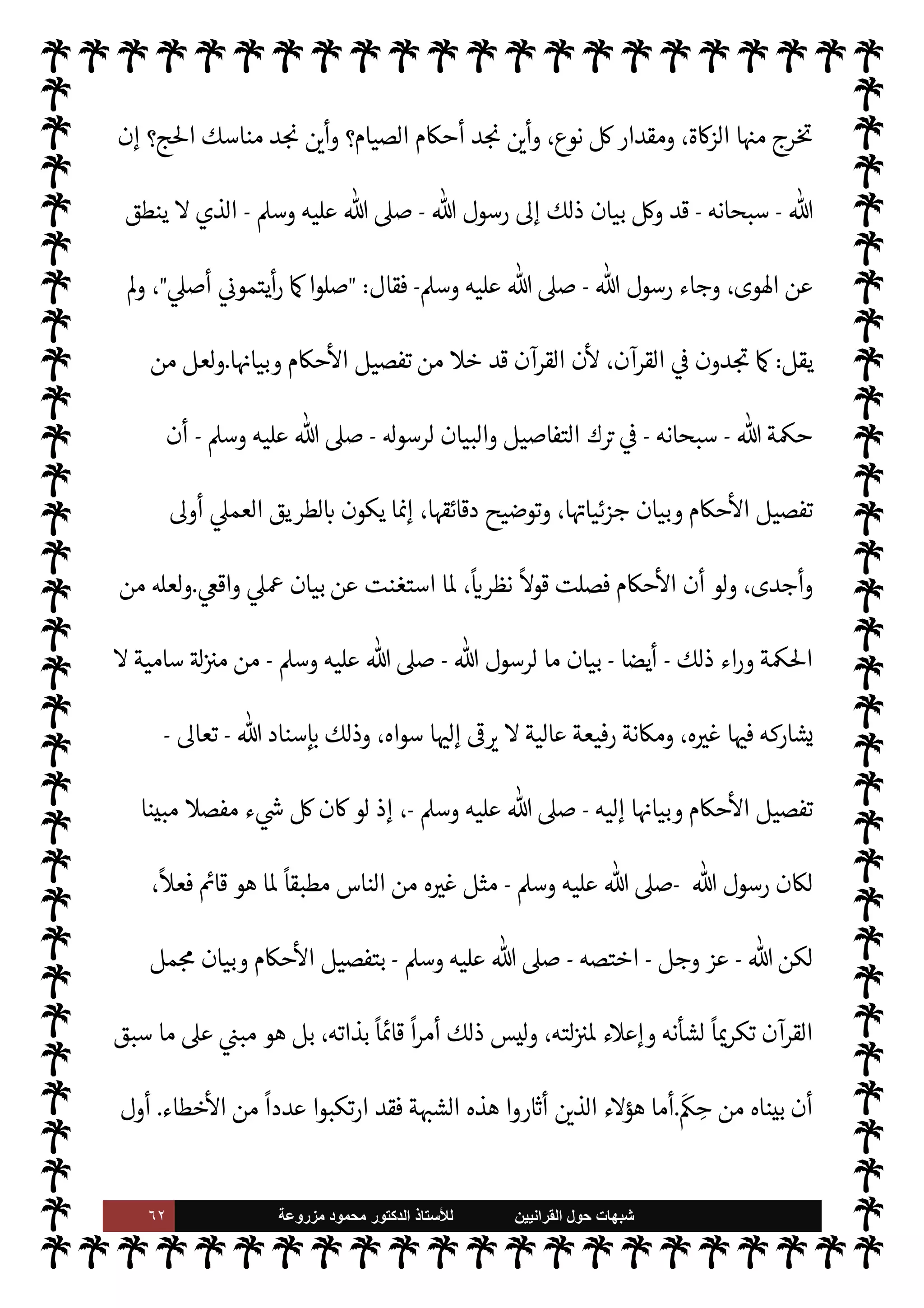 ٦١ ‫ﺷﺑﻬﺎﺕ‬
‫ﺍﻟﻘﺭﺍﻧﻳﻳﻥ‬ ‫ﺣﻭﻝ‬
‫ﻟﻸ‬
‫ﺳﺗﺎﺫ‬
‫ﻣﺯﺭﻭﻋﺔ‬ ‫ﻣﺣﻣﻭﺩ‬ ‫ﺍﻟﺩﻛﺗﻭﺭ‬
 ‫أمر‬ ‫ينفذ‬ ‫ا‬ ‡‫إ‬
-
.‫تعا‬
-
 ‫و[ه‬ ‫ما‬ ‫ويؤدي‬
-
.‫تعا‬
-
,‫ع‬ ‫ل‬ 
J‫ا‬ ‫القرآن‬ ‫بيان‬ ‫من‬ ‫إليه‬
 ‫مر‬
—
M ‫واستجابة‬
ً
‫تطبيقا‬ ،‫لق‬%‫ا‬
-
‫وجل‬ ‫عز‬
-
'‫قو‬ 


–
:
}
ِ
‫اس‬k‫لن‬ِ‫ل‬ َ
ِ
ّ
 َ‫ب‬ُ‫ت‬ِ‫ل‬ َ
‫ر‬
ْ
‫ك‬ ِ
ّ
‫الذ‬
َ
‫ك‬ْ‫ي‬
َ
‫ل‬ِ‫إ‬ ‫ا‬َ‫ن‬
ْ
‫ل‬َ ْ
G
َ
‫أ‬َ
‫و‬
َ
‫ون‬ ُ
‫ر‬
k
‫ك‬
َ
‫ف‬َ‫ت‬َ‫ي‬ ْ‫م‬ُ‫ه‬
k
‫ل‬ َ‫ع‬
َ
‫ل‬ َ
‫و‬ ْ‫م‬ِ
ْ

O
َ
‫ل‬ِ‫إ‬
َ
‫ل‬ِ
ّ ُ
G ‫ا‬ َ‫م‬
{
)
‫النحل‬
:
٤٤
. (
،  

‫الد‬ 

‘‫قضا‬ ,‫ع‬ ‫اشتمل‬ ‫قد‬ ‫يد‬N^‫ا‬ ‫فالقرآن‬
‫ي‬ `
}‫ال‬ ‫تفاصيل‬ ‫أما‬ ،‫عية‬ `
}‫ال‬ ‫حŠم‬
—
M‫ا‬ ‫وأصول‬
‫ل‬ N
‫وأ‬ ‫ا‬ 
à‫بع‬ ‫فصل‬ ‫فقد‬ ‫ا‬ I
b‫وجزئيا‬ ‫عة‬
 ‫ة‬Í‫ح‬ ,‫ع‬ ‫بناء‬ ‫القرآن‬ 


– ‫مل‬N^‫ا‬ ‫جاء‬ ‫ا‬ ‡‫وإ‬ ،‫ا‬ I
b‫هر‬ N

-
‫وجل‬ ‫عز‬
-
‫أن‬ ‫اقتضت‬ 

I
z‫ال‬
'‫رسو‬ .‫يتو‬
-
A‫وس‬ ‫عليه‬  ,‫ص‬
-
‫وبيانه‬ ‫مل‬N^‫ا‬ ‫ذلك‬ ‫تفصيل‬
.
‫عليه‬ ‫قام‬ ‫ما‬ ‫هو‬ ‫وهذا‬
‫ذل‬ 

J‫بغ‬ ‫يقول‬ ‫ن‬ ‫وزن‬ 0‫ف‬ C̀ ‫ومن‬ ،‫أمته‬ ‫عليه‬ ‫عت‬ N
‫وأ‬ ،‫م‬0‫س‬‰
M‫ا‬ ‫واقع‬
‫ن‬
—
M ،‫يعارضه‬ ‫أو‬ ‫ك‬
‫القرآن‬ ‫أن‬ ‫ون‬ª 

G ‫ة‬ N
O‫الش‬ ‫هذه‬ ‫اب‬6‫أ‬ ‫ن‬u ‫وإذا‬ ، 

‫عظ‬ ‫تان‬ N
b‫و‬ ‫ة‬ 
6‫وا‬ ‫مغالطة‬ ‫معارضته‬
‫اد‬ª .‫إ‬ š 

‘‫وإ‬ »‫فلنحت‬ ،  

‫الد‬ 


– ‫ة‬ 

J‫وكب‬ ‫ة‬ 

J‫صغ‬ _  
‫وب‬ ،‫ء‬ 

`
	 _ ‫فصل‬ ‫قد‬ ‫يد‬ N^‫ا‬
،‫اء‬ I
O‫وان‬ ‫ابتداء‬ ‫ة‬0‫ص‬ _ ‫ووقت‬ ،‫الصلوات‬ ‫عدد‬ 

C‫الكر‬ ‫القرآن‬ 


–  

‫أ‬ ،‫ة‬0‫الص‬  

‫الد‬
‫ركع‬ ‫وعدد‬
،‫ا‬ 

O‫ف‬ ‫أ‬‫ر‬‫يق‬ ‫وما‬ ،‫ا‬ 
bu‫وأر‬ ،‫ا‬ I
b‫وهيئا‬ ،‫ركعة‬ _ 


– ‫والسجدات‬ ،‫ة‬0‫ص‬ _ ‫ات‬
‫ا؟‬ 
b‫بدو‬ ‫ة‬0‫الص‬ ‫تقام‬ ‫أن‬ ‫كن‬ 

‡ M ‫أحŠم‬ ‫من‬ ‫ذلك‬ 

J‫غ‬ .‫إ‬ ،‫ا‬ 
à‫ونواق‬ ،‫ا‬ 
O‫وسن‬ ،‫ا‬ I
b‫وواجبا‬
‫ة‬0‫لص‬ N
‘ ‫مر‬
—
M‫ا‬ ‫فيه‬ ‫ورد‬ ‫قد‬ 

‫العظ‬ ‫القرآن‬ ‫إن‬ ،‫فة‬u ‫العبادات‬ ‫أحŠم‬ 


– ‫يقال‬ ‫ذلك‬ ‫ومثل‬
 

‫فأ‬ ،‫ج‬%‫وا‬ ‫والصيام‬ ‫ة‬u‫والز‬


I
z‫ال‬ ‫نواع‬
—
M‫ا‬ ‫منه‬ ‫د‬ N

x
 