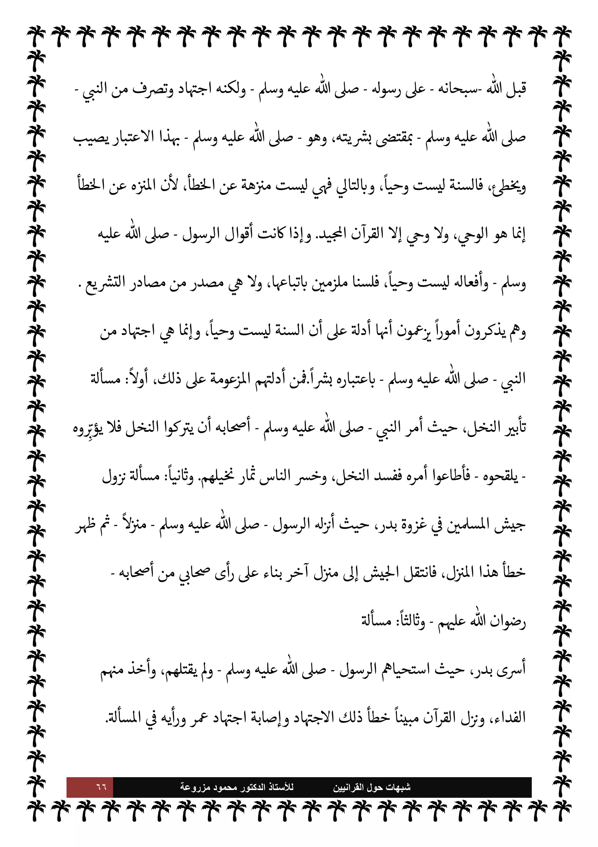 ٦٥ ‫ﺷﺑﻬﺎﺕ‬
‫ﺍﻟﻘﺭﺍﻧﻳﻳﻥ‬ ‫ﺣﻭﻝ‬
‫ﻟﻸ‬
‫ﺳﺗﺎﺫ‬
‫ﻣﺯﺭﻭﻋﺔ‬ ‫ﻣﺣﻣﻭﺩ‬ ‫ﺍﻟﺩﻛﺗﻭﺭ‬
‫ربه‬ ‫عنه‬ ‫قال‬
-
‫سبحانه‬
-
:
}
ُ‫ي‬ ٌ

ْ
vَ
‫و‬
k
Mِ‫إ‬ َ
‫و‬ُ‫ه‬
ْ
‫ن‬ِ‫إ‬ ‫ى‬َ
‫و‬َ ْ
‫ا‬ ِ
‫ن‬َ‫ع‬ ُ
‫ق‬ِ‫ط‬ْ‫ن‬َ‫ي‬ ‫ا‬ َ‫م‬َ
‫و‬
َ
v‫و‬
{
)
‫النجم‬
:
٣
-
٤
. (
$‫فا‬
-
‫سبحانه‬
-
‫هو‬ ،IT‫م‬ N ‫حŠم‬
—
M‫ا‬ ‫وأصول‬  

‫الد‬ 

‘‫قضا‬ 

‫العظ‬ ‫القرآن‬ ‫ن‬ 
ù ‫الذي‬
-
‫سبحانه‬
-
‫ذلك‬ ‫تفصيل‬ ,‫ع‬ ‫منه‬ ‫صلون‬ 

x ‫الذي‬ ‫الطريق‬ .‫إ‬ š‫وأرشد‬ ‫الناس‬ ‫وجه‬ ‫الذي‬
 ‫قال‬ ‫فقد‬ ‫نفسه‬ ‫القرآن‬ 


– ‫التوجيه‬ ‫جاء‬ ‫وقد‬ ،‫وبيانه‬ ‫مل‬N^‫ا‬
-
‫وجل‬ ‫عز‬
-
:
}
‫ا‬َ û

b
َ
‫أ‬ َ

‘
ْ ُ
ö
َ
‫ال‬َ ْ
ª
َ
‫أ‬ ‫وا‬
ُ
‫ل‬ِ‫ط‬ْ‫ب‬
ُ
‫ت‬ Mَ
‫و‬
َ
‫ول‬ ُ
‫س‬k
‫الر‬ ‫وا‬ ُ‫يع‬ِ‫ط‬
َ
‫أ‬َ
‫و‬ َk ‫وا‬ ُ‫يع‬ِ‫ط‬
َ
‫أ‬ ‫وا‬ُ‫ن‬ َ‫آم‬ َ 

 ِ
‫ذ‬
k
‫ال‬
} (

:
٣٣
(
‫وقال‬ ،
-
‫تبارك‬
.‫وتعا‬
-
:
}
‫وا‬ُ َI
O
ْ
‫ان‬
َ
‫ف‬ ُ‫ه‬ْ‫ن‬َ‫ع‬ ْ ُ
þ‫ا‬َ َ
b ‫ا‬ َ‫م‬َ
‫و‬ ُ‫وه‬
ُ
‫ذ‬ُ َ
K
ُ
‫ول‬ ُ
‫س‬k
‫الر‬ ُ ُ
þ َI
‘‫آ‬ ‫ا‬ َ‫م‬َ
‫و‬
{
)
`
}%‫ا‬
:
٧
. (
‫ت‬ 

‘‫آ‬ ‫ذلك‬ 

J‫وغ‬
‫رسول‬ ‫بطاعة‬  
‫اؤمن‬ ‫مر‬
— I
‘ ‫ة‬ 

J‫كث‬

-
A‫وس‬ ‫عليه‬  ,‫ص‬
-
‫عنه‬ ‫خذ‬
—
M‫وا‬
.
‫يتضح‬ ‫وبذلك‬
‫ة‬ 

‡‫الكر‬ ‫ية‬
¿
M‫ا‬ 
z‫مع‬
:
}
ٍ‫ء‬ ْ

َ`
	 ْ
‫ن‬ ِ‫م‬ ِ
‫اب‬َ‫ت‬ِ‫ك‬
ْ
‫ال‬ 
 ِ

– ‫ا‬َ‫ن‬
ْ
‫ط‬k
‫ر‬
َ
‫ف‬ ‫ا‬ َ‫م‬
}
،‫القرآن‬ ‫نه‬
—
N
‘ }‫ف‬ ‫لو‬ ‫الكتاب‬ ‫وأن‬ ،
 ‫فإن‬
-
.‫تعا‬
-
‫إليه‬ ‫تاج‬ 

x ‫ء‬ 

`
	 _ ‫نه‬ 
ù ‫قد‬
///
‫فق‬ ،‫ال‬ N
‫إ‬ ‫من‬ ‫فيه‬ ‫ن‬u ‫وما‬ ، 
¶‫ك‬ ‫تفصيل‬ ‫من‬ ‫فيه‬ ‫ن‬u ‫ا‬

¼ ،‫ف‬ä‫ا‬
 
‫اؤمن‬ ‫القرآن‬ ‫وجه‬ ‫د‬
 ‫رسول‬ ‫وهو‬ ،‫مل‬N^‫ا‬ ‫ذلك‬ ‫تفصيل‬ ‫فيه‬ ‫دون‬ N 

x ‫الذي‬ ‫الطريق‬ .‫إ‬
-
‫عليه‬  ,‫ص‬
A‫وس‬
-
‫القائل‬ 

‫العظ‬  ‫وصدق‬ ،‫ء‬ 

`
	 _ ‫اشتمل‬ ‫قد‬ ‫يد‬ N^‫ا‬ ‫القرآن‬ ‫يكون‬ ‫وبذلك‬
:
}
‫ا‬ َ‫م‬
ٍ‫ء‬ ْ

َ`
	 ْ
‫ن‬ ِ‫م‬ ِ
‫اب‬َ‫ت‬ِ‫ك‬
ْ
‫ال‬ 
 ِ

– ‫ا‬َ‫ن‬
ْ
‫ط‬k
‫ر‬
َ
‫ف‬
} .
[
‫الثانية‬ ‫ة‬ N
O‫الش‬
[:
‫أسا‬ ,‫ع‬ ‫تقوم‬ ‫ة‬ N
O‫الش‬ ‫هذه‬
‫من‬
ً
‫وحيا‬ ‫ليست‬ ‫النبوية‬ ‫السنة‬ ‫أن‬ ‫م‬ —
b‫ادعا‬ ‫س‬
 