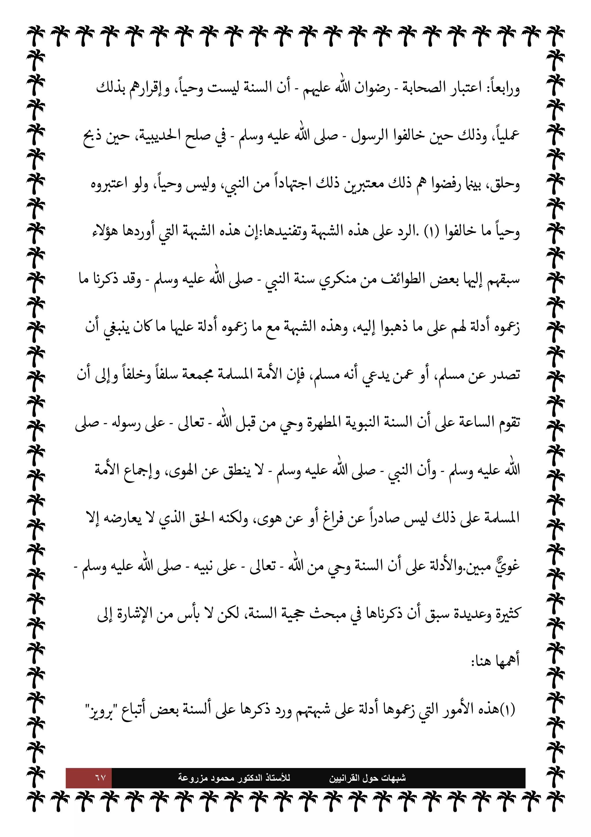 ٦٦ ‫ﺷﺑﻬﺎﺕ‬
‫ﺍﻟﻘﺭﺍﻧﻳﻳﻥ‬ ‫ﺣﻭﻝ‬
‫ﻟﻸ‬
‫ﺳﺗﺎﺫ‬
‫ﻣﺯﺭﻭﻋﺔ‬ ‫ﻣﺣﻣﻭﺩ‬ ‫ﺍﻟﺩﻛﺗﻭﺭ‬
 ‫قبل‬
-
‫سبحانه‬
-
'‫رسو‬ ,‫ع‬
-
A‫وس‬ ‫عليه‬  ,‫ص‬
-

 N
z‫الن‬ ‫من‬ ‫ف‬Ý‫وت‬ ‫اد‬ I
O‫اج‬ ‫لكنه‬‫و‬
-
A‫وس‬ ‫عليه‬  ,‫ص‬
-
‫وهو‬ ،‫يته‬ `
}‫ب‬ 
ó‫قت‬ N‡
-
A‫وس‬ ‫عليه‬  ,‫ص‬
-
‫يصيب‬ ‫عتبار‬M‫ا‬ ‫ذا‬ N
b
‫ع‬ ‫هة‬ 
J‫م‬ ‫ليست‬ 


ô 

.‫لتا‬ N
‘‫و‬ ،
ً
‫وحيا‬ ‫ليست‬ ‫فالسنة‬ ،— 

x‫و‬
‫طأ‬%‫ا‬ ‫عن‬ ‫ه‬ 
J‫ا‬ ‫ن‬
—
M ،‫طأ‬%‫ا‬ ‫ن‬
‫يد‬N^‫ا‬ ‫القرآن‬ M‫إ‬ 

v‫و‬ M‫و‬ ، 

v‫الو‬ ‫هو‬ ‫ا‬ ‡‫إ‬
.
‫الرسول‬ ‫أقوال‬ ‫نت‬u ‫وإذا‬
-
‫عليه‬  ,‫ص‬
A‫وس‬
-
‫يع‬ `
}‫الت‬ ‫مصادر‬ ‫من‬ ‫مصدر‬ 

¾ M‫و‬ ،‫تبا×ا‬ N
‘  
‫ملزم‬ ‫فلسنا‬ ،
ً
‫وحيا‬ ‫ليست‬ '‫وأفعا‬
.
‫ا‬ ‡‫وإ‬ ،
ً
‫وحيا‬ ‫ليست‬ ‫السنة‬ ‫أن‬ ,‫ع‬ I'‫أد‬ ‫ا‬ 
b‫أ‬ ‫ون‬ª 

G
ً
‫ا‬‫ر‬‫أمو‬ ‫يذكرون‬ š‫و‬
‫من‬ ‫اد‬ I
O‫اج‬ 

¾

 N
z‫الن‬
-
A‫وس‬ ‫عليه‬  ,‫ص‬
-
ً
‫ا‬ `
}‫ب‬ ‫عتباره‬ N
‘
.
ً
M‫أو‬ ،‫ذلك‬ ,‫ع‬ ‫ازعومة‬ ‫م‬ I
O‫أدل‬ ‫ن‬

¼
:
I'‫مسأ‬

 N
z‫الن‬ ‫أمر‬ ‫حيث‬ ،‫النخل‬ 

J‫ب‬
— I
‘
-
A‫وس‬ ‫عليه‬  ,‫ص‬
-
‫وه‬ ِ
ّN
G‫يؤ‬ 0‫ف‬ ‫النخل‬ ‫كوا‬ I
J‫ي‬ ‫أن‬ ‫ابه‬6‫أ‬
-
‫يلقحوه‬
-
‫يلهم‬ 
x ‫ار‬ `‡ ‫الناس‬ }‫وخ‬ ،‫النخل‬ ‫ففسد‬ ‫أمره‬ ‫فأطاعوا‬
.
ً
‫نيا‬ `
‘‫و‬
:
‫مس‬
‫ول‬ 
G I'‫أ‬
‫الرسول‬ ' 
G‫أ‬ ‫حيث‬ ،‫بدر‬ ‫غزوة‬ 


–  
›‫اس‬ ‫جيش‬
-
A‫وس‬ ‫عليه‬  ,‫ص‬
-
ً
M 
J‫م‬
-
‫ر‬ 
ú C̀
‫ابه‬6‫أ‬ ‫من‬ 
 N
¢‫ا‬6 ‫أى‬‫ر‬ ,‫ع‬ ‫بناء‬ ‫آخر‬ ‫ل‬ 
J‫م‬ .‫إ‬ ‫يش‬N%‫ا‬ ‫فانتقل‬ ،‫ل‬ 
J‫ا‬ ‫هذا‬ ‫خطأ‬
-
‫م‬ 

O‫عل‬  ‫رضوان‬
-
ً
‫لثا‬ `
‘‫و‬
:
I'‫مسأ‬
‫الرسول‬ š‫استحيا‬ ‫حيث‬ ،‫بدر‬ ‫ى‬Ó‫أ‬
-
A‫وس‬ ‫عليه‬  ,‫ص‬
-
Ò‫و‬
‫م‬ 
O‫م‬ ‫وأخذ‬ ،‫يقتلهم‬
I'‫اسأ‬ 


– ‫أيه‬‫ر‬‫و‬ ‫ر‬ª ‫اد‬ I
O‫اج‬ ‫وإصابة‬ ‫اد‬ I
O‫ج‬M‫ا‬ ‫ذلك‬ ‫خطأ‬
ً
‫مبينا‬ ‫القرآن‬ ‫ل‬ 
G‫و‬ ،‫الفداء‬
.
 