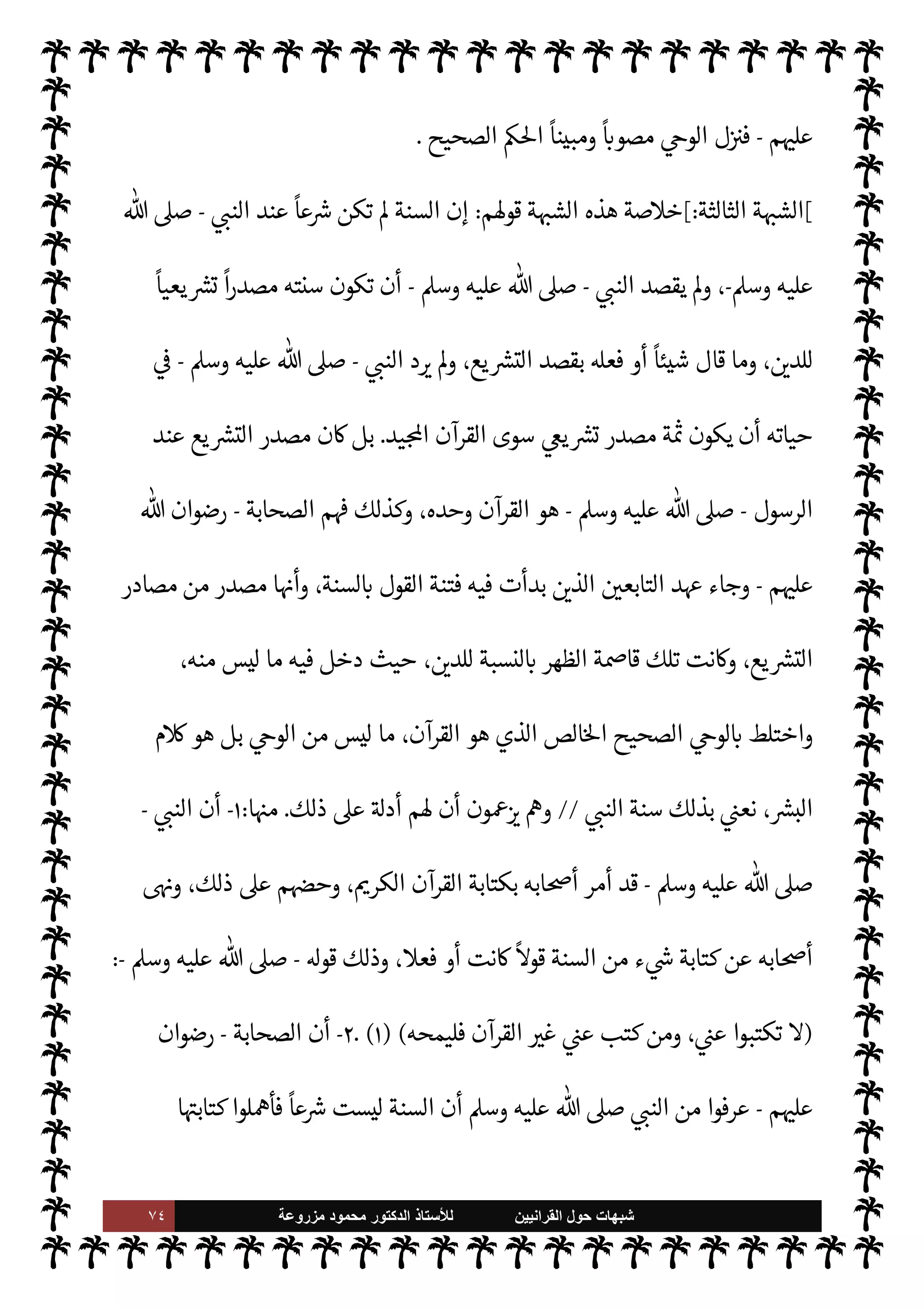 ٧٣ ‫ﺷﺑﻬﺎﺕ‬
‫ﺍﻟﻘﺭﺍﻧﻳﻳﻥ‬ ‫ﺣﻭﻝ‬
‫ﻟﻸ‬
‫ﺳﺗﺎﺫ‬
‫ﻣﺯﺭﻭﻋﺔ‬ ‫ﻣﺣﻣﻭﺩ‬ ‫ﺍﻟﺩﻛﺗﻭﺭ‬
-
‫الرسول‬ ‫اد‬ I
O‫اج‬ ‫ن‬u ‫وإن‬ ،
ً
‫وحيا‬ ‫فيكون‬
-
A‫وس‬ ‫عليه‬  ,‫ص‬
-
‫اد‬‫ر‬
ً
‫موافقا‬
ً
N
‘‫صوا‬ ‫ليس‬

-
‫سبحانه‬
-
 ‫فإن‬
-
.‫تعا‬
-
‫يقره‬ M
' ‫يصوب‬ ‫بل‬ ،
ً
‫ادا‬ I
O‫اج‬ ‫فعل‬ ‫أو‬ ‫قال‬ ‫ما‬ ,‫ع‬
‫ويصحح‬
.
‫بدر‬ ‫ى‬Ó‫أ‬ 


– ‫حدث‬ Õ ‫وذلك‬
.



– ‫حدث‬ Õ‫و‬ ،
ً
N
‘‫مصو‬ ‫القرآن‬ ‫ا‬ 

O‫ف‬ ‫ل‬ 
G ‫حيث‬
‫سورة‬ ‫أوائل‬
“
‫عبس‬
“
ً
‫معاتبا‬ ‫القرآن‬ ‫ل‬ 
G ‫حيث‬
.
‫بدر‬ ‫ى‬Ó‫أ‬ ‫واقعة‬ ‫أن‬ ‫يتضح‬ ‫وهكذا‬
.‫تعا‬  ‫عند‬ ‫من‬ 

v‫و‬ ‫السنة‬ ‫ن‬
—
N
‘ ‫شاهدة‬
-
 ‫وأن‬ ،
-
‫سبحانه‬
-
‫أقوال‬ ‫يط‬ 

x
‫وأفعال‬
‫أيه‬ N
G ‫د‬ I
O‫اج‬ ‫لو‬‫و‬ I
z‫ح‬ 

v‫لو‬ N
‘ '‫رسو‬
.
‫ة‬ N
O‫ش‬ ‫روها‬ `
‘‫أ‬ 

I
z‫ال‬ ‫ث‬0‫الث‬ 

‘‫القضا‬ 


– ‫مر‬
—
M‫ا‬ ‫وفيصل‬
‫عن‬ ‫يصدر‬ ‫ما‬ ‫أن‬ ،
ً
‫وحيا‬ ‫ليست‬ ‫النبوية‬ ‫السنة‬ ‫أن‬ ,‫ع‬ ‫دليل‬ ‫ا‬ 
b‫أ‬  
‫ظان‬ ‫م‬ I
b‫ا‬ N
O‫ش‬ ‫من‬
‫الرسول‬
-
A‫وس‬ ‫عليه‬  ,‫ص‬
–
‫نوعان‬
:
‫يته‬ `
}‫ب‬ 
ó‫قت‬ N
‡ T‫يفع‬ ‫نوع‬
-
A‫وس‬ ‫عليه‬  ,‫ص‬
-
v‫يو‬ ‫أن‬ ‫دون‬
‫شؤونه‬ ‫جل‬ 


– ‫وذلك‬ ،‫يع‬ `
}‫لت‬ N
‘ ' IT‫ص‬ M ‫النوع‬ ‫وهذا‬ ،‫ء‬ 

Á̀‫ب‬ ‫فيه‬ ‫إليه‬
‫النخل‬ 

J‫ب‬
— I
‘ 


– ‫أيه‬‫ر‬ ‫ذلك‬ ‫ومن‬ ‫حرمة‬ ‫أو‬
ً
0‫ح‬  

‫لد‬ N
‘ ‫ا‬ 
O‫م‬ ‫ء‬ 

`
	 ‫يتعلق‬ M 

I
z‫ال‬ ‫اعيشية‬
.
T‫يفع‬ ‫آخر‬ ‫ونوع‬
-
A‫وس‬ ‫عليه‬  ,‫ص‬
-
‫يقوم‬ ‫ا‬ ‡‫إ‬ ‫هذا‬ T‫وفع‬ ،
ً
M‫رسو‬ ‫ا‬ `
}‫ب‬ ‫كونه‬ 
ó‫قت‬ N
‡
 ‫قبل‬ ‫من‬ 

v‫و‬ ,‫ع‬
-
.‫تعا‬
.
‫ن‬M‫و‬
—
M‫ا‬ ‫ان‬‫ر‬‫م‬
—
M‫وا‬
:
،‫بدر‬ 


– ‫يش‬N%‫ا‬ ‫ل‬ 
J‫وم‬ ،‫النخل‬ 

J‫ب‬
— I
‘
 ‫رسول‬ T‫فع‬ ‫الذي‬ ‫ول‬
—
M‫ا‬ ‫النوع‬ ‫من‬
-
A‫وس‬ ‫عليه‬  ,‫ص‬
-
‫أيه‬ N
G
.
‫د‬ I
O‫اج‬ ‫الثالث‬ ‫مر‬
—
M‫وا‬
‫الرسول‬ ‫فيه‬
-
A‫وس‬ ‫عليه‬  ,‫ص‬
-
‫الصحابة‬ ‫من‬ ‫مشورته‬ ‫ل‬ ‫اء‬‫ر‬‫وآ‬ ‫أيه‬‫ر‬
-
 ‫رضوان‬
 