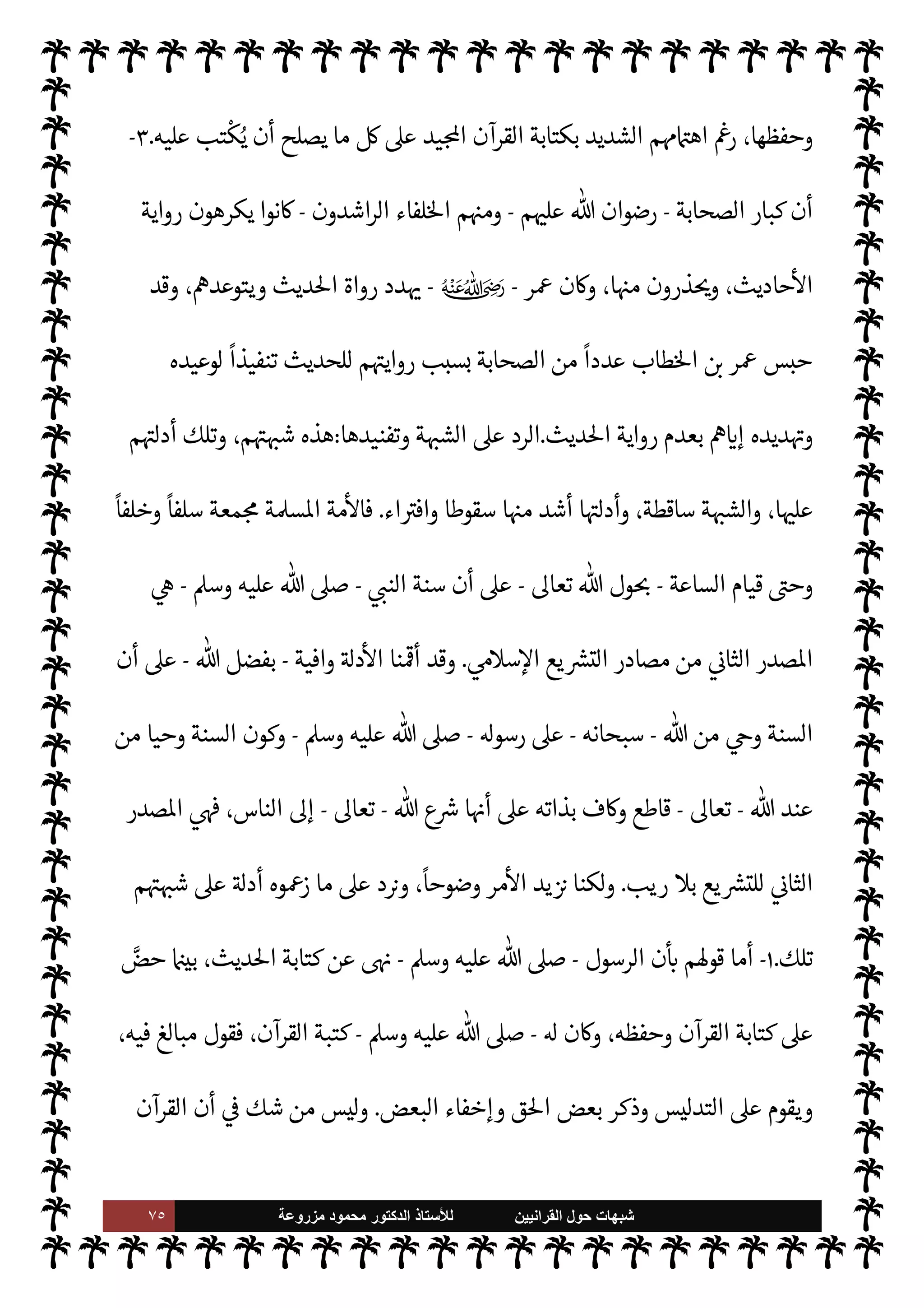 ٧٤ ‫ﺷﺑﻬﺎﺕ‬
‫ﺍﻟﻘﺭﺍﻧﻳﻳﻥ‬ ‫ﺣﻭﻝ‬
‫ﻟﻸ‬
‫ﺳﺗﺎﺫ‬
‫ﻣﺯﺭﻭﻋﺔ‬ ‫ﻣﺣﻣﻭﺩ‬ ‫ﺍﻟﺩﻛﺗﻭﺭ‬
‫م‬ 

O‫عل‬
-
»%‫ا‬
ً
‫ومبينا‬
ً
N
‘‫مصو‬ 

v‫الو‬ ‫ل‬ 
J‫ف‬
‫الصحيح‬
.
[
‫الثالثة‬ ‫ة‬ N
O‫الش‬
[:
‫قو’م‬ ‫ة‬ N
O‫الش‬ ‫هذه‬ ‫صة‬0‫خ‬
:

 N
z‫الن‬ ‫عند‬
ً
‫عا‬Ó̀ ‫تكن‬ Ò ‫السنة‬ ‫إن‬
-
 ,‫ص‬
A‫وس‬ ‫عليه‬
-

 N
z‫الن‬ ‫يقصد‬ Ò‫و‬ ،
-
A‫وس‬ ‫عليه‬  ,‫ص‬
-
ً
‫يعيا‬ `
}‫ت‬
ً
‫ا‬‫ر‬‫مصد‬ ‫سنته‬ ‫تكون‬ ‫أن‬

 N
z‫الن‬ ‫د‬ 

G Ò‫و‬ ،‫يع‬ `
}‫الت‬ ‫بقصد‬ T‫فع‬ ‫أو‬
ً
‫شيئا‬ ‫قال‬ ‫وما‬ ،  

‫للد‬
-
A‫وس‬ ‫عليه‬  ,‫ص‬
-



–
‫يد‬N^‫ا‬ ‫القرآن‬ ‫سوى‬ 

õ‫ي‬ `
}‫ت‬ ‫مصدر‬ ‫ة‬ `‡ ‫يكون‬ ‫أن‬ ‫حياته‬
.
‫عند‬ ‫يع‬ `
}‫الت‬ ‫مصدر‬ ‫ن‬u ‫بل‬
‫الرسول‬
-
A‫وس‬ ‫عليه‬  ,‫ص‬
-
‫الصحابة‬ ‫م‬

¡ ‫وكذلك‬ ،‫وحده‬ ‫القرآن‬ ‫هو‬
-
 ‫رضوان‬
‫م‬ 

O‫عل‬
-
‫مصادر‬ ‫من‬ ‫مصدر‬ ‫ا‬ 
b‫وأ‬ ،‫لسنة‬ N
‘ ‫القول‬ ‫فتنة‬ ‫فيه‬ ‫بدأت‬  

‫الذ‬  
‫التابع‬ ‫×د‬ ‫وجاء‬
‫ة‬ù‫قا‬ ‫تلك‬ ‫نت‬u‫و‬ ،‫يع‬ `
}‫الت‬
،‫منه‬ ‫ليس‬ ‫ما‬ ‫فيه‬ ‫دخل‬ ‫حيث‬ ،  

‫للد‬ ‫لنسبة‬ N
‘ ‫الظهر‬
‫م‬ì ‫هو‬ ‫بل‬ 

v‫الو‬ ‫من‬ ‫ليس‬ ‫ما‬ ،‫القرآن‬ ‫هو‬ ‫الذي‬ ‫الص‬%‫ا‬ ‫الصحيح‬ 

v‫لو‬ N
‘ ‫واختلط‬

 N
z‫الن‬ ‫سنة‬ ‫بذلك‬ 


z‫نع‬ ، `
}‫الب‬
//
‫ذلك‬ ,‫ع‬ I'‫أد‬ ‫’م‬ ‫أن‬ ‫ون‬ª 

G š‫و‬
.
‫ا‬ 
O‫م‬
:
١
-

 N
z‫الن‬ ‫أن‬
-
A‫وس‬ ‫عليه‬  ,‫ص‬
-
‫وح‬ ، 

C‫الكر‬ ‫القرآن‬ ‫بكتابة‬ ‫ابه‬6‫أ‬ ‫أمر‬ ‫قد‬

É‫و‬ ،‫ذلك‬ ,‫ع‬ ‫م‬ 
à
'‫قو‬ ‫وذلك‬ ،0‫فع‬ ‫أو‬ ‫نت‬u
ً
M‫قو‬ ‫السنة‬ ‫من‬ ‫ء‬ 

`
	 ‫كتابة‬ ‫عن‬ ‫ابه‬6‫أ‬
-
A‫وس‬ ‫عليه‬  ,‫ص‬
-
:
)
‫فليمحه‬ ‫القرآن‬ 

J‫غ‬ 


z‫ع‬ ‫كتب‬ ‫ومن‬ ، 


z‫ع‬ ‫تكتبوا‬ M
) (
١
. (
٢
-
‫الصحابة‬ ‫أن‬
-
‫رضوان‬
‫م‬ 

O‫عل‬
-
‫ا‬ I
O‫كتاب‬ ‫فألوا‬
ً
‫عا‬Ó̀ ‫ليست‬ ‫السنة‬ ‫أن‬ A‫وس‬ ‫عليه‬  ,‫ص‬ 
 N
z‫الن‬ ‫من‬ ‫عرفوا‬
 