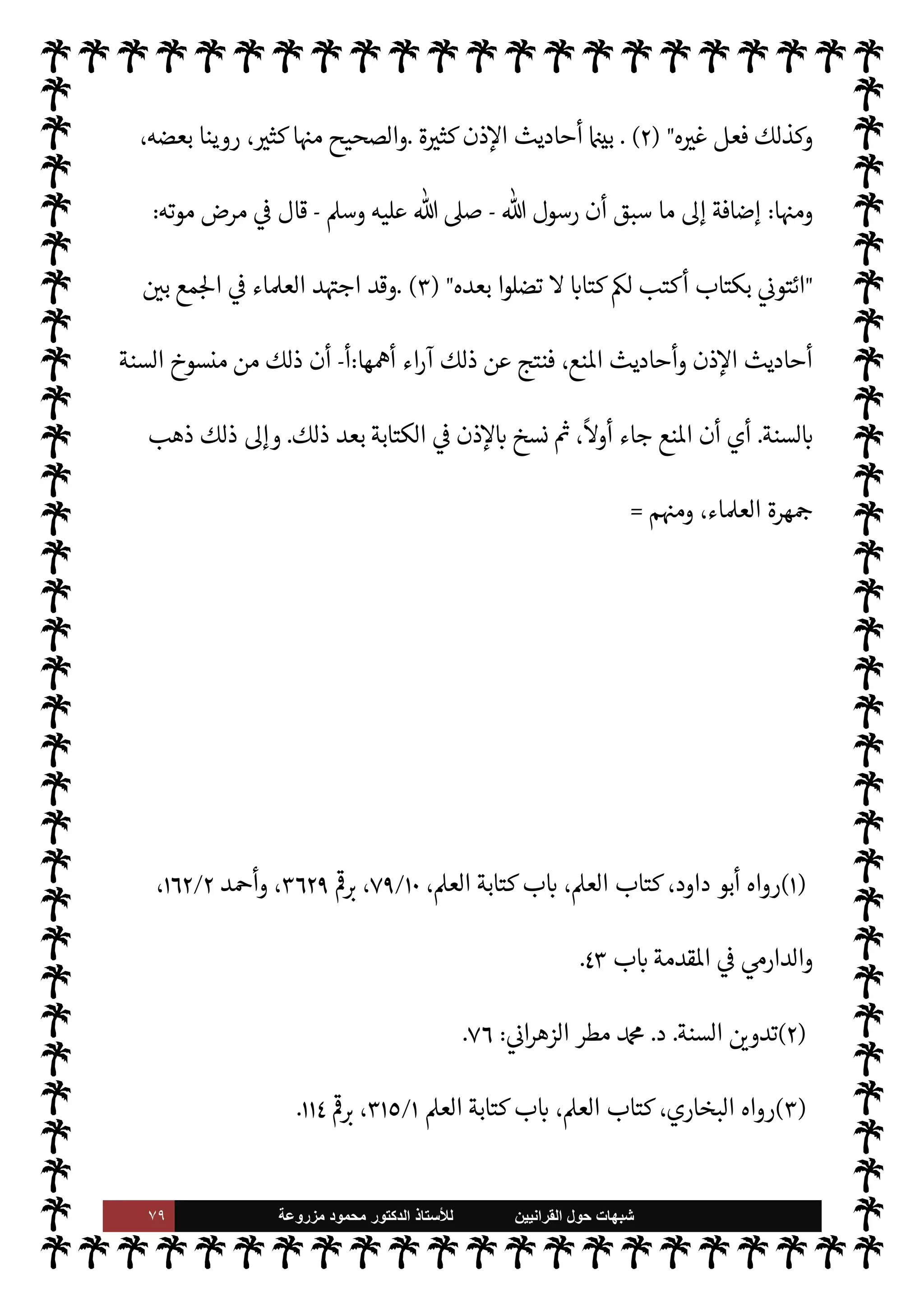 ٧٨ ‫ﺷﺑﻬﺎﺕ‬
‫ﺍﻟﻘﺭﺍﻧﻳﻳﻥ‬ ‫ﺣﻭﻝ‬
‫ﻟﻸ‬
‫ﺳﺗﺎﺫ‬
‫ﻣﺯﺭﻭﻋﺔ‬ ‫ﻣﺣﻣﻭﺩ‬ ‫ﺍﻟﺩﻛﺗﻭﺭ‬
 ‫رسول‬ ‫ديث‬ N
x
-
A‫وس‬ ‫عليه‬  ,‫ص‬
-
M‫و‬ ‫يكتب‬ ‫ن‬u ‫فقد‬ ‫رو‬ª  N
  ‫عبد‬ M‫إ‬ 


z‫م‬
‫أكتب‬
) 
٢
) .
‫ومن‬
(١)
A‫الع‬ ‫كتابة‬ ‫ب‬ N
‘ ،A‫الع‬ ‫كتاب‬ ،‫البخاري‬ ‫أخرجه‬
١
/
٣٠٩
.
(٢)
A‫الع‬ ‫كتابة‬ ‫ب‬ N
‘ ،A‫الع‬ ‫كتاب‬ ،‫البخاري‬ ‫رواه‬
١
/
٣١٣
N
G
I
Å
١١٣
‫البخاري‬ ‫لفظ‬‫و‬
:
‫من‬ ‫ما‬
 N
  ‫عبد‬ ‫من‬ ‫ن‬u M‫إ‬ 


z‫م‬ ‫عنه‬
ً
‫حديثا‬ J̀‫أك‬ ‫أحد‬ A‫وس‬ ‫عليه‬  ,‫ص‬ 
 N
z‫الن‬ ‫اب‬6‫أ‬
‫ر‬ª
.
‫رو‬ª  N
  ‫عبد‬ ‫عن‬ ‫روي‬ ‫ما‬ ‫ذلك‬
-
‫ما‬ 
O‫ع‬  


Ï‫ر‬
-
‫فقال‬ ‫حدثه‬ ‫الصحابة‬ ‫بعض‬ ‫أن‬
:
A‫وس‬ ‫عليه‬  ,‫ص‬  ‫ورسول‬ ‫يقول‬ ‫ما‬ _  ‫رسول‬ ‫عن‬ ‫تكتب‬ ‫إنك‬
-
`
}‫ب‬
‫يغضب‬
 ‫رسول‬ .‫إ‬  ‫عبد‬ ‫فرجع‬ ،
ً
‫عا‬Ó̀ ‫يكون‬ M ‫ما‬ ‫فيقول‬
-
A‫وس‬ ‫عليه‬  ,‫ص‬
-
‫ا‬ N‡ ‫ه‬ N
J‫فأخ‬
‫الرسول‬ ' ‫فقال‬ ،' ‫قيل‬
-
A‫وس‬ ‫عليه‬  ,‫ص‬
 :
‫من‬ ‫رج‬ 

x ‫ما‬ ‫بيده‬ 

Á‫نف‬ ‫فوالذي‬ ،‫اكتب‬
‫ق‬%‫ا‬ M‫إ‬ 


+
) 
١
) .
‫ة‬ 

J‫كث‬ 

¾‫و‬ ‫ضعيف‬ ‫ها‬ 

J‫غ‬ ‫وهناك‬ ،‫الصحيح‬ 


– ‫ت‬ 

‘‫الروا‬ ‫وهذه‬
.
‫فإذا‬

‘‫واز‬ ‫ما‬
،‫ذن‬‰M‫ا‬ ‫ت‬ 

‘‫وروا‬ ‫انع‬ ‫ت‬ 

‘‫روا‬  
‫ب‬

‫طيب‬%‫ا‬ ‫بكر‬ N
‘‫أ‬ 
‘‫وجد‬
-
 ‫ره‬
-
)
‫ت‬
٤٦٣
‫هـ‬
)
‫دري‬%‫ا‬ ‫سعيد‬ 
 N
¢‫أ‬ ‫حديث‬ M‫إ‬ ‫ا‬ 
O‫م‬ ‫يصح‬ A‫ف‬ ‫انع‬ ‫ت‬ 

‘‫روا‬ ‫ع‬ N
 ‫قد‬
-
ؒ
-
،‫سعيد‬ 
 N
¢‫أ‬ ,‫ع‬ ‫لوقف‬ N
‘ T‫أع‬ ‫قد‬ ‫البخاري‬  ‫عبد‬ N
‘‫أ‬ ‫مام‬‰
M‫ا‬ ‫أن‬ ‫بينا‬ ‫وقد‬ ،‫ذكره‬ ‫السابق‬
 