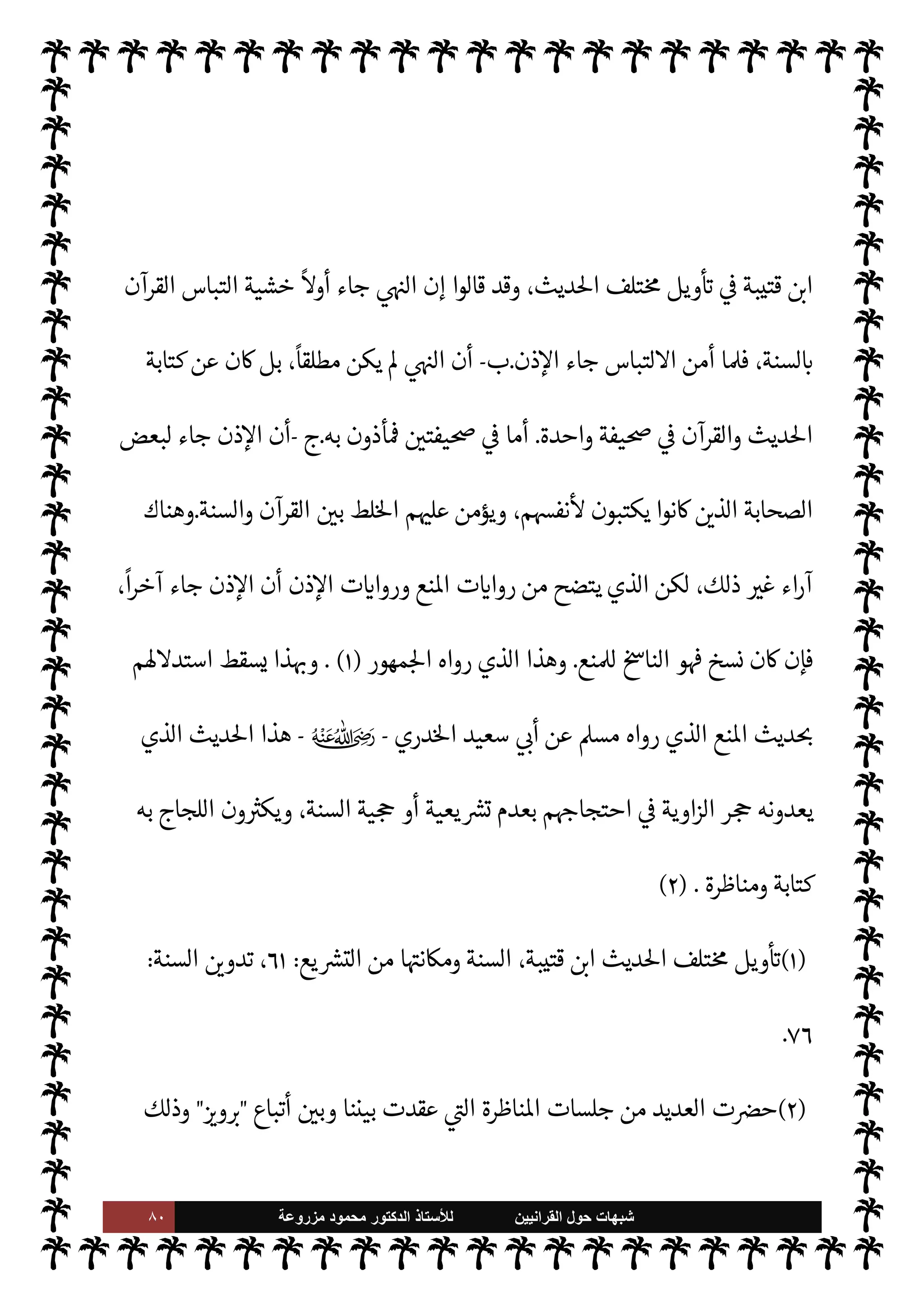 ٧٩ ‫ﺷﺑﻬﺎﺕ‬
‫ﺍﻟﻘﺭﺍﻧﻳﻳﻥ‬ ‫ﺣﻭﻝ‬
‫ﻟﻸ‬
‫ﺳﺗﺎﺫ‬
‫ﻣﺯﺭﻭﻋﺔ‬ ‫ﻣﺣﻣﻭﺩ‬ ‫ﺍﻟﺩﻛﺗﻭﺭ‬
‫ه‬ 

J‫غ‬ ‫فعل‬ ‫وكذلك‬
) 
٢
(
.
‫ة‬ 

J‫كث‬ ‫ذن‬‰M‫ا‬ ‫أحاديث‬ 
£‫بي‬
.
،‫بعضه‬ ‫روينا‬ ، 

J‫كث‬ ‫ا‬ 
O‫م‬ ‫والصحيح‬
‫ا‬ 
O‫وم‬
:
 ‫رسول‬ ‫أن‬ ‫سبق‬ ‫ما‬ .‫إ‬ ‫إضافة‬
-
A‫وس‬ ‫عليه‬  ,‫ص‬
-
‫موته‬ ‫مرض‬ 


– ‫قال‬
:

‫بعده‬ ‫تضلوا‬ M N
‘‫كتا‬ »‫ل‬ ‫أكتب‬ ‫بكتاب‬ 


¢‫ائتو‬
) 
٣
. (
 
‫ب‬ ‫مع‬N%‫ا‬ 


– ‫الع›اء‬ ‫د‬ I
O‫اج‬ ‫وقد‬
‫ذلك‬ ‫عن‬ ‫فنتج‬ ،‫انع‬ ‫وأحاديث‬ ‫ذن‬‰
M‫ا‬ ‫أحاديث‬
‫أها‬ ‫اء‬‫ر‬‫آ‬
:
‫أ‬
-
‫السنة‬ ‫منسوخ‬ ‫من‬ ‫ذلك‬ ‫أن‬
‫لسنة‬ N
‘
.
‫ذلك‬ ‫بعد‬ ‫الكتابة‬ 


– ‫ذن‬‰
M N
‘ ‫نسخ‬ C̀ ،
ً
M‫أو‬ ‫جاء‬ ‫انع‬ ‫أن‬ ‫أي‬
.
‫ذهب‬ ‫ذلك‬ .‫وإ‬
‫م‬ 
O‫وم‬ ،‫الع›اء‬ ‫هرة‬ N

=
(١)
،A‫الع‬ ‫كتابة‬ ‫ب‬ N
‘ ،A‫الع‬ ‫كتاب‬ ،‫داود‬ ‫أبو‬ ‫رواه‬
١٠
/
٧٩
I
Å N
G ،
٣٦٢٩
‫وأد‬ ،
٢
/
١٦٢
،
‫ب‬ N
‘ ‫اقدمة‬ 


– 

«‫والدار‬
٤٣
.
(٢)
‫تدو‬
‫السنة‬  


.
‫د‬
.



¢‫ا‬‫ر‬‫الزه‬ ‫مطر‬ 
:
٧٦
.
(٣)
A‫الع‬ ‫كتابة‬ ‫ب‬ N
‘ ،A‫الع‬ ‫كتاب‬ ،‫البخاري‬ ‫رواه‬
١
/
٣١٥
I
Å N
G ،
١١٤
.
 