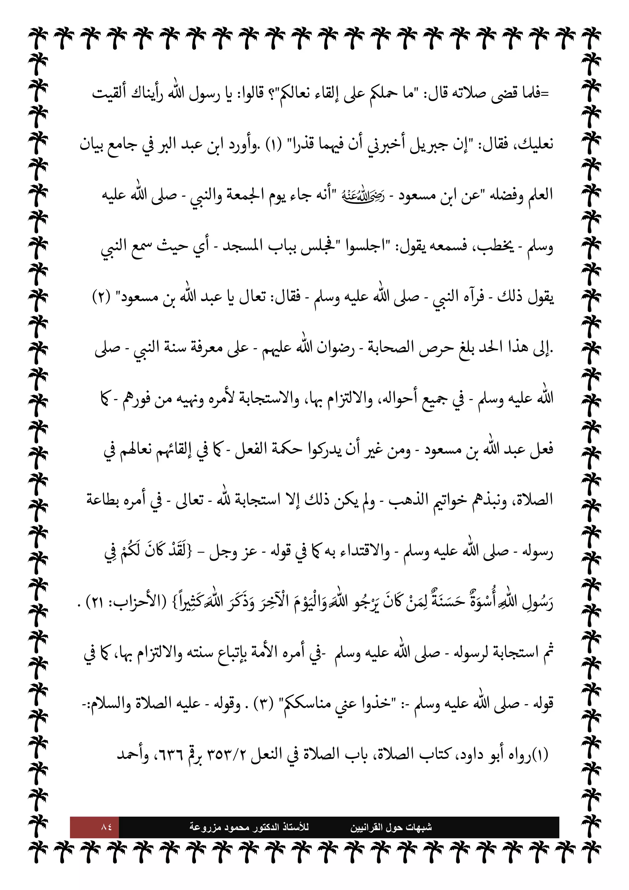 ٨٣ ‫ﺷﺑﻬﺎﺕ‬
‫ﺍﻟﻘﺭﺍﻧﻳﻳﻥ‬ ‫ﺣﻭﻝ‬
‫ﻟﻸ‬
‫ﺳﺗﺎﺫ‬
‫ﻣﺯﺭﻭﻋﺔ‬ ‫ﻣﺣﻣﻭﺩ‬ ‫ﺍﻟﺩﻛﺗﻭﺭ‬
‫ه‬ 

J‫بغ‬ ‫وجت‬ I
G‫و‬ ‫لوقته‬ ‫زوجه‬ ‫ففارق‬
.
‫و‬
‫الصحابة‬ ‫ن‬u
-
‫م‬ 
O‫ع‬  


Ï‫ر‬
-
‫أن‬ ,‫ع‬  
‫حريص‬

 N
z‫الن‬ ‫أزواج‬ ‫يسألوا‬
-
‫ن‬ 

O‫عل‬  ‫رضوان‬
-
 N‫يذه‬ ‫النساء‬ ‫نت‬u‫و‬ ،‫بيته‬ 


– ‫وسنته‬ ‫ته‬ 

J‫س‬ ‫عن‬
‫ذكر‬ ‫عن‬ 


z‫غ‬ ‫ر‬ I
O‫مش‬ ‫معروف‬ ‫وهذا‬ ،‫’ن‬ ‫يعرض‬ ‫ا‬ª ‫ن‬ 
O‫يسأل‬ 
 N
z‫الن‬ ‫أزواج‬ ‫بيوت‬ .‫إ‬
‫مثال‬ ‫أو‬ ‫شاهد‬
.
‫الصحابة‬ ‫حرص‬ ‫من‬ ‫بلغ‬ ‫لقد‬ ‫بل‬
-
‫م‬ 

O‫عل‬  ‫رضوان‬
-
‫بسنة‬ ‫ام‬ I
J‫ل‬M‫ا‬ ,‫ع‬

 N
z‫الن‬
-
A‫وس‬ ‫عليه‬  ,‫ص‬
-
‫أن‬ ‫دون‬ ‫ك‬ I
J‫ي‬ ‫ما‬ ‫كون‬ I
J‫وي‬ ‫يفعل‬ ‫ما‬ ‫مون‬ I
J‫يل‬ ‫نوا‬u ‫م‬ 
b‫أ‬
T‫فع‬ ‫ن‬
—
N
‘ ‫م‬ 
O‫م‬ ‫ثقة‬ ،‫ذلك‬ ‫عن‬ ‫يسألوا‬ ‫أن‬ ‫ودون‬ ،‫ة‬Í‫ح‬ ‫لذلك‬ ‫يعرفوا‬
-
A‫وس‬ ‫عليه‬  ,‫ص‬
-


v‫و‬
.
‫ر‬ª  N
‫ا‬ ‫عن‬ ‫يحه‬6 


– ‫البخاري‬ ‫أخرج‬ ‫فقد‬
-
‫ما‬ 
O‫ع‬  


Ï‫ر‬
-
‫قال‬
 :
‫ذ‬ I
x‫ا‬
‫رسو‬
 ‫ل‬
-
A‫وس‬ ‫عليه‬  ,‫ص‬
-
C̀ ،‫ذهب‬ ‫من‬ 

‫خوات‬ ‫الناس‬ ‫ذ‬ I
x‫فا‬ ‫ذهب‬ ‫من‬
ً
‫ا‬ I‡‫خا‬

 N
z‫الن‬ ‫نبذه‬
-
A‫وس‬ ‫عليه‬  ,‫ص‬
-
‫وقال‬
 :
ً
‫أبدا‬ ‫ألبسه‬ ‫لن‬ 


¢‫إ‬

‫خواتيمهم‬ ‫الناس‬ ‫فنبذ‬
) 
١
(
.
‫كتابه‬ 


– ‫عياض‬ 


Ï‫القا‬ ‫وروى‬

‫الشفا‬

‫دري‬%‫ا‬ ‫سعيد‬ 
 N
¢‫أ‬ ‫عن‬
-
ؒ
-
‫قال‬
 :

£‫بي‬
 ‫رسول‬
-
‫ص‬
A‫وس‬ ‫عليه‬  ,
-
‫ف›ا‬ ،‫يساره‬ ‫عن‬ ‫فوضا‬ ‫نعليه‬ ‫خلع‬ ‫إذ‬ ‫ابه‬6
—
N
‘ 

,‫يص‬
،‫نعا’م‬ ‫ألقوا‬ ‫ذلك‬ ‫القوم‬ ‫أى‬‫ر‬
(١)
A‫وس‬ ‫عليه‬  ,‫ص‬ 
 N
z‫الن‬ ‫فعال‬
—
N
‘ ‫قتداء‬M‫ا‬ ‫ب‬ N
‘ ،‫عتصام‬M‫ا‬ ‫كتاب‬ ،‫البخاري‬ ‫أخرجه‬
٢٨
/
٣٦
I
Å N
G
٧٢٩٨
.
 