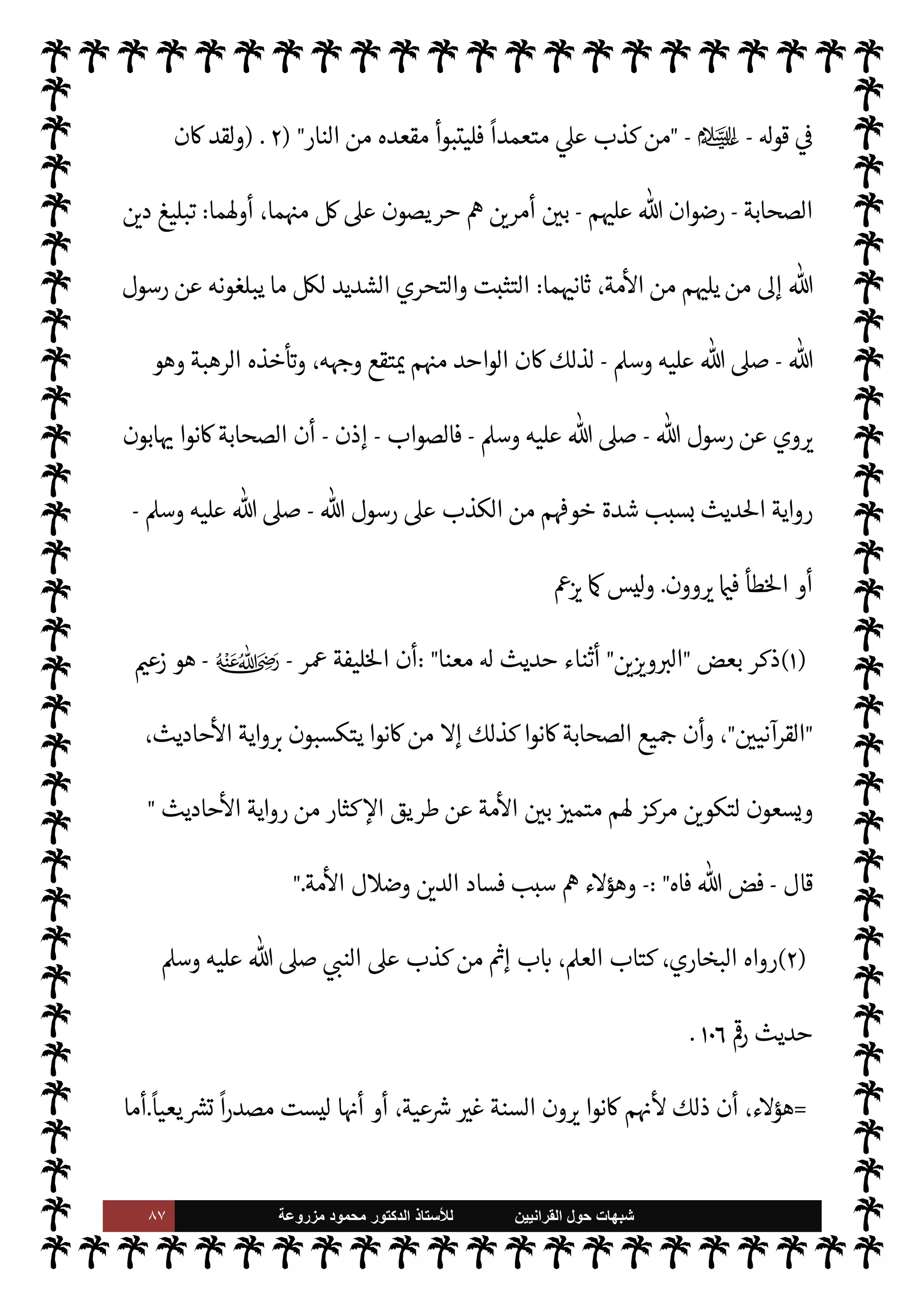 ٨٦ ‫ﺷﺑﻬﺎﺕ‬
‫ﺍﻟﻘﺭﺍﻧﻳﻳﻥ‬ ‫ﺣﻭﻝ‬
‫ﻟﻸ‬
‫ﺳﺗﺎﺫ‬
‫ﻣﺯﺭﻭﻋﺔ‬ ‫ﻣﺣﻣﻭﺩ‬ ‫ﺍﻟﺩﻛﺗﻭﺭ‬
.
‫سلف‬ ‫الذي‬ ‫م‬ —
b‫ادعا‬ 


– '‫ورسو‬  ‫وأعداء‬ ‫السنة‬ ‫أعداء‬ ‫كذب‬ ‫مدى‬  
‫يتب‬ ‫هذا‬ ‫ومن‬
‫ذكره‬
.
(١)
،  

‫ل›سافر‬ ‫ذان‬
—
M‫ا‬ ‫ب‬ N
‘ ،‫ذان‬
—
M‫ا‬ ‫كتاب‬ ،‫البخاري‬ ‫رواه‬
٣
/
٣١٥
I
Å N
G ،
٣٦١
.
(٢)
‫عتصام‬M‫ا‬ ‫كتاب‬ ،‫البخاري‬ ‫رواه‬
٢٨
/
١٢
I
Å N
G ،
٧٢٨٠
،
‫وأد‬
٣
/
٢٦١
.
(٣)
A‫الع‬ ‫كتابة‬ ‫ب‬ N
‘ ،A‫الع‬ ‫كتاب‬ ،‫داود‬ ‫أبو‬ ‫أخرجه‬
١٠
/
٧٩
I
Å N
G
٣٦٢٩
‫وأد‬ ،
٢
/
١٦٢
،
I
Å‫ر‬ ‫ب‬ N
‘ 

«‫والدار‬
٤٣
.
(٤)
A‫الع‬ `
}‫ن‬ ‫فضل‬ ‫ب‬ N
‘ ،A‫الع‬ ‫كتاب‬ ،‫داود‬ ‫أبو‬ ‫رواه‬
١٠
/
٩٥
I
Å N
G ،
٣٦٤٣
‫وأد‬ ،
١/٣٧
،
‫ب‬ N
‘ A‫الع‬ 


– ‫مذي‬ I
J‫وال‬
٧
‫ب‬ N
‘ ‫اقدمة‬ 


– ‫ماجة‬  N
‫وا‬ ،
١٨



– 

«‫والدار‬ ،
‫اقدمة‬
٢٤
.
= ٣-
‫الصحابة‬ ‫كبار‬ ‫ن‬
—
N
‘ š‫دعوا‬ ‫وأما‬
-
‫م‬ 

O‫عل‬  ‫رضوان‬
-
،‫ديث‬%‫ا‬ ‫رواية‬ ‫يكرهون‬ ‫نوا‬u
‫ر‬ª ‫ن‬u‫و‬
-
ؒ
-
)
١
(
‫الصحابة‬ ‫من‬ ‫ثة‬0‫ث‬ ‫بس‬

K ‫وعيده‬ ‫نفذ‬ ‫وأنه‬ ،‫السنة‬ ‫رواة‬ ‫دد‬ I
O‫ي‬
،‫الŠذبة‬ š‫دعاوا‬ ‫من‬ ‫سبق‬ ‫ما‬ .‫إ‬ ‫يضاف‬ ‫كذب‬ ‫ذا‬

¡ ،‫السنة‬ ‫رواية‬ ‫من‬ š‫إكثار‬ ‫بسبب‬
‫وف‬
‫م‬Qì ‫عنه‬ ‫لو‬ 

x M ‫الذي‬ ‫التدليس‬ ‫من‬ ‫جانب‬ ‫يه‬
.
‫الصحابة‬ ‫أن‬ ‫أما‬
-
‫م‬ 

O‫عل‬  ‫رضوان‬
-
‫من‬ ‫ابون‬ 

b‫و‬ ‫ا‬ I
O‫رواي‬ ‫شون‬ 

x ‫نوا‬u ‫م‬ 
b‫أ‬ ‫ق‬%‫وا‬ ،‫طل‬ N
‘ ‫ذا‬

¡ ،‫ديث‬%‫ا‬ ‫رواية‬ ‫يكرهون‬ ‫نوا‬u
 ‫رسول‬ ‫ووعيد‬ ،‫لية‬‫و‬‫اسؤ‬ ‫لعظم‬ ،‫ذلك‬
-
A‫وس‬ ‫عليه‬  ,‫ص‬
-
‫عليه‬ ‫يكذب‬ ‫من‬ ,‫ع‬
.
 