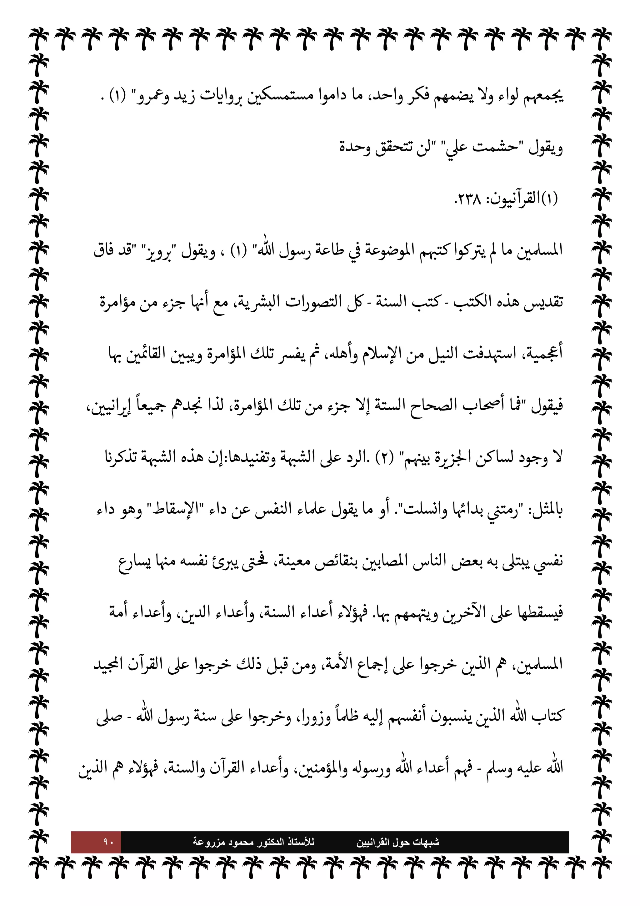 ٨٩ ‫ﺷﺑﻬﺎﺕ‬
‫ﺍﻟﻘﺭﺍﻧﻳﻳﻥ‬ ‫ﺣﻭﻝ‬
‫ﻟﻸ‬
‫ﺳﺗﺎﺫ‬
‫ﻣﺯﺭﻭﻋﺔ‬ ‫ﻣﺣﻣﻭﺩ‬ ‫ﺍﻟﺩﻛﺗﻭﺭ‬
=[
‫ابعة‬‫ر‬‫ال‬ ‫ة‬ N
O‫الش‬
[:
‫اية‬‫ر‬ ‫ت‬
I
x ‫واحدة‬ ‫أمة‬ .‫إ‬ ‫يدعو‬ ‫جاء‬ ‫م‬0‫س‬‰M‫ا‬ ‫أن‬ ،‫هذه‬ ‫م‬ I
O N
O‫ش‬ ‫صة‬0‫خ‬
‫القرآن‬  ‫كتاب‬
-
 ‫يقول‬
-
.‫تعا‬
-
}
ِ
‫ون‬ ُ
‫د‬ُ‫ب‬ْ‫اع‬
َ
‫ف‬ ْ ُ
öû‫ب‬ َ
‫ر‬ َ
‘
َ
‫أ‬َ
‫و‬
ً
‫ة‬ َ
‫د‬ ِ
‫اح‬َ
‫و‬
ً
‫ة‬ k‫م‬
ُ
‫أ‬ ْ ُ
öُ‫ت‬ k‫م‬
ُ
‫أ‬ ِ‫ه‬ ِ
‫ذ‬َ‫ه‬
k
‫ن‬ِ‫إ‬
{
)
‫نبياء‬
—
M‫ا‬
:
٩٢
. (
 ‫رسول‬ ‫جاهد‬ ‫وقد‬
-
A‫وس‬ ‫عليه‬  ,‫ص‬
-
‫ح‬ ‫طوال‬
‫يفة‬ `
}‫ال‬ ‫ياته‬
,‫ع‬ ‫مة‬
—
M‫ا‬ ‫ك‬ I
G‫و‬ ،‫وحده‬ ‫القرآن‬ ‫ده‬ I
£‫اع‬ ‫بفضل‬ ‫ذلك‬ 


– ‫ح‬ N

x I
z‫ح‬ ،‫الغاية‬ ‫هذه‬ ‫لتحقيق‬
‫ذلك‬
.
‫وحده‬ ‫القرآن‬ ‫اية‬‫ر‬ ‫ت‬
I
x ‫نت‬u ‫طاا‬ ‫واحدة‬ ‫مة‬
—
M‫ا‬ ‫ظلت‬ ‫وقد‬
.
‫اؤامرة‬ ‫جاءت‬ I
z‫ح‬
‫السنة‬ ‫كتب‬ ‫مدونو‬ ‫ا‬ N
b ‫قام‬ 

I
z‫ال‬
.
‫وشغل‬ ،‫ا‬ 

O‫إل‬ ‫والدعوة‬ ،‫السنة‬  

‫بتدو‬ ‫تسببوا‬ ‫حيث‬
‫تفر‬ .‫إ‬ ‫ا‬ N
b ‫الناس‬
،
ً
‫اقا‬ I
J‫اف‬ ‫مة‬
—
M‫ا‬ ‫فازدادت‬ ،‫السنة‬ ,‫ع‬ ‫فبنوا‬ ‫اء‬ I
Ñ‫الف‬ ‫جاء‬ ‫وقد‬ ،‫مة‬
—
M‫ا‬ ‫يق‬
‫ا‬ 

O‫إل‬ ‫وعادت‬ ،‫ا‬ I
O‫فرق‬ ‫من‬ ‫رجت‬% ‫وحده‬ ‫القرآن‬ .‫إ‬ ‫وعادت‬ ‫السنة‬ ‫كت‬ I
G ‫مة‬
—
M‫ا‬ ‫أن‬ ‫لو‬‫و‬
‫اتقدمة‬ (
—
M‫ا‬  
‫ب‬ ‫ا‬ I
O‫مŠن‬ ‫وأخذت‬ ‫ا‬ I
b‫وعز‬ ‫ا‬ I
b‫وحد‬
.
‫مة‬
—
M‫ا‬ ‫تفرق‬ ‫سبب‬ 

¾ ‫السنة‬ ‫ن‬
—
M‫و‬
N
‘ ‫ر‬ I
O‫يش‬ Ò‫و‬ ،‫ا‬ N
b ‫يقم‬ A‫ف‬ ،‫ا‬ I
b‫وحد‬ ‫وتصدع‬
‫يع‬ N
 ‫ن‬u ‫بل‬ ،‫واحد‬ 
 N
¢‫عر‬ ‫ا‬ 

O‫ف‬  

‫لتدو‬
‫وشغلوا‬ ‫دونوها‬  

‫الذ‬ ‫فإن‬ ،‫الستة‬ ‫الكتب‬ ‫اصة‬ N
x‫و‬ ،‫فارس‬ ‫أهل‬ ‫من‬ ‫لسنة‬ N
‘  
‫اشتغل‬
‫وتصديع‬ ‫م‬0‫س‬‰
0‫ل‬ ‫للكيد‬ ‫م‬ N
O‫كت‬ ‫وضعوا‬ ‫وقد‬ ،‫م‬0‫س‬‰
M‫ا‬ ,‫ع‬  

‫اقد‬%‫ا‬ ‫الفرس‬ ‫من‬ ‫ا‬ N
b ‫الناس‬
‫السنة‬ ‫كتب‬  

‫فتدو‬ ،‫اس›ة‬ ‫مة‬
—
M‫ا‬ ‫وحدة‬
-
‫إذن‬
-
‫سقطت‬ ‫فارسية‬ ‫مؤامرة‬ ‫ن‬u
‫ا‬ 
b‫أتو‬ 


–
‫يقول‬ ،‫اس›ة‬ ‫مة‬
—
M‫ا‬

‫الوي‬‫ر‬‫جك‬  ‫عبد‬
 
‫لن‬‫و‬ ،  
›‫اس‬ ‫عن‬ ‫والتشتت‬ ‫الفرقة‬ ‫تفع‬ I
G M
 