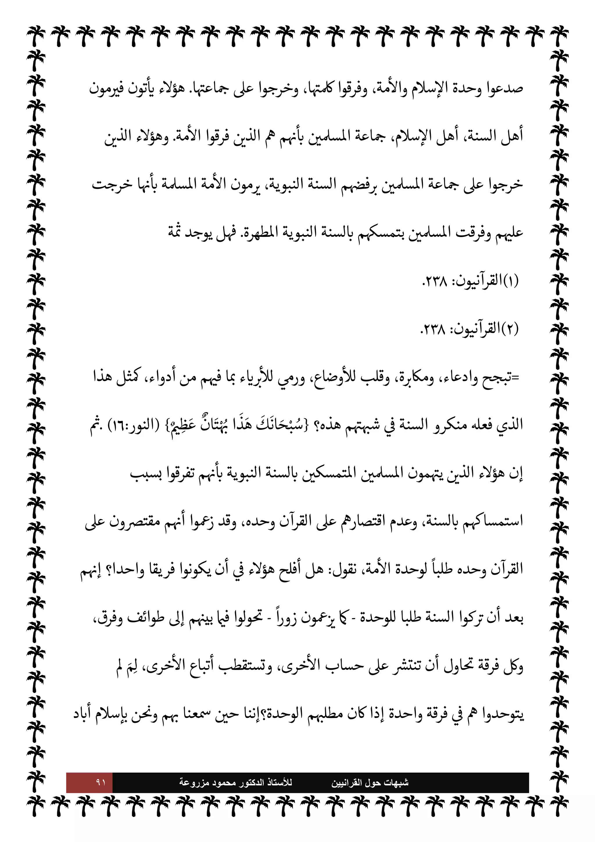 ٩٠ ‫ﺷﺑﻬﺎﺕ‬
‫ﺍﻟﻘﺭﺍﻧﻳﻳﻥ‬ ‫ﺣﻭﻝ‬
‫ﻟﻸ‬
‫ﺳﺗﺎﺫ‬
‫ﻣﺯﺭﻭﻋﺔ‬ ‫ﻣﺣﻣﻭﺩ‬ ‫ﺍﻟﺩﻛﺗﻭﺭ‬
‫رو‬ª‫و‬ ‫زيد‬ ‫ت‬ 

‘‫وا‬ N
G  
‫مستمسك‬ ‫داموا‬ ‫ما‬ ،‫واحد‬ ‫فكر‬ ‫يضمهم‬ M‫و‬ ‫لواء‬ ‫مم‬ N 

x
) 
١
. (
‫ويقول‬



,‫ع‬ ‫حشمت‬
 
‫وحدة‬ ‫تتحقق‬ ‫لن‬
(١)
‫القرآنيون‬
:
٢٣٨
.



– ‫اوضوعة‬ ‫م‬ N
O‫كت‬ ‫كوا‬ I
J‫ي‬ Ò ‫ما‬  
›‫اس‬
 ‫رسول‬ ‫طاعة‬
) 
١
(
‫ويقول‬ ،

 

G‫و‬ N
G
 
‫فاق‬ ‫قد‬
‫الكتب‬ ‫هذه‬ ‫تقديس‬
-
‫السنة‬ ‫كتب‬
-
‫مؤامرة‬ ‫من‬ ‫جزء‬ ‫ا‬ 
b‫أ‬ ‫مع‬ ،‫ية‬ `
}‫الب‬ ‫ات‬‫ر‬‫التصو‬ _
‫ا‬ N
b  

—‡‫القا‬  
‫ويب‬ ‫اؤامرة‬ ‫تلك‬ }‫يف‬ C̀ ،T‫وأه‬ ‫م‬0‫س‬‰
M‫ا‬ ‫من‬ ‫النيل‬ ‫دفت‬ I
O‫اس‬ ،‫مية‬ N
²‫أ‬
‫فيقول‬

‫لذ‬ ،‫اؤامرة‬ ‫تلك‬ ‫من‬ ‫جزء‬ M‫إ‬ ‫الستة‬ ‫الصحاح‬ ‫اب‬6‫أ‬ ‫ا‬

¼
،  
‫اني‬ 

G‫إ‬
ً
‫يعا‬ N
 š‫د‬ N

x ‫ا‬
‫م‬ 
O‫بي‬ ‫ة‬ 

G‫ز‬N%‫ا‬ ‫لساكن‬ ‫وجود‬ M
) 
٢
. (
‫وتفنيدها‬ ‫ة‬ N
O‫الش‬ ,‫ع‬ ‫الرد‬
:

‘‫تذكر‬ ‫ة‬ N
O‫الش‬ ‫هذه‬ ‫إن‬
‫ثل‬ N
‘
 :
‫وانسلت‬ ‫ا‬ —
b‫بدا‬ 


z‫رمت‬
.
‫داء‬ ‫عن‬ ‫النفس‬ ‫ع›اء‬ ‫يقول‬ ‫ما‬ ‫أو‬

‫سقاط‬‰
M‫ا‬

‫داء‬ ‫وهو‬
‫يسارع‬ ‫ا‬ 
O‫م‬ ‫نفسه‬ ‫ئ‬ N
J‫ي‬ I
z

K ،‫معينة‬ ‫بنقائص‬  
‫اصاب‬ ‫الناس‬ ‫بعض‬ ‫به‬ ,‫يبت‬ 

Á‫نف‬
‫ا‬ N
b ‫مهم‬ I
O‫وي‬  

‫خر‬
¿
M‫ا‬ ,‫ع‬ ‫فيسقطها‬
.
‫أمة‬ ‫وأعداء‬ ،  

‫الد‬ ‫وأعداء‬ ،‫السنة‬ ‫أعداء‬ ‫ء‬M‫ؤ‬

¡
‫يد‬ N^‫ا‬ ‫القرآن‬ ,‫ع‬ ‫خرجوا‬ ‫ذلك‬ ‫قبل‬ ‫ومن‬ ،‫مة‬
—
M‫ا‬ ‫اع‬ N
‫إ‬ ,‫ع‬ ‫خرجوا‬  

‫الذ‬ š ،  
›‫اس‬
 ‫رسول‬ ‫سنة‬ ,‫ع‬ ‫وخرجوا‬ ،‫ا‬‫ر‬‫وزو‬
ً
‫ظ›ا‬ ‫إليه‬ ‫م‬±‫أنف‬ ‫ينسبون‬  

‫الذ‬  ‫كتاب‬
-
,‫ص‬
A‫وس‬ ‫عليه‬ 
-
‫م‬

¡
 

‫الذ‬ š ‫ء‬M‫ؤ‬

¡ ،‫والسنة‬ ‫القرآن‬ ‫وأعداء‬ ،  
‫واؤمن‬ '‫ورسو‬  ‫أعداء‬
 