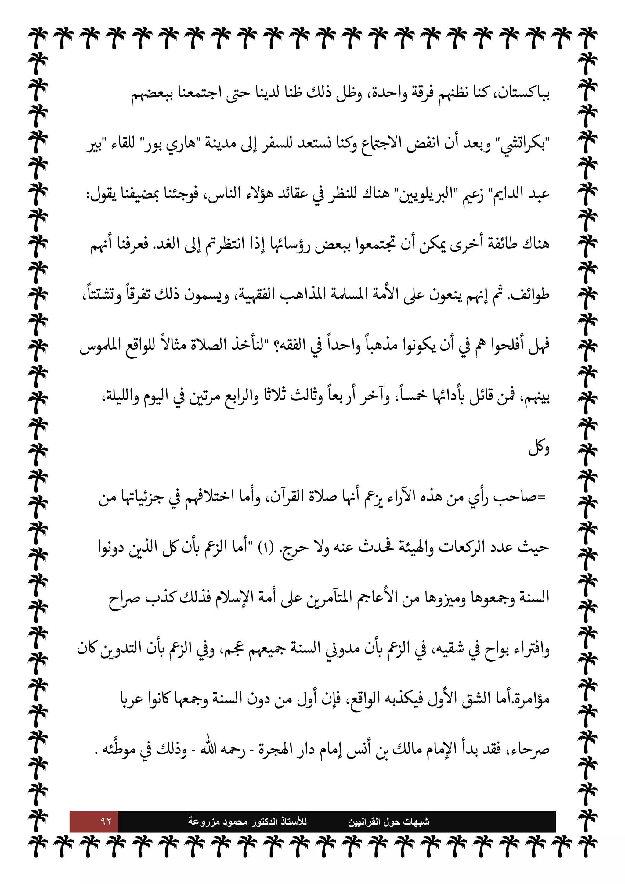 ٩١ ‫ﺷﺑﻬﺎﺕ‬
‫ﺍﻟﻘﺭﺍﻧﻳﻳﻥ‬ ‫ﺣﻭﻝ‬
‫ﻟﻸ‬
‫ﺳﺗﺎﺫ‬
‫ﻣﺯﺭﻭﻋﺔ‬ ‫ﻣﺣﻣﻭﺩ‬ ‫ﺍﻟﺩﻛﺗﻭﺭ‬
‫ا‬ I
O‫اع‬ N
 ,‫ع‬ ‫وخرجوا‬ ،‫ا‬ I
O. ‫وفرقوا‬ ،‫مة‬
—
M‫وا‬ ‫م‬0‫س‬‰
M‫ا‬ ‫وحدة‬ ‫صدعوا‬
.
‫مون‬ 

J‫ف‬ ‫تون‬
—


‘ ‫ء‬M‫هؤ‬
‫مة‬
—
M‫ا‬ ‫فرقوا‬  

‫الذ‬ š ‫م‬ 
b
—
N
‘  
›‫اس‬ ‫اعة‬ N
 ،‫م‬0‫س‬‰
M‫ا‬ ‫أهل‬ ،‫السنة‬ ‫أهل‬
.
 

‫الذ‬ ‫ء‬M‫وهؤ‬
N
G  
›‫اس‬ ‫اعة‬ N
 ,‫ع‬ ‫خرجوا‬
‫خرجت‬ ‫ا‬ 
b
—
N
‘ ‫اس›ة‬ ‫مة‬
—
M‫ا‬ ‫مون‬ 

G ،‫النبوية‬ ‫السنة‬ ‫م‬ 
à‫ف‬
‫اطهرة‬ ‫النبوية‬ ‫لسنة‬ N
‘ ‫م‬/‫بتمس‬  
›‫اس‬ ‫وفرقت‬ ‫م‬ 

O‫عل‬
.
‫ة‬ `‡ ‫يوجد‬ ‫ل‬

¡
(١)
‫القرآنيون‬
:
٢٣٨
.
(٢)
‫القرآنيون‬
:
٢٣٨
.
=
‫هذا‬ ‫ثل‬ü ،‫أدواء‬ ‫من‬ ‫م‬ 

O‫ف‬ ‫ا‬ N
‡ ‫ء‬ 

‘ N
G
—
0‫ل‬ 

«‫ور‬ ،‫وضاع‬
—
0‫ل‬ ‫وقلب‬ ،‫ة‬ N
GŠ‫وم‬ ،‫وادعاء‬ ‫تبجح‬
‫الس‬ ‫منكرو‬ T‫فع‬ ‫الذي‬
‫هذه؟‬ ‫م‬ I
O N
O‫ش‬ 


– ‫نة‬
}
ٌ 

 ِ‫ظ‬َ‫ع‬
ٌ
‫ان‬َ‫ت‬ْ ُN
b ‫ا‬
َ
‫ذ‬َ‫ه‬
َ
‫ك‬
َ
‫ان‬ َ
‫ح‬ْ‫ب‬ ُ
‫س‬
{
)
‫النور‬
:
١٦
. (
C̀
‫بسبب‬ ‫تفرقوا‬ ‫م‬ 
b
—
N
‘ ‫النبوية‬ ‫لسنة‬ N
‘  
‫اتمسك‬  
›‫اس‬ ‫مون‬ I
O‫ي‬  

‫الذ‬ ‫ء‬M‫هؤ‬ ‫إن‬
,‫ع‬ ‫ون‬Ý‫مقت‬ ‫م‬ 
b‫أ‬ ‫وا‬ª‫ز‬ ‫وقد‬ ،‫وحده‬ ‫القرآن‬ ,‫ع‬ š‫اقتصار‬ ‫وعدم‬ ،‫لسنة‬ N
‘ ‫م‬0‫استمسا‬
‫نقول‬ ،‫مة‬
—
M‫ا‬ ‫لوحدة‬
ً
‫طلبا‬ ‫وحده‬ ‫القرآن‬
:
‫م‬ 
b‫إ‬ ‫واحدا؟‬ ‫فريقا‬ ‫يكونوا‬ ‫أن‬ 


– ‫ء‬M‫هؤ‬ ‫أفلح‬ ‫هل‬
‫للوحدة‬ ‫طلبا‬ ‫السنة‬ ‫كوا‬ I
G ‫أن‬ ‫بعد‬
-
ً
‫ا‬‫ر‬‫زو‬ ‫ون‬ª 

G Õ
-
،‫وفرق‬ ‫طوائف‬ .‫إ‬ ‫م‬ 
O‫بي‬ 

£‫ف‬ ‫لوا‬‫و‬
I
x
Ò َ ِ
1 ،‫خرى‬
—
M‫ا‬ ‫أتباع‬ ‫وتستقطب‬ ،‫خرى‬
—
M‫ا‬ ‫حساب‬ ,‫ع‬ `
}‫تنت‬ ‫أن‬ ‫اول‬
I
x ‫فرقة‬ _‫و‬
‫الوحدة؟إننا‬ ‫م‬ N
O‫مطل‬ ‫ن‬u ‫إذا‬ ‫واحدة‬ ‫فرقة‬ 


– š ‫يتوحدوا‬
‫د‬ N
‘‫أ‬ ‫م‬0‫س‬‰ N
‘ ‫ن‬

x‫و‬ ‫م‬ N
b ‫عنا‬ò  
‫ح‬
 