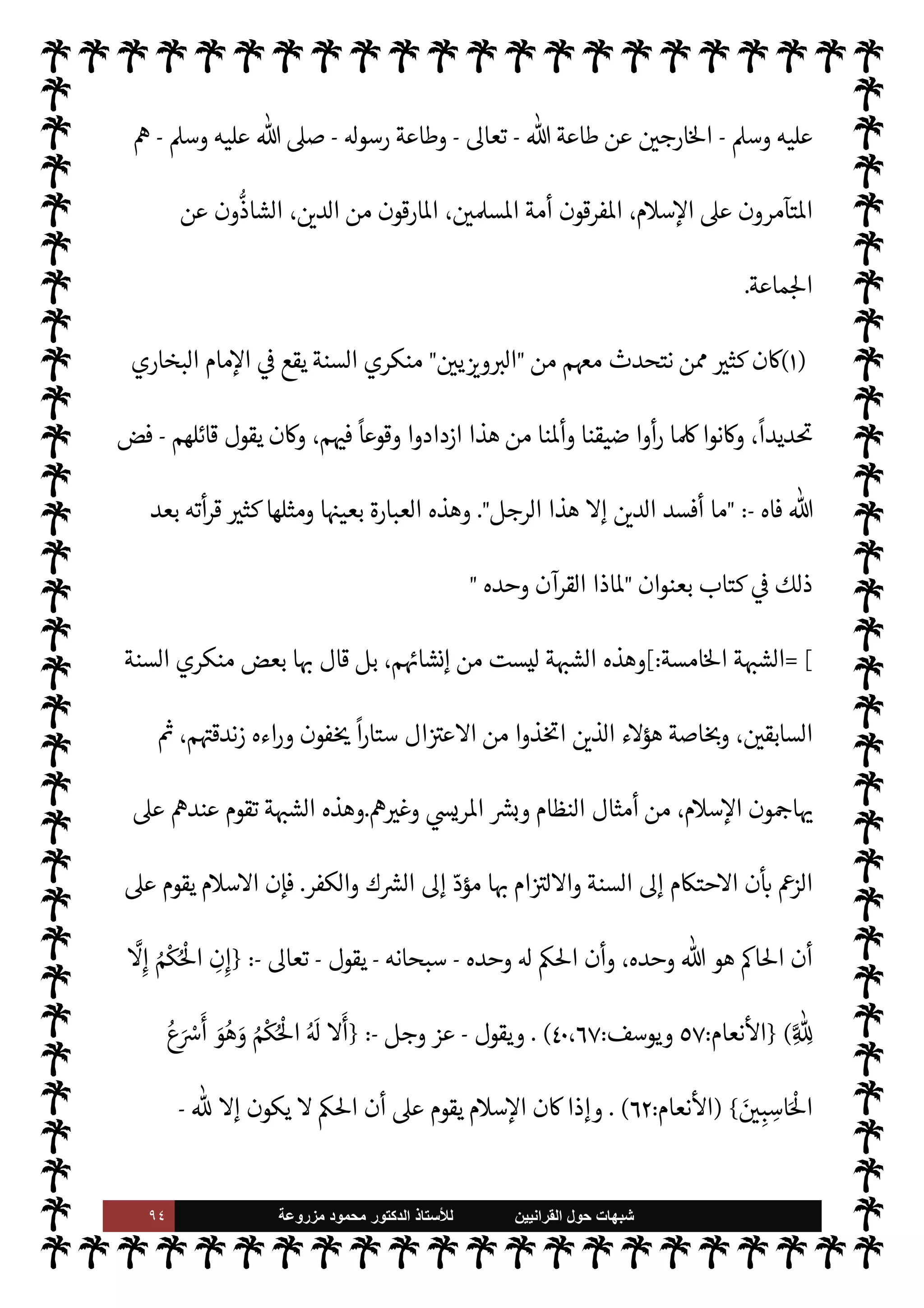 ٩٣ ‫ﺷﺑﻬﺎﺕ‬
‫ﺍﻟﻘﺭﺍﻧﻳﻳﻥ‬ ‫ﺣﻭﻝ‬
‫ﻟﻸ‬
‫ﺳﺗﺎﺫ‬
‫ﻣﺯﺭﻭﻋﺔ‬ ‫ﻣﺣﻣﻭﺩ‬ ‫ﺍﻟﺩﻛﺗﻭﺭ‬
‫مام‬‰M‫ا‬ ‫ه‬Ý‫ع‬ 


– 2‫الصا‬ ‫السلف‬ ‫بقية‬ ‫وجاء‬ ،‫مسنده‬ 


– 

`
	‫القر‬ ‫ميدي‬%‫ا‬ ‫بعده‬ ‫وجاء‬
‫حاء‬ ‫عرب‬ ‫يم‬ N
 ‫وائل‬
—
M‫ا‬ ‫ء‬M‫وهؤ‬ ،  

‫التدو‬ ‫تتابع‬ ‫وهكذا‬ ،‫مسنده‬ 


– ‫حنبل‬  N
 ‫أد‬
.
I
J‫واف‬ ‫كذب‬ ‫العجم‬ ‫من‬ ‫ا‬ 

O‫واضع‬ ‫أن‬ š‫فدعوا‬ ،‫الستة‬ ‫الكتب‬ ‫عن‬ ‫أما‬
‫اء‬
.
A‫مس‬ ‫مام‬‰
M‫فا‬
‫العجم؟‬ ‫من‬ ‫م‬ 
b‫إ‬ ‫يقال‬ ‫فكيف‬ ،‫العرب‬ ‫من‬ ‫يم‬ N
 ‫داود‬ ‫أبو‬ ‫مام‬‰
M‫وا‬ ‫مذي‬ I
J‫ال‬ ‫مام‬‰
M‫وا‬
،‫مور‬
—
M‫ا‬ ‫ويعكسون‬ ،‫وضاع‬
—
M‫ا‬ ‫يقلبون‬ ‫ء‬M‫هؤ‬ ‫؟إن‬  
›‫اس‬ ,‫ع‬ ‫مؤامرة‬ ‫بذلك‬ ‫صنعوا‬ ‫م‬ 
b‫وإ‬
š ‫ومن‬ ‫؟‬  
›‫واس‬ ‫م‬0‫س‬‰
M‫ا‬ ,‫ع‬ ‫يتآمرون‬  

‫الذ‬ š ‫ن‬

¼ ،‫ء‬0‫ب‬ ‫من‬ ‫فيه‬ š ‫ا‬ N‡ ‫ء‬ 

‘ N
G
—
M‫ا‬ ‫مون‬ 

G‫و‬
‫داود‬ ‫وأبو‬ ‫مذي‬ I
J‫وال‬ A‫ومس‬ ‫البخاري‬ š ‫ء‬M‫هؤ‬ ‫هل‬ ‫مة؟‬
—
M‫ا‬ ‫وفرقوا‬ ،‫ماعة‬N%‫ا‬ ‫فارقوا‬  

‫الذ‬
‫فظهم‬ N
x ‫وذلك‬ ،‫دينه‬ ‫م‬ N
b  ‫حفظ‬  

‫الذ‬ ‫م‬0‫ع‬
—
M‫ا‬ ‫ة‬ —‡
—
M‫ا‬ ‫ء‬M‫هؤ‬ ‫ماجه؟‬  N
‫وا‬ 

—
¢‫والنسا‬
'‫رسو‬ ‫سنة‬ ‫م‬ 
ú‫وحفا‬
-
A‫وس‬ ‫عليه‬  ,‫ص‬
-
 

‫الذ‬ š ‫ء‬M‫هؤ‬ ‫إن‬
-
 ‫حفظ‬
-
،‫دينه‬ ‫م‬ N
b
 
‫وع‬
-
‫تع‬
.‫ا‬
-
‫يصل‬ ‫كيف‬ ‫ليعجب‬ ‫ارء‬ ‫إن‬ ،‫والشتات‬ ‫التفرق‬ ‫عن‬ ‫مة‬
—
M‫ا‬ ‫م‬ N
b
‫مستوى‬ .‫إ‬ ‫اء‬ I
J‫ف‬M‫وا‬ ‫التبجج‬
(١)
‫القرآنيون‬
:
٢٣٩
.
=
‫عاقل‬ ‫فيه‬ ‫م‬ I
O‫ي‬
-
ً
‫مس›ا‬ ‫يكن‬ Ò ‫لو‬‫و‬ I
z‫ح‬
-
‫مر‬
¿ I
‘‫و‬ ‫مة‬
—
M‫ا‬ ‫فرق‬ ‫نه‬
—
N
‘ A‫مس‬ ‫أو‬ ‫لبخاري‬u
ً
‫إماما‬
‫م‬0‫س‬‰
M‫ا‬ ,‫ع‬
)
١
. (
‫ر‬ ‫بسنة‬  

‫الŠفر‬ ‫ء‬M‫هؤ‬ ‫أن‬  
‫يب‬ ‫ا›وس‬ ‫الواقع‬ ‫إن‬
 ‫سول‬
-
 ,‫ص‬
 