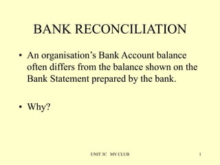 UNIT 3C MY CLUB 1
BANK RECONCILIATION
• An organisation’s Bank Account balance
often differs from the balance shown on the
Bank Statement prepared by the bank.
• Why?
 