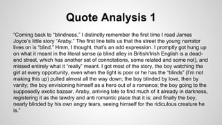 Quote Analysis 1
“Coming back to “blindness,” I distinctly remember the first time I read James
Joyce’s little story “Araby.” The first line tells us that the street the young narrator
lives on is “blind.” Hmm, I thought, that’s an odd expression. I promptly got hung up
on what it meant in the literal sense (a blind alley in British/Irish English is a dead-
end street, which has another set of connotations, some related and some not), and
missed entirely what it “really” meant. I got most of the story, the boy watching the
girl at every opportunity, even when the light is poor or he has the “blinds” (I’m not
making this up) pulled almost all the way down; the boy blinded by love, then by
vanity; the boy envisioning himself as a hero out of a romance; the boy going to the
supposedly exotic bazaar, Araby, arriving late to find much of it already in darkness,
registering it as the tawdry and anti romantic place that it is; and finally the boy,
nearly blinded by his own angry tears, seeing himself for the ridiculous creature he
is.”
 