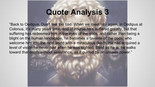 Quote Analysis 3
“Back to Oedipus. Don’t feel too bad. When we meet him again, in Oedipus at
Colonus, it’s many years later, and of course he’s suffered greatly, but that
suffering has redeemed him in the eyes of the gods, and rather than being a
blight on the human landscape, he becomes a favorite of the gods, who
welcome him into the next world with a miraculous death. He has acquired a
level of vision he never had when he was sighted. Blind as he is, he walks
toward that death without assistance, as if guided by an unseen power.”
 