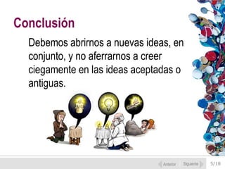 Conclusión
Debemos abrirnos a nuevas ideas, en
conjunto, y no aferrarnos a creer
ciegamente en las ideas aceptadas o
antiguas.

Anterior

Siguiente

5/18

 