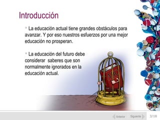 3/18
 La educación actual tiene grandes obstáculos para
avanzar. Y por eso nuestros esfuerzos por una mejor
educación no prosperan.
 La educación del futuro debe
considerar saberes que son
normalmente ignorados en la
educación actual.
Introducción
Anterior Siguiente
 