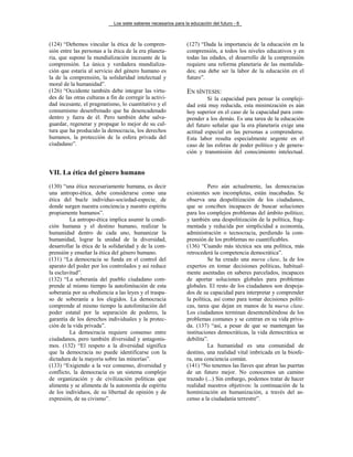 Los siete saberes necesarios para la educación del futuro - 6



(124) “Debemos vincular la ética de la compren-                 (127) “Dada la importancia de la educación en la
sión entre las personas a la ética de la era planeta-           comprensión, a todos los niveles educativos y en
ria, que supone la mundialización incesante de la               todas las edades, el desarrollo de la comprensión
comprensión. La única y verdadera mundializa-                   requiere una reforma planetaria de las mentalida-
ción que estaría al servicio del género humano es               des; esa debe ser la labor de la educación en el
la de la comprensión, la solidaridad intelectual y              futuro”.
moral de la humanidad”.
(126) “Occidente también debe integrar las virtu-               EN SÍNTESIS:
des de las otras culturas a fin de corregir la activi-                   Si la capacidad para pensar la compleji-
dad incesante, el pragmatismo, lo cuantitativo y el             dad está muy reducida, esta minimización es aún
consumismo desenfrenado que ha desencadenado                    hoy superior en el caso de la capacidad para com-
dentro y fuera de él. Pero también debe salva-                  prender a los demás. Es una tarea de la educación
guardar, regenerar y propagar lo mejor de su cul-               del futuro señalar que la era planetaria exige una
tura que ha producido la democracia, los derechos               actitud especial en las personas a comprenderse.
humanos, la protección de la esfera privada del                 Esta labor resulta especialmente urgente en el
ciudadano”.                                                     caso de las esferas de poder político y de genera-
                                                                ción y transmisión del conocimiento intelectual.


VII. La ética del género humano
(130) “una ética necesariamente humana, es decir                          Pero aún actualmente, las democracias
una antropo-ética, debe considerarse como una                   existentes son incompletas, están inacabadas. Se
ética del bucle individuo-sociedad-especie, de                  observa una despolitización de los ciudadanos,
donde surgen nuestra conciencia y nuestro espíritu              que se conciben incapaces de buscar soluciones
propiamente humanos”.                                           para los complejos problemas del ámbito político;
         La antropo-ética implica asumir la condi-              y también una despolitización de la política, frag-
ción humana y el destino humano, realizar la                    mentada y reducida por simplicidad a economía,
humanidad dentro de cada uno, humanizar la                      administración o tecnocracia, perdiendo la com-
humanidad, lograr la unidad de la diversidad,                   prensión de los problemas no cuantificables.
desarrollar la ética de la solidaridad y de la com-             (136) “Cuando más técnica sea una política, más
prensión y enseñar la ética del género humano.                  retrocederá la competencia democrática”.
(131) “La democracia se funda en el control del                           Se ha creado una nueva clase, la de los
aparato del poder por los controlados y así reduce              expertos en tomar decisiones políticas, habitual-
la esclavitud”.                                                 mente asentadas en saberes parcelados, incapaces
(132) “La soberanía del pueblo ciudadano com-                   de aportar soluciones globales para problemas
prende al mismo tiempo la autolimitación de esta                globales. El resto de los ciudadanos son despoja-
soberanía por su obediencia a las leyes y el traspa-            dos de su capacidad para interpretar y comprender
so de soberanía a los elegidos. La democracia                   la política, así como para tomar decisiones políti-
comprende al mismo tiempo la autolimitación del                 cas, tarea que dejan en manos de la nueva clase.
poder estatal por la separación de poderes, la                  Los ciudadanos terminan desentendiéndose de los
garantía de los derechos individuales y la protec-              problemas comunes y se centran en su vida priva-
ción de la vida privada”.                                       da. (137) “así, a pesar de que se mantengan las
         La democracia requiere consenso entre                  instituciones democráticas, la vida democrática se
ciudadanos, pero también diversidad y antagonis-                debilita”.
mos. (132) “El respeto a la diversidad significa                          La humanidad es una comunidad de
que la democracia no puede identificarse con la                 destino, una realidad vital imbricada en la biosfe-
dictadura de la mayoría sobre las minorías”.                    ra, una conciencia común.
(133) “Exigiendo a la vez consenso, diversidad y                (141) “No tenemos las llaves que abran las puertas
conflicto, la democracia es un sistema complejo                 de un futuro mejor. No conocemos un camino
de organización y de civilización políticas que                 trazado (...) Sin embargo, podemos tratar de hacer
alimenta y se alimenta de la autonomía de espíritu              realidad nuestros objetivos: la continuación de la
de los individuos, de su libertad de opinión y de               hominización en humanización, a través del as-
expresión, de su civismo”.                                      censo a la ciudadanía terrestre”.
 