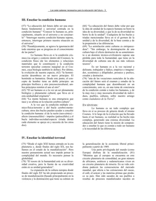 Los siete saberes necesarios para la educación del futuro - 3
III. Enseñar la condición humana
(57) “La educación del futuro debe ser una ense-
ñanza fundamental y universal centrada en la
condición humana” “Conocer lo humano es, prin-
cipalmente, situarlo en el universo y no cercenar-
lo” “Interrogar nuestra condición humana supone,
entonces, interrogar primero nuestra situación en
el universo”.
(58) “Paradójicamente, se agrava la ignorancia del
todo mientras que se progresa en el conocimiento
de las partes”.
Lo humano lleva en si la condición cós-
mica (su origen y contexto dentro del Cosmos), la
condición física (de los elementos y relaciones
materiales que lo constituyen) y la condición
terrestre (peculiar contexto marginal en el Cos-
mos, cuya biología también lo define). Por último,
la evolución de nuestra especie, (62) “la homini-
zación desemboca en un nuevo principio. El
homínido se humaniza. Desde este punto, el con-
cepto de hombre tiene un doble principio: un
principio biofísico y otro psicosociocultural; am-
bos principios remiten el uno al otro”.
(63) “El ser humano es a la vez un ser plenamente
biológico y plenamente cultural, que lleva en sí
esta unidualidad originaria”.
(64) “La mente humana es una emergencia que
nace y se afirma en la relación cerebro-cultura”.
A la vez que la condición múltiple cós-
mico-física-terrestre y del bucle cerebro-mente-
cultura, otros dos bucles pueden ayudar a concebir
la condición humana: el de la razón (neo-córtex) -
afecto (mesoencéfalo) - impulso (paleocéfalo) y el
bucle individuo-sociedad-especie (triada donde
cada elemento se apoya en y necesita de los otros
dos).
(66) “La educación del futuro debe velar por que
la idea de unidad de la especie humana no borre la
idea de su diversidad, y que la de su diversidad no
borre la de la unidad”. Cualquiera de los bucles y
tríadas mencionadas lleva en sí el germen de la
unidad y de la diversidad, de la base común y de
la propensión a las diferencias.
(69) “La asimilación entre culturas es enriquece-
dora”. “Sin embargo, la desintegración de una
cultura bajo el efecto destructor de su sometimien-
to a un dominio técnico-civilizatorio supone una
pérdida para toda la humanidad, que tiene en la
diversidad de culturas una de sus más valiosos
tesoros”.
Es ser humano es a la vez racional y
delirante, trabajador y lúdico, empírico e imagina-
dor, económico y dilapilador, prosaico y poético,
creador y destructor.
(74) “una de las vocaciones esenciales de la edu-
cación del futuro será el examen y estudio de la
complejidad humana que desembocará en un
conocimiento, esto es, en una toma de conciencia
de la condición común a todos los humanos, y de
la muy rica y muy necesaria diversidad de indivi-
duos, pueblos, culturas, sobre nuestro arraigo
como ciudadanos de la Tierra”.
EN SÍNTESIS:
Lo humano es un todo complejo que
lleva en sí su proceso de génesis desde el mismo
Cosmos. A lo largo de la evolución que ha llevado
hasta el ser humano, su realidad se ha hecho más
compleja, generando una extensa diversidad. La
educación del futuro tiene la misión de compren-
der y enseñar lo que es común a todo ser humano
y la necesidad de las diferencias.
IV. Enseñar la identidad terrenal
(75) “Desde el siglo XXI hemos entrado en la era
planetaria y, desde finales del siglo XX, nos ha-
llamos en el estado de la mundialización”. Pero
nuestro pensamiento actual nos impide pensar la
complejidad del mundo. Es necesario pensar la
globalidad.
(78) “El tesoro de la humanidad está en su diver-
sidad creativa, pero la fuente de su creatividad
están en su unidad generadora”.
La expansión de la cultura europea desde
finales del siglo XV ha ido propiciando un proce-
so de mundialización (basado principalmente en la
violencia y la dominación) que tiene su culmen en
la generalización de la economía liberal princi-
palmente a partir de 1989.
Una parte privilegiada del mundo (como
Europa) disfruta de la mundialización. (81)
“Mientras que el europeo se encuentra en este
circuito planetario de comodidad, un gran número
de africanos, asiáticos y sudamericanos viven en
un circuito planetario de miseria. En su vida coti-
diana padecen las consecuencias del mercado
mundial, que afecta a las cotizaciones del cacao,
el café, el azúcar y las materias primas que produ-
ce su país. Han sido sacados de sus pueblos a
resultas de procesos mundializados nacidos en
 
