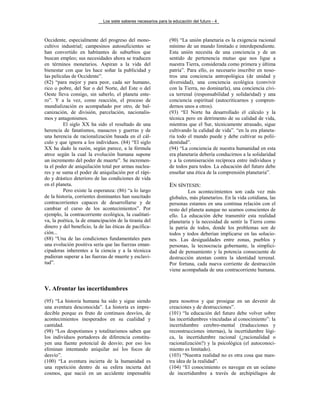Los siete saberes necesarios para la educación del futuro - 4
Occidente, especialmente del progreso del mono-
cultivo industrial; campesinos autosuficientes se
han convertido en habitantes de suburbios que
buscan empleo; sus necesidades ahora se traducen
en términos monetarios. Aspiran a la vida del
bienestar con que les hace soñar la publicidad y
las películas de Occidente”.
(82) “para mejor y para peor, cada ser humano,
rico o pobre, del Sur o del Norte, del Este o del
Oeste lleva consigo, sin saberlo, el planeta ente-
ro”. Y a la vez, como reacción, el proceso de
mundialización es acompañado por otro, de bal-
canización, de división, parcelación, nacionalis-
mos y antagonismos.
El siglo XX ha sido el resultado de una
herencia de fanatismos, masacres y guerras y de
una herencia de racionalización basada en el cál-
culo y que ignora a los individuos. (84) “El siglo
XX ha dado la razón, según parece, a la fórmula
atroz según la cual la evolución humana supone
un incremento del poder de muerte”. Se incremen-
ta el poder de aniquilación total por armas nuclea-
res y se suma el poder de aniquilación por el rápi-
do y drástico deterioro de las condiciones de vida
en el planeta.
Pero existe la esperanza: (86) “a lo largo
de la historia, corrientes dominantes han suscitado
contracorrientes capaces de desarrollarse y de
cambiar el curso de los acontecimientos”. Por
ejemplo, la contracorriente ecológica, la cualitati-
va, la poética, la de emancipación de la tiranía del
dinero y del beneficio, la de las éticas de pacifica-
ción...
(88) “Una de las condiciones fundamentales para
una evolución positiva sería que las fuerzas eman-
cipadoras inherentes a la ciencia y a la técnicca
pudieran superar a las fuerzas de muerte y esclavi-
tud”.
(90) “La unión planetaria es la exigencia racional
mínimo de un mundo limitado e interdependiente.
Esta unión necesita de una conciencia y de un
sentido de pertenencia mutuo que nos ligue a
nuestra Tierra, considerada como primera y última
patria”. Para ello, es necesario inscribir en noso-
tros una conciencia antropológica (de unidad y
diversidad), una conciencia ecológica (convivir
con la Tierra, no dominarla), una conciencia cívi-
ca terrenal (responsabilidad y solidaridad) y una
conciencia espiritual (autocriticarnos y compren-
dernos unos a otros).
(93) “El Norte ha desarrollado el cálculo y la
técnica pero en detrimento de su calidad de vida,
mientras que el Sur, técnicamente atrasado, sigue
cultivando la calidad de vida”. “en la era planeta-
ria todo el mundo puede y debe cultivar su polii-
dentidad”.
(94) “La conciencia de nuestra humanidad en esta
era planetaria debería conducirnos a la solidaridad
y a la conmiseración recíproca entre individuos y
de todos para todos. La educación del futuro debe
enseñar una ética de la comprensión planetaria”.
EN SÍNTESIS:
Los acontecimientos son cada vez más
globales, más planetarios. En la vida cotidiana, las
personas estamos en una continua relación con el
resto del planeta aunque no seamos conscientes de
ello. La educación debe transmitir esta realidad
planetaria y la necesidad de sentir la Tierra como
la patria de todos, donde los problemas son de
todos y todos deberían implicarse en las solucio-
nes. Las desigualdades entre zonas, pueblos y
personas, la tecnocracia gobernante, la simplici-
dad de pensamiento y la potencia consecuente de
destrucción atentan contra la identidad terrenal.
Por fortuna, cada nueva corriente de destrucción
viene acompañada de una contracorriente humana.
V. Afrontar las incertidumbres
(95) “La historia humana ha sido y sigue siendo
una aventura desconocida”. La historia es impre-
decible porque es fruto de continuos desvíos, de
acontecimientos inesperados en su cualidad y
cantidad.
(98) “Los despotismos y totalitarismos saben que
los individuos portadores de diferencia constitu-
yen una fuente potencial de desvío; por eso los
eliminan intentando aniquilar así los focos de
desvío”.
(100) “La aventura incierta de la humanidad es
una repetición dentro de su esfera incierta del
cosmos, que nació en un accidente impensable
para nosotros y que prosigue en un devenir de
creaciones y de destrucciones”.
(101) “la educación del futuro debe volver sobre
las incertidumbres vinculadas al conocimiento”: la
incertidumbre cerebro-mental (traducciones y
reconstrucciones internas), la incertidumbre lógi-
ca, la incertidumbre racional (¿racionalidad o
racionalización?) y la psicológica (el autoconoci-
miento es limitado).
(103) “Nuestra realidad no es otra cosa que nues-
tra idea de la realidad”.
(104) “El conocimiento es navegar en un océano
de incertidumbre a través de archipiélagos de
 