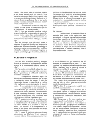 Los siete saberes necesarios para la educación del futuro - 5
certeza”. “Tan pronto como un individuo empren-
de una acción, sea cual fuere, ésta empieza a esca-
par de sus intenciones. La acción en cuestión entra
en un universo de interacciones y finalmente es el
entorno el que se apodera de ella en uno u otro
sentido, pudiendo contrariar la intención inicial”.
Esto es ecología de la acción.
La incertidumbre de la acción surge bási-
camente de tres bucles: de riesgo-preocupación,
de fines-medios y de acción-contexto.
(108) “Es cierto que se pueden considerar o calcu-
lar a corto plazo las consecuencias de una acción,
pero sus efectos a largo plazo son impredecibles”.
La incertidumbre se afronta mediante una
buena decisión, la conciencia del riesgo y la estra-
tegia.
(109) “La estrategia debe prevalecer sobre el
programa. El programa establece una secuencia de
acciones que deben ser ejecutadas sin variación en
un entorno estable; pero en cuanto haya modifica-
ción de las condiciones exteriores, el programa se
bloquea. La estrategia, por el contrario, elabora un
guión de acción examinando las certezas, las in-
certidumbres de la situación, las probabilidades y
las improbabilidades. El guión puede y debe mo-
dificarse según la información recogida, el azar,
contratiempos u oportunidades con que se tropiece
en el curso del camino”.
(111) “La renuncia al mejor de los mundos en
modo alguno supone renunciar a un mundo me-
jor”.
EN SÍNTESIS:
La incertidumbre es inevitable salvo en
pequeñas dosis (como en las predicciones poco
ambiciosas). La historia muestra la discontinua e
incontrolada sucesión de desvíos e imprevistos
que siguen a las acciones. Las acciones más ade-
cuadas a este entorno de incertidumbre implican
tres elementos: buenas decisiones, conciencia de
la existencia de riesgos y la utilización de estrate-
gias (adaptables al entorno cambiante) frente a
programas (cerrados y rígidos).
VI. Enseñar la comprensión
(113) “Sin duda ha habido grandes y múltiples
avances en el terreno de la comprensión, pero los
avances de la incomprensión parecen mayores si
cabe”.
(114) “la misión espiritual de la educación: ense-
ñar a que las personas se comprendan como con-
dición y garantía de la solidaridad intelectual y
moral de la humanidad”.
La comprensión intelectual implica un
proceso previo de explicación tras el que se capta
el conjunto del objeto (las partes y el todo). La
comprensión humana va más allá de la explica-
ción, implica un proceso de empatía, de identifi-
cación y de proyección con respecto a otro sujeto.
La comprensión se ve amenazada por
varios obstáculos que constituyen problemas en la
comunicación (ruido, polisemia, desconocimiento
de ritos, costumbres o culturas...) y en las actitu-
des, como la indiferencia o los centrismos: ego-
centrismo, etnocentrismo o sociocentrismo.
(117) “El egocentrismo cultiva la self-deception,
el autoengaño engendrado por la autojustificación,
la autoglorificación y la tendencia a adjudicar a
los demás, extraños o no, la causa de todos los
males”. “En realidad, el no comprenderse a sí
mismo es una fuente muy importante de incom-
prensión del prójimo”.
(118) “El mundo de los intelectuales, escritores o
universitarios, que debería ser el más comprensi-
vo, es sin embargo el más gangrenado por el efec-
to de la hipertrofia del yo alimentado por una
necesidad de consagración y de gloria”. “El etno-
centrismo y el sociocentrismo alimentan las xeno-
fobias y racismos hasta el punto de retirarle al
extranjero su cualidad de ser humano”.
(119) “La incapacidad de concebir lo complejo y
la reducción del conocimiento de un conjunto al
de una de sus partes provocan consecuencias aún
más funestas en el mundo de las relaciones huma-
nas que en el del conocimiento del mundo físico”.
(120) “La ética de la comprensión es un arte de
vivir que pide, en primer lugar, que comprenda-
mos de forma desinteresada”.
(121) “La ética de la comprensión nos pide com-
prender la incomprensión”.
La comprensión se ve facilitada por el
“bien pensar” (pensar lo complejo, incluyendo las
condiciones objetivas y subjetivas de los actos) y
la instrospección (autocrítica, autoexamen, auto-
descentración).
(122) “Comprender a los otros requiere tener
conciencia de la complejidad del ser humano”.
(123) “El cine, que favorece el pleno empleo de
nuestra subjetividad, por proyección e identifica-
ción, nos hace simpatizar y comprender a aquellos
que nos serían extraños o antipáticos en un mo-
mento cualquiera. Aquel que siente repugnancia
por el vagabundo que encuentra en la calle, sim-
patiza de todo corazón en el cine con el vagabun-
do Charlot”.
 