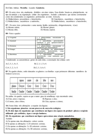 D) Clube Atlético Metafita – Leandro Goiabeira;
05= Os seres vivos são, atualmente, divididos em cinco reinos, Essa divisão baseia-se, principalmente, no
tipo de nutrição e na organização celular dos organismos. Assinale a alternativa que mostra corretamente
como são considerados os organismos pertencentes ao reino Animalia.
A) Multicelulares procarióticos e heterótrofos; B) Unicelulares, eucarióticos e heterótrofos;
C) Multicelulares, eucarióticos e autótrofos; D) Multicelulares, eucarióticos e heterótrofos;
07= Os seres vivos pertencentes a uma mesma família pertencerão, obrigatoriamente, à (ao):
A) Mesma ordem. B) Mesmo gênero.
C) Mesma tribo. D) Mesma espécie.
08= Note o quadro:
Considerando as características gerais de cada reino, a associação das colunas será:
A) 2, 5, 1, 4 e 3. B) 2, 3, 1, 5 e 4.
C) 4, 3, 2, 1 e 5. D) 2, 3, 1,4 e 5.
09 No quadro abaixo, estão elencados os gêneros e as famílias a que pertencem diferentes mamíferos da
Ordem Carnivora.
Da análise do quadro, espera-se que o maior grau de semelhança seja encontrado entre:
A) Cães, ursos e raposas; B) Raposas e cães;
C) Coiotes, cães e lobos; D) Cães, raposas e coiotes;
10: Foram feitas três afirmações a respeito dos liquens:
I. São organismos pioneiros em um processo de sucessão ecológica;
II. Os dois tipos de organismos que constituem um líquen são capazes de produzir glicose e oxigênio
utilizando gás carbônico, água e energia luminosa.
III. Os organismos que constituem um líquen apresentam uma relação mutualística.
Assinale:
A) Se apenas uma das afirmações estiver correta.
B Se apenas as afirmações I e II estiverem corretas.
C) Se apenas as afirmações I e III estiverem corretas.
D) Se apenas as afirmações II e III estiverem corretas.
 