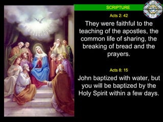 SCRIPTURE

           Acts 2: 42

   They were faithful to the
teaching of the apostles, the
 common life of sharing, the
  breaking of bread and the
          prayers.

           Acts 8: 15

John baptized with water, but
 you will be baptized by the
Holy Spirit within a few days.
 