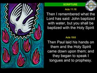 SCRIPTURE

           Acts 11:16

Then I remembered what the
Lord has said: John baptized
 with water, but you shall be
baptized with the Holy Spirit

           Acts 19:6

Then Paul laid his hands on
  them and the Holy Spirit
came down upon them; and
   they began to speak I
 tongues and to prophesy.
 