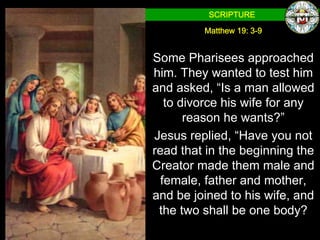 SCRIPTURE

         Matthew 19: 3-9


Some Pharisees approached
him. They wanted to test him
and asked, “Is a man allowed
   to divorce his wife for any
       reason he wants?”
Jesus replied, “Have you not
read that in the beginning the
Creator made them male and
  female, father and mother,
and be joined to his wife, and
 the two shall be one body?
 