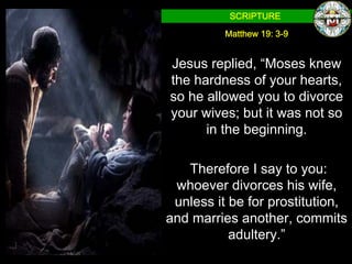 SCRIPTURE

          Matthew 19: 3-9


Jesus replied, “Moses knew
the hardness of your hearts,
so he allowed you to divorce
your wives; but it was not so
      in the beginning.

   Therefore I say to you:
 whoever divorces his wife,
 unless it be for prostitution,
and marries another, commits
           adultery.”
 
