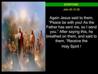 SCRIPTURE

         John 20: 21-22


  Again Jesus said to them,
 “Peace be with you! As the
Father has sent me, so I send
  you.” After saying this, he
breathed on them, and said to
     them, “Receive the
         Holy Spirit !
 