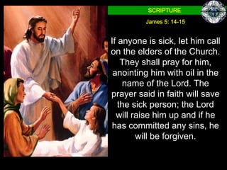 SCRIPTURE

         James 5: 14-15


If anyone is sick, let him call
on the elders of the Church.
    They shall pray for him,
 anointing him with oil in the
    name of the Lord. The
prayer said in faith will save
   the sick person; the Lord
  will raise him up and if he
has committed any sins, he
        will be forgiven.
 