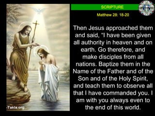 SCRIPTURE

         Matthew 28: 18-20


Then Jesus approached them
 and said, “I have been given
all authority in heaven and on
    earth. Go therefore, and
    make disciples from all
 nations. Baptize them in the
Name of the Father and of the
  Son and of the Holy Spirit,
and teach them to observe all
that I have commanded you. I
 am with you always even to
     the end of this world.
 