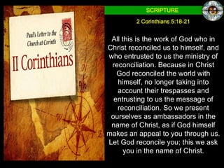 SCRIPTURE

         2 Corinthians 5:18-21


 All this is the work of God who in
Christ reconciled us to himself, and
who entrusted to us the ministry of
 reconciliation. Because in Christ
   God reconciled the world with
   himself, no longer taking into
   account their trespasses and
  entrusting to us the message of
   reconciliation. So we present
 ourselves as ambassadors in the
 name of Christ, as if God himself
makes an appeal to you through us.
Let God reconcile you; this we ask
      you in the name of Christ.
 
