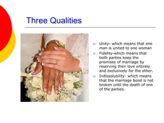 Three Qualities
 Unity- which means that one
man is united to one woman
 Fidelity-which means that
both parties keep the
promises of marriage by
reserving their love entirely
and exclusively for the other.
 Indissolubility- which means
that the marriage bond is not
broken until the death of one
of the parties.
 
