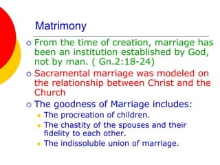 Matrimony
 From the time of creation, marriage has
been an institution established by God,
not by man. ( Gn.2:18-24)
 Sacramental marriage was modeled on
the relationship between Christ and the
Church
 The goodness of Marriage includes:
 The procreation of children.
 The chastity of the spouses and their
fidelity to each other.
 The indissoluble union of marriage.
 