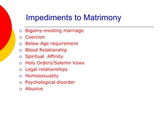 Impediments to Matrimony
 Bigamy-existing marriage
 Coercion
 Below Age requirement
 Blood Relationship
 Spiritual Affinity
 Holy Orders/Solemn Vows
 Legal relationships
 Homosexuality
 Psychological disorder
 Abusive
 