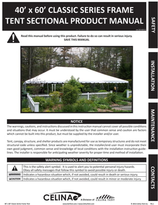 40’ x 60’ Classic Series Frame Tent www.GetTent.com / www.CelinaTent.com © 2013 Celina Tent Inc. PG.1 
40’ x 60’ CLASSIC SERIES FRAME 
TENT SECTIONAL PRODUCT MANUAL 
Read this manual before using this product. Failure to do so can result in serious injury. 
SAVE THIS MANUAL 
The warnings, cautions, and instructions discussed in this instruction manual cannot cover all possible conditions 
and situations that may occur. It must be understood by the user that common sense and caution are factors 
which cannot be built into this product, but must be supplied by the installer and/or user. 
Tent, canopy, structure, and shelter products are manufactured for use as temporary structures and do not meet 
structural code unless specified. Since weather is unpredictable, the installer/end user must incorporate their 
own good judgment, common sense and knowledge of local conditions with the installation instruction guide-lines. 
The installer is responsible for anticipating weather severity for proper time and method of installation. 
This is the safety alert symbol. It is used to alert you to potential personal injury hazards. 
Obey all safety messages that follow this symbol to avoid possible injury or death. 
Indicates a hazardous situation which, if not avoided, could result in death or serious injury. 
Indicates a hazardous situation which, if not avoided, could result in minor or moderate injury. 
ver.20140513 
NOTICE 
WARNING SYMBOLS AND DEFINITIONS 
A Division of 
SAFETY INSTALLATION MAINTENANCE CONTACTS 
 