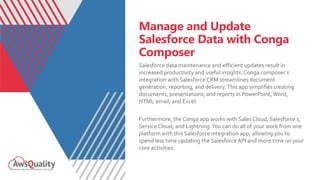 Manage and Update
Salesforce Data with Conga
Composer
Salesforce data maintenance and efficient updates result in
increased productivity and useful insights.Conga composer’s
integration with Salesforce CRM streamlines document
generation, reporting, and delivery.This app simplifies creating
documents, presentations, and reports in PowerPoint,Word,
HTML email, and Excel.
Furthermore, the Conga app works with Sales Cloud, Salesforce 1,
Service Cloud, and Lightning.You can do all of your work from one
platform with this Salesforce integration app, allowing you to
spend less time updating the Salesforce API and more time on your
core activities.
 
