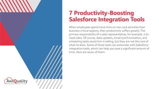 7 Productivity-Boosting
Salesforce Integration Tools
When employees spend more time on non-core activities than
business-critical aspects, their productivity suffers greatly.The
primary responsibility of a sales representative, for example, is to
close sales. Of course, data updates, email synchronization, and
scheduling tasks assist him in selling, but they are not the core of
what he does. Some of these tasks can automate with Salesforce
integration tools, which can help you save a significant amount of
time. Here are seven of them:
 