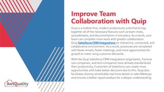Improve Team
Collaboration with Quip
Quip is a mobile-first, modern productivity suite that brings
together all of the necessary features such as team chats,
spreadsheets, and documentation in one place.As a result, your
team can complete more work with greater collaboration.
Quip Salesforce CRM Integrations an interactive, connected, and
collaborative environment. As a result, processes are completed
with fewer emails, fewer meetings, and more opportunities for
growth to meet rising customer demands.
With the Quip Salesforce CRM integrations large banks, Fortune
100 companies, and tech companies have already standardized
their productivity.Customers of Salesforce can create more
opportunities and make better decisions due to this. Quip also
facilitates sharing remarkable real-time details in sales Meetups
and ensures a better report analysis for a deeper understanding.
 