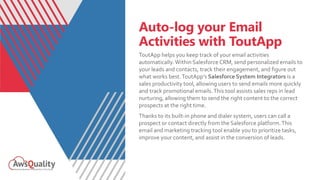 Auto-log your Email
Activities with ToutApp
ToutApp helps you keep track of your email activities
automatically.Within Salesforce CRM, send personalized emails to
your leads and contacts, track their engagement, and figure out
what works best.ToutApp’s Salesforce System Integrators is a
sales productivity tool, allowing users to send emails more quickly
and track promotional emails.This tool assists sales reps in lead
nurturing, allowing them to send the right content to the correct
prospects at the right time.
Thanks to its built-in phone and dialer system, users can call a
prospect or contact directly from the Salesforce platform.This
email and marketing tracking tool enable you to prioritize tasks,
improve your content, and assist in the conversion of leads.
 